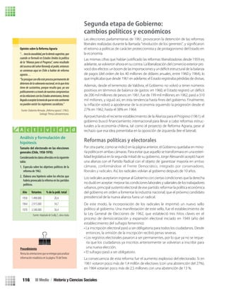 Segunda etapa de Gobierno:
cambios políticos y económicos
adelante, se volvieron ahora en su contra. La liberalización del comercio exterior pro
-
de pagos (del orden de los 40 millones de dólares anuales, entre 1960 y 1964), lo
que implicaba que desde 1961 en adelante, el Estado registraba pérdidas de divisas.
Además, desde el terremoto de Valdivia, el Gobierno no volvió a tener números
de 206 mil millones de pesos; en 1961, fue de 199 mil millones; en 1962, pasó a 310
27% en 1962, hasta el 38% en 1964.
Reformas políticas y electorales
Los radicales aceptaron ingresar al Gobierno con ciertas condiciones que la derecha
no dudó en aceptar: mejorar las condiciones laborales y salariales de los trabajadores
urbanos, principal sustento electoral de ese partido; reformar la política económica
del gobierno en orden a fomentar la industria nacional; que el próximo candidato
presidencial de la nueva alianza fuera un radical.
La consecuencia de esta reforma fue el aumento explosivo del electorado. Si en
1961 votaron poco más de 1,4 millón de electores (con una abstención del 27%),
en 1964 votarían poco más de 2,5 millones con una abstención de 13 %.
Opinión sobre la Reforma Agraria
“…tocalacausalidad,porlodemássugestiva,que
cuando se formuló en Estados Unidos la política
de la “Alianza para el Progreso”, como resultado
delascensodelseñorKennedyalpoder,entonces
se comienza aquí en Chile a hablar de reforma
agraria…
“Seprosigueconellaesteprocesopermanentede
deteriorodelasoberaníanacional,enloqueésta
tiene de sustantivo, porque resulta que, ya sea
políticamenteoatravésdenuestroscompromisos
enlasrelacionesconlosEstadosamericanos,hemos
llegadoaaceptarlateoríadequeenestecontinente
nopuedenexistirlosregímenessocialistas.”
Fuente: Clodomiro Almeyda. ¿Reforma agraria?, (1962).
Santiago: Prensa Latinoamericana.
Análisis y formulación de
hipótesis
Tamaño del electorado en las elecciones
generales (Chile, 1958-1970):
Considerandolosdatosofrecidosenlasiguiente
tabla:
1. Especula sobre los objetivos políticos de la
reforma de 1962.
2. Elabora una hipótesis sobre los efectos que
habría provocado la reforma en los partidos
políticos.
A c t i v i d a d
Año Votantes % de la pobl. total
1958 1.498.000 20,4
1964 2.915.000 34,7
1970 3.540.000 36,4
Fuente: Adaptado de Scully,T., obra citada.
Procedimiento
Revisalasorientacionesqueseentreganparaanalizar
información estadística en la página 70 delTexto.
Las elecciones parlamentarias de 1961, provocaron la detención de las reformas
liberales realizadas durante la llamada “revolución de los gerentes”, y signiﬁcaron
el retorno a políticas de carácter proteccionista y de protagonismo del Estado en
la economía.
Aprovechando el reciente establecimiento de la Alianza para el Progreso (1961), el
gobierno buscó ﬁnanciamiento internacional para llevar a cabo reformas estruc-
turales a la economía chilena, tal como el proyecto de Reforma Agraria, pese al
rechazo que esa idea presentaba en la oposición de izquierda (lee el lateral).
Por otra parte, como se indicó en la página anterior, el Gobierno quedaba en mino-
ría política en ambas cámaras. Para evitar que aquello se transformara en una esteri-
lidad legislativa en la segunda mitad de su gobierno, Jorge Alessandri aceptó hacer
una alianza con el Partido Radical con el objeto de garantizar mayoría en ambas
cámaras, conformándose el Frente Democrático, integrado por conservadores,
liberales y radicales. Así, los radicales volvían al gobierno después de 10 años.
De este modo, la incorporación de los radicales le imprimió un nuevo sello
político al gobierno. Una manifestación de este sello, fue el establecimiento de
la Ley General de Elecciones de 1962, que estableció tres hitos claves en el
proceso de democratización y expansión electoral iniciado en 1949 (año del
establecimiento del sufragio femenino):
• La inscripción electoral pasó a ser obligatoria para todos los ciudadanos. Desde
entonces, la omisión de la inscripción recibió penas severas.
• Los registros electorales pasaron a ser permanentes, por lo que ya no se reque-
ría que los ciudadanos ya inscritos anteriormente se volvieran a inscribir para
una nueva elección.
• El sufragio pasó a ser obligatorio.
III Medio / Historia y Ciencias Sociales116
U3 HISTORIA IIIº MEDIO 2012.indd 116 08-01-13 17:19
 