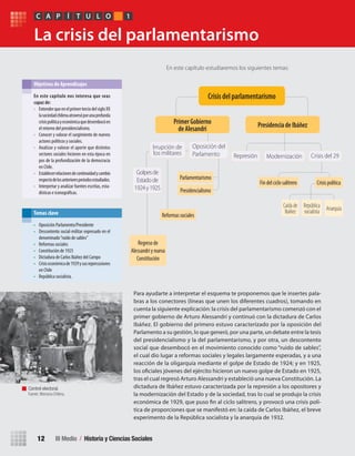 III Medio / Historia y Ciencias Sociales12
La crisis del parlamentarismo
Para ayudarte a interpretar el esquema te proponemos que le insertes pala-
bras a los conectores (líneas que unen los diferentes cuadros), tomando en
cuenta la siguiente explicación: la crisis del parlamentarismo comenzó con el
primer gobierno de Arturo Alessandri y continuó con la dictadura de Carlos
Ibáñez. El gobierno del primero estuvo caracterizado por la oposición del
Parlamento a su gestión, lo que generó, por una parte, un debate entre la tesis
del presidencialismo y la del parlamentarismo, y por otra, un descontento
social que desembocó en el movimiento conocido como “ruido de sables”,
el cual dio lugar a reformas sociales y legales largamente esperadas, y a una
reacción de la oligarquía mediante el golpe de Estado de 1924; y en 1925,
los oficiales jóvenes del ejército hicieron un nuevo golpe de Estado en 1925,
tras el cual regresó Arturo Alessandri y estableció una nueva Constitución. La
dictadura de Ibáñez estuvo caracterizada por la represión a los opositores y
la modernización del Estado y de la sociedad, tras lo cual se produjo la crisis
económica de 1929, que puso fin al ciclo salitrero, y provocó una crisis polí-
tica de proporciones que se manifestó en: la caída de Carlos Ibáñez, el breve
experimento de la República socialista y la anarquía de 1932.
En este capítulo estudiaremos los siguientes temas:
En	este	capítulo	nos	interesa	que	seas	
capaz	de:
• EntenderqueenelprimerterciodelsigloXX
lasociedadchilenaatravesóporunaprofunda
crisispolíticayeconómicaquedesembocóen
el retorno del presidencialismo.
• Conocer y valorar el surgimiento de nuevos
actores políticos y sociales.
• Analizar y valorar el aporte que distintos
sectores sociales hicieron en esta época en
pos de la profundización de la democracia
en Chile.
• Establecerrelacionesdecontinuidadycambio
respectodelosanterioresperiodosestudiados.
• Interpretar y analizar fuentes escritas, esta-
dísticas e iconográficas.
Objetivos de Aprendizajes
• Oposición Parlamento/Presidente
• Descontento social-militar expresado en el
denominado“ruido de sables”
• Reformas sociales
• Constitución de 1925
• Dictadura de Carlos Ibáñez del Campo
• Crisiseconómicade1929ysusrepercusiones
en Chile
• República socialista.
Temas clave
PC ÍA T U L O 1
Control electoral.
Fuente: Memoria Chilena.
Crisis	del	parlamentarismo
Primer	Gobierno	
de	Alesandri
Oposición del
Parlamento
Golpesde
Estadode
1924y1925
Irrupción de
los militares
Parlamentarismo
Reformassociales
Regresode
Alessandriynueva
Constitución
Presidencialismo
Presidencia	de	Ibáñez
Represión Modernización
CrisispolíticaFindelciclosalitrero
Caídade
Ibáñez
República
socialista Anarquía
Crisis del 29
U1 HISTORIA IIIº MEDIO 2012.indd 12 07-01-13 16:34
 