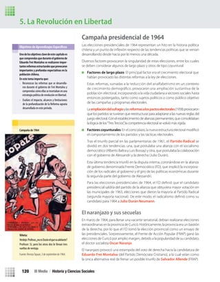 5. La Revolución en Libertad
Campaña presidencial de 1964
Las elecciones presidenciales de 1964 representan un hito en la historia política
desarrollando desde hacía por lo menos una década.
Diversos factores provocaron la singularidad de estas elecciones, entre los cuales
se deben considerar algunos de largo plazo y otros de tipo coyuntural.
Factores de largo plazo: El principal factor era el crecimiento electoral que
habían provocado las distintas reformas a la ley de elecciones.
Estas reformas, sumadas a la reducción del analfabetismo en un contexto
de crecimiento demográﬁco, provocaron una ampliación sustantiva de la
población electoral, incorporando a la vida ciudadana a sectores sociales hasta
entonces postergados, tanto como sujetos políticos o como público objetivo
de las campañas y programas electorales.
Laampliacióndelsufragioylasreformasalospactoselectorales(1958)provocaron
que los partidos se tuvieran que reestructurar para adaptarse a las nuevas reglas del
juegoelectoral.Conelestablecimientodealianzaspermanentes,queconsolidaban
la lógica de los“TresTercios”, la competencia electoral se volvió más rígida.
Factores coyunturales
el comportamiento de los partidos y las tácticas electorales.
Tras el triunfo parcial en las parlamentarias de 1961, el Partido Radical se
dividió en dos tendencias: una, que postulaba una alianza con el socialismo
democrático (Alberto Baltra y Luis Bossay) y otra, que postulaba la colaboración
con el gobierno de Alessandri y la derecha (Julio Durán).
presidencial saldría del partido de la alianza que obtuviera mayor votación en
las municipales de 1963, elecciones que dieron la mayoría al Partido Radical
candidato para 1964 a Julio Durán Neumann.
El naranjazo y sus secuelas
En marzo de 1964, para llenar una vacante senatorial, debían realizarse elecciones
extraordinarias en la provincia de Curicó. Históricamente, la provincia era un bastión
de la derecha, por lo que el FD tomó la elección provincial como un ensayo de
las presidenciales. Sorpresivamente, el Frente de Acción Popular (FRAP) ganó las
elecciones de Curicó por amplio margen, debido a la popularidad de su candidato,
el doctor socialista Oscar Naranjo.
El naranjazo provocó una estampida del voto de derecha hacia la candidatura de
Eduardo Frei Montalva (del Partido Demócrata Cristiano), a la cual veían como
la única alternativa real de frenar un posible triunfo de Salvador Allende (FRAP).
Unodelosobjetivosclavedeestecapítuloes
quecomprendasqueduranteelgobiernode
Eduardo Frei Montalva se realizaron impor-
tantesreformasestructuralesqueprovocaron
importantes y profundas expectativas en la
población chilena.
En este tema importa que:
•
• Evalúes el impacto, alcances y limitaciones
de la profundización de la Reforma agraria
desarrollada en este período.
Campaña de 1964
Viñeta:
Verdejo:Profesor,¿noesDuránelquevaadelante?
Profesor: Sí, pero los otros dos le llevan tres
vueltas de ventaja.
Fuente: RevistaTopaze, 3 de septiembre de 1964.
Esta última tendencia triunfó en la disputa interna, coronándose en la alianza
de gobierno denominada Frente Democrático (FD), que implicó la incorpora-
ción de los radicales al gobierno y el giro de las políticas económicas durante
la segunda parte del gobierno de Alessandri.
Reconozcas las reformas que se desarrolla-
ron durante el gobierno de Frei Montalva y
comprendascómoellasseinsertabanenuna
estrategia política de revolución en libertad.
III Medio / Historia y Ciencias Sociales120
U3 HISTORIA IIIº MEDIO 2012.indd 120 08-01-13 17:19
 