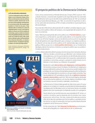 Como vimos anteriormente, el Partido Demócrata Cristiano (PDC) nació en 1957,
y desde entonces, y durante todo el gobierno de Jorge Alessandri, fue creciendo
electoralmente, tanto que en las elecciones parlamentarias de 1961 ya constituía
la tercera fuerza electoral del país, y en 1965 , se convirtió en la primera. Es decir,
en tan solo 8 años de existencia, el PDC se había convertido en la principal fuerza
electoral del país.
Para entender el fenómeno electoral de la DC se deben considerar algunas carac-
terísticas de la política chilena de la época, y la singularidad del proyecto DC en
esas circunstancias.
Hasta 1964 el principal partido del centro político era el Partido Radical, un par-
tido pragmático y ambivalente, que bien podía aliarse con la izquierda (como
ocurrió con el Frente Popular), como con la derecha (como ocurrió en la segunda
mitad del gobierno de Jorge Alessandri) para conseguir sus objetivos políticos.
En relación con ese tipo de centro político, la DC representaba algo nuevo en la
política chilena, ya que era un centro político doctrinario, con un fundamento
ideológico detrás (humanismo cristiano) y un proyecto político que se autodeno-
minaba revolucionario.
La DC se distanciaba de la derecha porque reconocía que eran necesarias diversas
reformas sociales y económicas que afectarían a los intereses de los
Sin embargo, la DC se diferenciaba de la izquierda, especialmente
socialistas y comunistas, porque su proyecto revolucionario era en
libertad, o como decían sus militantes,“sin paredón”.
Revoluciónsí,perodemocrática,anti-oligárquicayantiimperialista.
Democrática, porque estaría fundada en la libertad; anti-oligárquica
porque implicaría la sustitución de una estructura social fundada enlos
privilegiosdeunaminoría;antiimperialista,porquelasreformasliberarían
al país de la dependencia económica a la que estaba sometido. Para
sacarlaadelante,laDCpostulabalacreacióndeungobiernonacional,
popular y democrático a partir de 1964: ese era el objetivo declarado
de sus documentos políticos, y en tras ese objetivo movilizaron todas
sus fuerzas y recursos humanos, materiales y económicos.
La Democracia Cristiana había ganado las elecciones, pero el nuevo
gobierno no contaba con mayoría, ya que la derecha había apoyado la
candidatura de Frei Montalva como un mal menor frente a un posible
gobiernodecortemarxista,peronoestabadeacuerdoconsuprograma.
Para la derecha, las transformaciones que postulaba la DC tenían un
carácter socialista; para la izquierda, por el contrario, eran meras
propuestas reformistas. Por esto, a pesar de la elocuencia de las
cifras de la elección presidencial, la lucha política y partidaria de los
tres tercios, no solo se mantendría, sino que se profundizaría durante
el gobierno de la Democracia Cristiana.
El 4 de noviembre de 1964, Eduardo Frei Montalva asumía la presi-
dencia de la República en medio del fervor de sus adherentes.
La DC como alternativa revolucionaria
“La otra vía revolucionaria contra el orden esta-
blecido es la de la Democracia Cristiana. Ella se
revolución sin paredón. Queremos decir con ello
queelpaísnecesitaprofundastransformaciones
ensusestructurassociales.Ellasnopuedenseguir
basándose en el interés de unos pocos. El viejo
liberalismodebesersustituidoporunsistemade
solidaridadauténtica,cosaque,comolodicenlos
políticos,lostécnicosyaunmáslosmoralistasde
nuestrotiempo,suponeuncambioenlasrelaciones
mismasdelapropiedadydeltrabajo.Estarevolución,
acorde con el sentido de la época, debe y puede
hacerseenlibertad,enplenoyrealfuncionamiento
delasinstitucionesdemocráticas,sinviolacióna
losderechoshumanos,sinprolongarlasinjusticias,
losdoloresolasmiseriasdeltiempoanterior.”
Fuente:LaRevolución,laDemocraciayelMovimiento
Popular. Consejo Nacional del PDC, Santiago, 31 de
enero de 1963.
Aﬁche de la candidatura de Eduardo Frei Montalva,
obra de Maruja Pinedo.
Fuente:Cruz,N.yotros.HistoriadeChileIlustradaII,obracitada.
El proyecto político de la Democracia Cristiana
III Medio / Historia y Ciencias Sociales122
U3 HISTORIA IIIº MEDIO 2012.indd 122 08-01-13 17:19
 