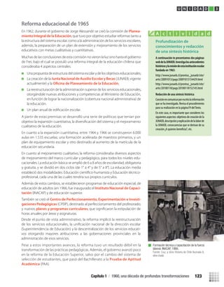 Reforma educacional de 1965
En 1962, durante el gobierno de Jorge Alessandri se creó la comisión de Planea-
miento Integral de la Educación, que tuvo por objetivo estudiar reformas tanto a
la estructura del sistema escolar, como a la administración de los servicios escolares,
además, la preparación de un plan de extensión y mejoramiento de los servicios
educativos con metas cualitativas y cuantitativas.
Muchas de las conclusiones de esta comisión no vieron la luz sino hasta el gobierno
de Frei, bajo el cual se postuló una reforma integral de la educación chilena que
consideraba 4 aspectos centrales:
Una propuesta de estructura del sistema escolar y de los objetivos educacionales;
La creación de la Junta Nacional de Auxilio Escolar y Becas(JUNAEB, vigente
actualmente) y la ;
La reestructuración de la administración superior de los servicios educacionales,
otorgándole nuevas atribuciones y competencias al Ministerio de Educación,
en función de lograr la nacionalización (cobertura nacional administrativa) de
la educación.
Un plan anual de ediﬁcación escolar.
A partir de estas premisas se desarrolló una serie de políticas que tenían por
objetivo la expansión cuantitativa, la diversiﬁcación del sistema y el mejoramiento
cualitativo de la educación.
En cuanto a la expansión cuantitativa, entre 1964 y 1966 se construyeron 6.000
aulas en 1.535 escuelas; una formación acelerada de maestros primarios, y un
plan de equipamiento escolar y otro destinado al aumento de la matrícula de la
educación secundaria.
En cuanto al mejoramiento cualitativo, la reforma consideraba diversos aspectos
de mejoramiento del marco curricular y pedagógico, para todos los niveles edu-
cacionales. La educación básica se amplió de 6 a 8 años de escolaridad, obligatoria
y gratuita, y se dividió en dos ciclos (de 1° a 4° y de 5° a 8°). La educación media
estableció dos modalidades: Educación cientíﬁco-humanista y Educación técnico-
profesional, cada una de las cuales tendría sus propios currículos.
Además de estos cambios, se establecieron programas de educación especial, de
educación de adultos (en 1966, fue inaugurado el Instituto Nacional de Capaci-
tación (INACAP) y de educación superior.
También se creó el Centro de Perfeccionamiento, Experimentación e Investi-
gaciones Pedagógicas (CPEIP), destinado al perfeccionamiento del profesorado;
y nuevos , que signiﬁcaron la estipulación deplanes y programas curriculares
horas anuales por áreas y asignaturas.
Pese a estos importantes avances, la reforma tuvo un resultado débil en la
transformación de las prácticas pedagógicas. Además, el gobierno avanzó poco
en la reforma de la Educación Superior, salvo por el cambio del sistema de
selección de estudiantes, que pasó del Bachillerato a la Prueba de Aptitud
Académica (PAA).
Profundización de
conocimientos y redacción
de una síntesis histórica
A continuación te presentamos dos páginas
webdelaJUNAEB.Investigalosantecedentes
históricosylamisióndeestainstituciónescolar
fundada en 1965:
http://www.junaeb.cl/prontus_junaeb/site/
artic/20091013/pags/20091013154429.html
http://www.junaeb.cl/prontus_junaeb/site/
artic/20100118/pags/20100118152145.html
Redacción de una síntesis histórica
Consisteencomunicarporescritolainformación
que se ha investigado. Revisa el procedimiento
para su realización en la página19 delTexto.
En este caso, es importante que consideres los
siguientesaspectos:objetivosdecreacióndela
JUNAEB,descripciónyexplicacióndelalaborde
la JUNAEB, consecuencias que se derivan de su
creación ¿A quienes etc.
A c t i v i d a d
Formación técnica y capacitación de la fuerza
laboral. INACAP, 1966.
Fuente: Cruz, y otros Historia de Chile Ilustrada II,
obra citada.
U N I D A D 3
Desde el punto de vista administrativo, la reforma implicó la reestructuración
de los servicios educacionales, la uniﬁcación nacional de la dirección escolar
(Superintendencia de Educación) y la descentralización de los servicios educati-
vos otorgando mayores atribuciones a las gobernaciones provinciales en la
administración de esos servicios.
Capítulo 1 / 1960, una década de profundas transformaciones 123
U3 HISTORIA IIIº MEDIO 2012.indd 123 08-01-13 17:19
 