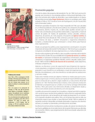 Promoción popular
Uno de los pilares del programa del presidente Frei, de 1964, fue la promoción
popular, que consistía en una estrategia política e institucional, destinada a inte-
grar a los excluidos del modelo de desarrollo, y que estaba basada en el ideario
del sacerdote jesuita belga Roger Veckemans, doctor en sociología, quien había
arribado a Chile en 1957 y fundó el Centro de Investigación y Acción Social (CIAS)
de la Universidad Católica.
Desde una perspectiva política, estas organizaciones constituyeron una parte
importante de la base electoral de Frei Montalva en 1964. De ahí que su programa
incluyera la consolidación de estas organizaciones y su institucionalización.
De este modo, el gobierno de Frei llevó a cabo una política sistemática de fundación
de instituciones sociales. Por Ley se establecieron lasjuntas de vecinos, los centros
de madres
campesinos, se organizaron guarderías infantiles, centros culturales, clubes juveni-
les (en 1968 se fundó la ), clubes deportivos,
sindicatos campesinos, etc.
Además, se ofrecieron cursos de capacitación para dirigentes de organiza-
ciones populares, se realizaron programas de autoconstrucción de viviendas
populares (cuyos beneﬁcios se canalizaban a través de organizaciones esta-
blecidas de pobladores), y de otros beneﬁcios sociales para las poblaciones
y sectores rurales.
La política de promoción popular fue innovadora y original: permitió la organiza-
ción social de vastos sectores de la población, hasta entonces marginados de los
-
zo, la izquierda subvaloró esta política. Pero, con el tiempo descubrió en ella una
importante espacio para ampliar su base electoral. Desde 1969 en adelante, la
izquierda comenzó a desarrollar actividades destinadas a organizar a los distintos
sectores y a canalizar sus demandas y reivindicaciones sectoriales.
Esto llevó al incremento de las movilizaciones sociales, de carácter reivindicativo, las
que fueron gatilladas por el recrudecimiento de la espiral inﬂacionaria que afectaba
a la economía chilena y que progresivamente disminuía el poder adquisitivo de
los trabajadores.
Problemas de la vivienda
Leyenda
El pecado de los Jesuitas
Padre Veckemans – ¡Papá, me pegó el Papa!
Fuente: RevistaTopaze, 25 de noviembre, 1966.
Veckemans postulaba incorporar a las masas marginales de Chile, que calculaba
en un 50% de la población, a las decisiones políticas: los campesinos, los poblado-
res, artesanos, jóvenes, mujeres, etc., es decir, todos aquellos sectores que no
habían sido considerados por los partidos tradicionales, y organizarlos a través de
centros de padres, de madres, de apoderados, centros culturales, artísticos,
deportivos, de jóvenes, etc. Este proyecto, entusiasmó a la Iglesia Católica, la
que, desde ﬁnes de la década de 1950, comenzó a articular nuevas comunida-
des cristianas de base, y también entusiasmó a organismos eclesiásticos
europeos y estadounidenses que comenzaron a enviar dinero para ﬁnanciar
estas organizaciones.
Todas estas medidas tenían por objetivo “arbitrar los medios para que la comu-
nidad se organice por sí misma y alcance así el grado de responsabilidad necesario
para la conducción de su destino”, según rezaba en un documento oﬁcial del
gobierno en 1967 (Partido Demócrata Cristiano, Cómo avanza la revolución
en libertad: un programa que se cumple y no se transa, Santiago: Editorial del
Pacíﬁco, 1967), pero pese a las intenciones oﬁciales, se despertaron dudas y
críticas tanto desde sectores de derecha como de izquierda.
Entre 1965 y 1970 se construyeron 241.038
viviendas (128 mil por parte del Estado), a un
promedio anual de 40 mil viviendas, el más
alto de la historia hasta entonces, con el
objeto de satisfacer la creciente demanda de
la población.
Pese a los avances en la construcción de
viviendas, en 1966, unas 300 mil personas
vivían todavía en conventillos, callampas o
mejoras. Esta población vivía en condiciones
miserables, y en permanente acoso policial.
Pese a las intenciones de los gobiernos por dar
soluciónasusproblemas,entre1967y1972se
realizaron 312 tomas de terreno, que
involucraron a 54.710 familias. Solo en
Santiago, un 10% de la población accedió a
tierra urbana mediante este método.
III Medio / Historia y Ciencias Sociales124
U3 HISTORIA IIIº MEDIO 2012.indd 124 08-01-13 17:19
 