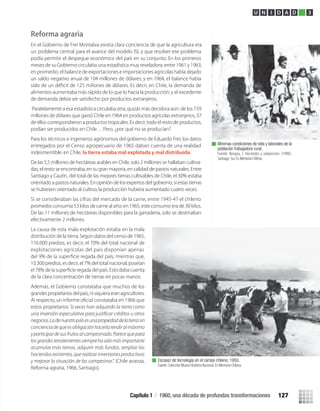 Reforma agraria
En el Gobierno de Frei Montalva existía clara conciencia de que la agricultura era
un problema central para el avance del modelo ISI, y que resolver ese problema
podía permitir el despegue económico del país en su conjunto. En los primeros
meses de su Gobierno circulaba una estadística muy reveladora: entre 1961 y 1963,
en promedio, el balance de exportaciones e importaciones agrícolas había dejado
un saldo negativo anual de 104 millones de dólares; y en 1964, el balance había
alimentos aumentaba más rápido de lo que lo hacía la producción; y el excedente
de demanda debía ser satisfecho por productos extranjeros.
Paralelamente a esa estadística circulaba otra, quizás más decidora aún: de los 159
millones de dólares que gastó Chile en 1964 en productos agrícolas extranjeros, 37
de ellos correspondieron a productos tropicales. Es decir, todo el resto de productos,
podían ser producidos en Chile… Pero, ¿por qué no se producían?
Para los técnicos e ingenieros agrónomos del gobierno de Eduardo Frei, los datos
entregados por el Censo agropecuario de 1965 daban cuenta de una realidad
indesmentible: en Chile, la tierra estaba mal explotada y mal distribuida.
De las 5,5 millones de hectáreas arables en Chile, solo 2 millones se hallaban cultiva-
das, el resto se encontraba, en su gran mayoría, en calidad de pastos naturales. Entre
Santiago y Cautín, del total de las mejores tierras cultivables de Chile, el 30% estaba
orientado a pastos naturales. En opinión de los expertos del gobierno, si estas tierras
se hubiesen orientado al cultivo, la producción hubiera aumentado cuatro veces.
Si se consideraban las cifras del mercado de la carne, entre 1945-47 el chileno
promedio consumía 53 kilos de carne al año; en 1965, este consumo era de 30 kilos.
De las 11 millones de hectáreas disponibles para la ganadería, solo se destinaban
efectivamente 2 millones.
La causa de esta mala explotación estaba en la mala
distribución de la tierra. Según datos del censo de 1965,
116.000 predios, es decir, el 70% del total nacional de
explotaciones agrícolas del país disponían apenas
10.300 predios, es decir, el 7% del total nacional, poseían
de la clara concentración de tierras en pocas manos.
Además, el Gobierno constataba que muchos de los
grandespropietariosdelpaís,nisiquieraeranagricultores.
estos propietarios “a veces han adquirido la tierra como
negocios.Ladenuestropaísesunapropiedaddelatierrasin
concienciadequeesobligaciónhacerlarendiralmáximo
yparticipardesusfrutosalcampesinado.Parecequepara
losgrandesterratenientessiemprehasidomásimportante
acumular más tierras, adquirir más fundos, ampliar las
haciendas existentes, que realizar inversiones productivas
y mejorar la situación de los campesinos”. (Chile avanza,
Reforma agraria, 1966, Santiago).
Mínimas condiciones de vida y laborales de la
población trabajadora rural.
Fuente: Bengoa, J. Haciendas y campesinos: (1990).
Santiago: Sur. En Memoria Chilena.
Escasez de tecnología en el campo chileno, 1950.
Fuente: Colección Museo Histórico Nacional. En Memoria Chilena.
U N I D A D 3
Capítulo 1 / 1960, una década de profundas transformaciones 127
U3 HISTORIA IIIº MEDIO 2012.indd 127 08-01-13 17:19
 