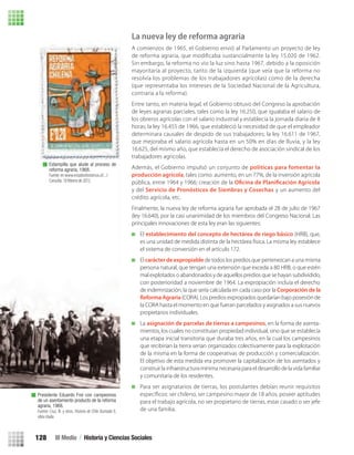La nueva ley de reforma agraria
A comienzos de 1965, el Gobierno envió al Parlamento un proyecto de ley
de reforma agraria, que modiﬁcaba sustancialmente la ley 15.020 de 1962.
Sin embargo, la reforma no vio la luz sino hasta 1967, debido a la oposición
mayoritaria al proyecto, tanto de la izquierda (que veía que la reforma no
resolvía los problemas de los trabajadores agrícolas) como de la derecha
(que representaba los intereses de la Sociedad Nacional de la Agricultura,
contraria a la reforma).
Entre tanto, en materia legal, el Gobierno obtuvo del Congreso la aprobación
de leyes agrarias parciales, tales como la ley 16.250, que igualaba el salario de
los obreros agrícolas con el salario industrial y establecía la jornada diaria de 8
horas; la ley 16.455 de 1966, que estableció la necesidad de que el empleador
determinara causales de despido de sus trabajadores; la ley 16.611 de 1967,
que mejoraba el salario agrícola hasta en un 50% en días de lluvia, y la ley
16.625, del mismo año, que establecía el derecho de asociación sindical de los
trabajadores agrícolas.
Además, el Gobierno impulsó un conjunto de políticas para fomentar la
producción agrícola, tales como: aumento, en un 77%, de la inversión agrícola
pública, entre 1964 y 1966; creación de la Oficina de Planificación Agrícola
y del Servicio de Pronósticos de Siembras y Cosechas y un aumento del
crédito agrícola, etc.
Finalmente, la nueva ley de reforma agraria fue aprobada el 28 de julio de 1967
(ley 16.640), por la casi unanimidad de los miembros del Congreso Nacional. Las
principales innovaciones de esta ley eran las siguientes:
El establecimiento del concepto de hectárea de riego básico (HRB), que,
es una unidad de medida distinta de la hectárea física. La misma ley establece
el sistema de conversión en el artículo 172.
El carácter de expropiablede todos los predios que pertenezcan a una misma
persona natural, que tengan una extensión que exceda a 80 HRB, o que estén
mal explotados o abandonados y de aquellos predios que se hayan subdividido,
con posterioridad a noviembre de 1964. La expropiación incluía el derecho
de indemnización, la que sería calculada en cada caso por la Corporación de la
Reforma Agraria (CORA). Los predios expropiados quedarían bajo posesión de
la CORA hasta el momento en que fueran parcelados y asignados a sus nuevos
propietarios individuales.
La asignación de parcelas de tierras a campesinos, en la forma de asenta-
mientos, los cuales no constituían propiedad individual, sino que se establecía
una etapa inicial transitoria que duraba tres años, en la cual los campesinos
que recibirían la tierra serían organizados colectivamente para la explotación
de la misma en la forma de cooperativas de producción y comercialización.
El objetivo de esta medida era promover la capitalización de los asentados y
construir la infraestructura mínima necesaria para el desarrollo de la vida familiar
y comunitaria de los residentes.
Para ser asignatarios de tierras, los postulantes debían reunir requisitos
especíﬁcos: ser chileno, ser campesino mayor de 18 años, poseer aptitudes
para el trabajo agrícola, no ser propietario de tierras, estar casado o ser jefe
de una familia.
Estampilla que alude al proceso de
reforma agraria, 1968.
Fuente: en www.estudioshistoricos.cl/.../
Consulta: 10 febrero de 2012.
Presidente Eduardo Frei con campesinos
de un asentamiento producto de la reforma
agraria, 1968.
Fuente: Cruz, N. y otros. Historia de Chile Ilustrada II,
obra citada.
III Medio / Historia y Ciencias Sociales128
U3 HISTORIA IIIº MEDIO 2012.indd 128 08-01-13 17:19
 
