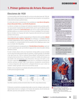 Capítulo 1 / La crisis del parlamentarismo 13
U N I D A D 1
Elecciones de 1920
La historia política del Chile del siglo XX se inicia con las elecciones de 1920, de-
bido a que en ella se produjeron acontecimientos que rompieron con la práctica
tradicional de la época parlamentaria.
En estas elecciones se presentaron tres candidaturas: Luis Barros Borgoño,
Arturo Alessandri Palma y Luis Emilio Recabarren.
Luis Barros contaba con el apoyo de todas las cúpulas de los partidos políti-
cos que poseían representación parlamentaria, por lo que la alianza que lo
apoyaba se denominó Unión Nacional, que era lo usual cuando todos los
partidos políticos se unían en torno de un mismo candidato. Por esta razón,
Barros contaba con el apoyo de todo el aparato electoral de los principales
partidos de la época.
Arturo Alessandri, por su parte, era apoyado por militantes de los partidos Liberal,
Liberal Democrático, Radical y Nacional. Sin embargo, su candidatura tenía
un perﬁl independiente de las cúpulas políticas y por eso, aparentemente, era
un candidato no comprometido con los acuerdos de la oligarquía, pese a que
era un senador de la República.
Luis Emilio Recabarren era apoyado por el Partido Obrero Socialista, razón por
la cual se podía especular que tendría el apoyo de las mancomunales obreras
del Norte Grande.
En este contexto, Barros tenía una importante ventaja política ya que contaba
con la maquinaria electoral de todos los partidos, y habría ganado con facilidad
si las elecciones de 1920 se hubieran desarrollado “normalmente”, pero la
campaña electoral de Arturo Alessandri rompió los moldes de la época, ya
que apeló a los sentimientos y las emociones, más que a la razón; y con
una gran capacidad demagógica, atrajo hacia su candidatura el apoyo de
distintos sectores sociales, tales como obreros, estudiantes universitarios
e, incluso dirigentes del movimiento sufragista femenino, que si bien no
votaban, habían ganado cierto reconocimiento social.
Debido a esta campaña, los resultados de las elecciones fueron estrechos, como
lo demuestra la siguiente tabla:
El elemento central de los resultados electorales no eran los sufragios (cada votante
representaba más de un sufragio), ni el número de votantes, sino el número de
electores, que dio como ganador a Arturo Alessandri.
Afiche candidatura Arturo Alessandri
Patriotismo, Trabajo, Libertad. “El odio nada
engendra. ¡Sólo el amor es fecundo!”
Fuente:Cruz,N.yotros.HistoriadeChileIlustradaII,(2005).
Santiago: Zig-Zag.
1. Primer gobierno de Arturo Alessandri
Recuerda	que	la	Unidad	se	refi	ere	a	la	crisis	
del	parlamentarismo	y	al	advenimiento	del	
presidencialismo	en	Chile,	por	lo	tanto,	es	
importante	que	vayas	construyendo	una	
visión	de	conjunto	de	todos	los	procesos	
que	fueron	provocando	la	crisis	del	régimen	
político	anterior	y	el	surgimiento	del	nuevo	
régimen	político.
En	ese	sentido,	en	este	tema	es	importante	que:
• Comprendas por qué, en el gobierno de
ArturoAlessandri,seinstalóeldebatesobre
el régimen político en Chile;
• Reconozcaslosactoressocialesypolíticosque
participaron en ese proceso; y, por último,
• Analices los factores que hicieron posible el
establecimiento de una nueva constitución.
Objetivos de Aprendizajes Específicos
• Demagogia: del griego demos, pueblo,
goga/gogé,conducción.Conjuntodetécnicas
oartesqueposeeunlíderpolíticoparaatraer
haciasíelapoyodelapoblación,apelandoa
sus sentimientos y emociones.
Vocabulario
Candidatura Arturo Alessandri Luis Barros Luis E.Recabarren
Votantes 82.083 83.100 685
Sufragios 889.810 819.892 4.385
Electores 179 175 0
Fuente: Millar, R. Signiﬁcadoyantecedentesdelmovimientomilitarde1924, (1981). Santiago: Editorial Universitaria.
U1 HISTORIA IIIº MEDIO 2012.indd 13 07-01-13 16:34
 