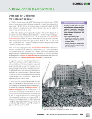 Desgaste del Gobierno:
movilización popular
En segundo lugar, a esa crisis de expectativas con-
tribuyó la creciente oposición pública al Gobierno,
tanto desde la prensa de derecha (El Mercurio), como
desde la de izquierda (El Siglo y El Clarín). Gracias a la
propaganda y la acción de estos periódicos, el Gobier-
no quedó en la mira de numerosos polemistas que
tenían eco en la opinión pública y que lo acusaban
ya bien de ser irresponsable en materia económica
(crítica de derecha), o conservador y aliado con el
imperialismo (crítica de izquierda).
En tercer lugar, esa situación fue generada también
por la propia Democracia Cristiana, ya que desde
1965, fundada en la mayoría parlamentaria obteni-
da, levantó las estrategias del“camino propio”y el
“avanzar sin transar”, que se transformaron en el
motivo central del Gobierno, intentando convencer
a sus seguidores y a las fuerzas políticas opositoras
de que no requerían alianzas con ninguno de los
extremos, para llevar adelante su programa: la DC se
bastaba a sí misma para realizar un gobierno exitoso,
y asegurar lo que algunos personeros de la época
consideraban la prolongación natural de su Gobierno
“por los próximos cuarenta años”.
6. Revolución de las expectativas
Recuerdaqueunodelosobjetivosdelcapítulo
esquecomprendasdequémaneralasreformas
económicas y sociales que se desarrollaron
duranteelgobiernodeEduardoFreiMontalva,
fueron aumentando las expectativas de la
población chilena.
En este tema es importante que:
• Comprendasporquéa deladécadade
1960seprodujounacrisisdeexpectativasen
la población chilena.
• Analices cómo esa crisis de expectativas
repercutióenlacrecientepolarizaciónpolítica
de la sociedad chilena.
U N I D A D 2
Manifestación política en Santiago, 1965
Fuente: Cruz, N. y otros. Historia de Chile Ilustrada II, (2005). Santiago: Zig-Zag.
U N I D A D 3
Había ocurrido que el programa de la Revolución en Libertad, había despertado
enormes expectativas en la población, que esperaba que en Chile se desarrollara
una verdadera revolución, con democracia y libertad, pero a pesar de los esfuerzos
del gobierno por implementar su programa, la tardanza en la realización de las
reformas provocó una crisis de expectativasen distintos sectores de la población,
que coincidió con un estancamiento de la economía a partir de 1967.
En 1964, Frei fue electo con más del 57% de la votación. Un año después, el PDC
obtuvo una resonante victoria en las parlamentarias de ese año (elecciones parciales),
obteniendo más del 41% de los votos; en esas mismas elecciones, la derecha
había sufrido un verdadero terremoto político debido a que apenas logró una
votación total del 12,5% de los votos.
En 1967, en las elecciones municipales de ese año, el PDC continuaba siendo la
principal fuerza electoral del país, pero empezaban a mostrarse signos de desgas-
te, ya que no alcanzó a convocar más del 33% del electorado. En las elecciones
parlamentarias de 1969, la DC obtenía el 29% del electorado, mientras la derecha
había crecido desde un 16 a un 21%, y la izquierda, desde un 19% a un 27%. ¿Qué
había ocurrido entre 1965 y 1969, que permitiera explicar el desgaste electoral del
Gobierno y la Democracia Cristiana?
Capítulo 1 / 1960, una década de profundas transformaciones 131
U3 HISTORIA IIIº MEDIO 2012.indd 131 08-01-13 17:19
 