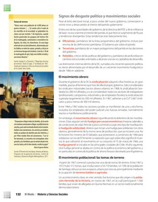 Signos de desgaste político y movimientos sociales
Pese al éxito electoral inicial, a poco andar del nuevo gobierno, comenzaron a
vivirse roces y desacuerdos al interior del partido gobernante.
El discurso de las autoridades de gobierno, de la directiva del PDC y de la militancia
y tendencias divergentes. Estas tendencias eran básicamente tres;
, partidarios de la línea programática del gobierno, incluso por
Terceristas, partidarios de un mayor protagonismo del partido en las decisiones
del gobierno.
Rebeldes, críticos de las políticas del gobierno y partidarios de profundizar en
cambios estructurales orientados a alcanzar una vía no capitalista de desarrollo.
encima de las deﬁniciones partidarias. El Gobierno por sobre el partido.
Las disensiones internas dentro de la DC, sumadas a la creciente oposición política,
se vieron alimentadas por el desarrollo de un creciente movimiento huelguístico
desde 1966 en adelante.
El movimiento obrero
Durante el gobierno de la DC la sindicalización adquirió cifras históricas, en gran
medida, gracias al fomento que hizo de ella el propio gobierno. Solo considerados
los sindicatos industriales (sector obrero urbano), en 1968, la sindicalización bor-
-
catos y poco menos de 300 mil obreros.
incluidos los empleados del poder judicial y las fuerzas armadas, normalmente
reacios a manifestarse públicamente.
Sin embargo, el movimiento obrero sigue llevando la delantera de las moviliza-
ciones. Éstas seguían siendohuelgas por causas económicas(mejoras salariales y
de condiciones de vida). Pero de a poco comenzó a surgir otro tipo de movilización:
la huelga de solidaridad, obreros que inician una huelga para solidarizar con otros
obreros, generalmente de la misma rama de producción, que ya iniciaron una. Así
lo hicieron los mineros de El Salvador, que protestaron a comienzos de 1966 para
-
tos, lo que soliviantó al movimiento en su conjunto: el 15 de marzo de 1966, una
huelga general se iniciaba en las principales ciudades de Chile. Al año siguiente,
otra huelga general se alzaba en contra de la política económica del gobierno, y
en particular, en contra de la política de ahorro forzoso decretado por el gobierno.
El movimiento poblacional: las tomas de terreno
A partir de 1967 comenzó a producirse una ola de tomas de terreno. Entre 1967 y
1972 hubo 312 tomas, que involucraron a 54.710 familias. Un 10% de la población
de Santiago obtuvo acceso a espacio urbano por esta vía, principalmente mediante
la ocupación de terrenos baldíos o agrícolas.
Un acontecimiento clave, en este sentido, fue la toma que dio origen a la pobla-
ción Hermida de la Victoria, en marzo de 1967, en la cual participaron 1.500
familias que vivían de allegados en Quinta Normal, en un sector tradicionalmente
democratacristiano.
Tomas de terreno
“Vimos nacer una población de 4.000 almas en
quince minutos (…) Se sentía sólo el ruido de
los martillos en la oscuridad; se golpeaban los
clavos casi por instinto. Y de improviso, cuando
fueron guarecidas las guaguas del intenso frío
de la madrugada, comenzaron a encenderse las
fogatas, las velas, los chonchones. En una larga
extensióndecasidoskilómetros,diseminadaspor
losfaldeosseveíanlascarpas,grandesychicasen
unhermosobosquedetricolores.Eranlas2:30de
lamadrugadadeayer,bajounanieblacerraday
unatenuellovizna.”
Fuente:Aguilar,R.yChamorro,J.“Reportajealatoma
de terrenos”. Diario El Siglo, 17 de febrero de 1967.
CitadoporEspinoza,V.Paraunahistoriadelospobres
delaciudad, obra citada.
“Empezaronallegartodaslasfamilias,delanoche
alamañanacomenzaronallegar,sepoblóhastalas
canchas,perosololaentradadondeestáelcaserón,
habíanunaszarzamoras,lascanchasyaestaban,
había un pedazo de alambre púa dos hebritas, y
por Pérez estaba lleno de zarzamoras. Y así se
fuetomando,sianosotrosnosentregabansitios
grandesylosfamiliaresquenoteníandondevivir,
unolostraíayahíleibandando,estabalapapa”
María Eugenia Muñoz
Fuente:ElPorvenirdeCerroNavia.HistoriasdeBarrios.
Programa de recuperación de barrios. Seremi de
ViviendayUrbanismoRegiónMetropolitana,2011.
III Medio / Historia y Ciencias Sociales132
U3 HISTORIA IIIº MEDIO 2012.indd 132 08-01-13 17:20
 