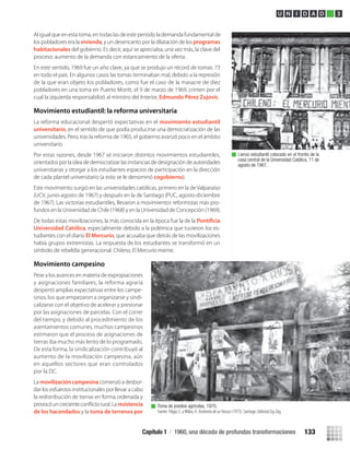Al igual que en esta toma, en todas las de este período la demanda fundamental de
los pobladores era la vivienda, y un desencanto por la dilatación de losprogramas
habitacionales del gobierno. Es decir, aquí se apreciaba, una vez más, la clave del
proceso: aumento de la demanda con estancamiento de la oferta.
En este sentido, 1969 fue un año clave, ya que se produjo un récord de tomas: 73
en todo el país. En algunos casos las tomas terminaban mal, debido a la represión
de la que eran objeto los pobladores, como fue el caso de la masacre de diez
pobladores en una toma en Puerto Montt, el 9 de marzo de 1969, crimen por el
cual la izquierda responsabilizó al ministro del Interior, Edmundo Pérez Zujovic.
Movimiento estudiantil: la reforma universitaria
La reforma educacional despertó expectativas en el movimiento estudiantil
universitario, en el sentido de que podía producirse una democratización de las
universidades. Pero, tras la reforma de 1965, el gobierno avanzó poco en el ámbito
universitario.
Por estas razones, desde 1967 se iniciaron distintos movimientos estudiantiles,
orientados por la idea de democratizar las instancias de designación de autoridades
universitarias y otorgar a los estudiantes espacios de participación en la dirección
de cada plantel universitario (a esto se le denominó cogobierno).
Este movimiento surgió en las universidades católicas, primero en la de Valparaíso
(UCV, junio-agosto de 1967) y después en la de Santiago (PUC, agosto-diciembre
de 1967). Las victorias estudiantiles, llevaron a movimientos reformistas más pro-
fundos en la Universidad de Chile (1968) y en la Universidad de Concepción (1969).
De todas estas movilizaciones, la más conocida en la época fue la de la
Universidad Católica, especialmente debido a la polémica que tuvieron los es-
tudiantes con el diario El Mercurio, que acusaba que detrás de las movilizaciones
había grupos extremistas. La respuesta de los estudiantes se transformó en un
símbolo de rebeldía generacional: Chileno, El Mercurio miente.
Movimiento campesino
Pese a los avances en materia de expropiaciones
y asignaciones familiares, la reforma agraria
despertó amplias expectativas entre los campe-
sinos, los que empezaron a organizarse y sindi-
calizarse con el objetivo de acelerar y presionar
por las asignaciones de parcelas. Con el correr
del tiempo, y debido al procedimiento de los
asentamientos comunes, muchos campesinos
estimaron que el proceso de asignaciones de
tierras iba mucho más lento de lo programado.
De esta forma, la sindicalización contribuyó al
aumento de la movilización campesina, aún
en aquellos sectores que eran controlados
por la DC.
La movilización campesinacomenzó a desbor-
dar los esfuerzos institucionales por llevar a cabo
la redistribución de tierras en forma ordenada y
resistencia
de los hacendados y la toma de terrenos por
Lienzo estudiantil colocado en el frontis de la
casa central de la Universidad Católica, 11 de
agosto de 1967.
Toma de predios agrícolas, 1970.
Fuente: Filippi, E. y Millas, H. Anatomíadeunfracaso (1973). Santiago: Editorial Zig-Zag.
U N I D A D 3
Capítulo 1 / 1960, una década de profundas transformaciones 133
U3 HISTORIA IIIº MEDIO 2012.indd 133 08-01-13 17:20
 