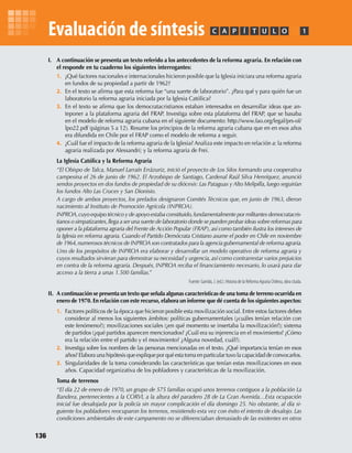 I. A continuación se presenta un texto referido a los antecedentes de la reforma agraria. En relación con
el responde en tu cuaderno los siguientes interrogantes:
1. ¿Qué factores nacionales e internacionales hicieron posible que la Iglesia iniciara una reforma agraria
en fundos de su propiedad a partir de 1962?
2. En el texto se aﬁrma que esta reforma fue “una suerte de laboratorio”. ¿Para qué y para quién fue un
laboratorio la reforma agraria iniciada por la Iglesia Católica?
3. En el texto se aﬁrma que los democratacristianos estaban interesados en desarrollar ideas que an-
teponer a la plataforma agraria del FRAP. Investiga sobre esta plataforma del FRAP, que se basaba
en el modelo de reforma agraria cubana en el siguiente documento: http://www.fao.org/legal/prs-ol/
lpo22.pdf (páginas 5 a 12). Resume los principios de la reforma agraria cubana que en en esos años
era difundida en Chile por el FRAP como el modelo de reforma a seguir.
4. ¿Cuál fue el impacto de la reforma agraria de la Iglesia? Analiza este impacto en relación a: la reforma
agraria realizada por Alessandri; y la reforma agraria de Frei.
La Iglesia Católica y la Reforma Agraria
“El Obispo de Talca, Manuel Larraín Errázuriz, inició el proyecto de Los Silos formando una cooperativa
campesina el 26 de junio de 1962. El Arzobispo de Santiago, Cardenal Raúl Silva Henríquez, anunció
sendos proyectos en dos fundos de propiedad de su diócesis: Las Pataguas y Alto Melipilla, luego seguirían
los fundos Alto Las Cruces y San Dionisio.
A cargo de ambos proyectos, los prelados designaron Comités Técnicos que, en junio de 1963, dieron
nacimiento al Instituto de Promoción Agrícola (INPROA).
INPROA,cuyo equipo técnico y de apoyo estaba constituido,fundamentalmente por militantes democratacris-
tianos o simpatizantes,llega a ser una suerte de laboratorio donde se pueden probar ideas sobre reformas para
oponer a la plataforma agraria del Frente de Acción Popular (FRAP),así como también ilustra los intereses de
la Iglesia en reforma agraria. Cuando el Partido Demócrata Cristiano asume el poder en Chile en noviembre
de 1964,numerosos técnicos de INPROA son contratados para la agencia gubernamental de reforma agraria.
Uno de los propósitos de INPROA era elaborar y desarrollar un modelo operativo de reforma agraria y
cuyos resultados sirvieran para demostrar su necesidad y urgencia, así como contrarrestar varios prejuicios
en contra de la reforma agraria. Después, INPROA reciba el ﬁnanciamiento necesario, lo usará para dar
acceso a la tierra a unas 1.500 familias.”
Fuente: Garrido, J. (ed.). Historia de la Reforma Agraria Chilena, obra citada.
II. A continuación se presenta un texto que señala algunas características de una toma de terreno ocurrida en
enero de 1970. En relación con este recurso, elabora un informe que dé cuenta de los siguientes aspectos:
1. Factores políticos de la época que hicieron posible esta movilización social. Entre estos factores debes
considerar al menos los siguientes ámbitos: políticas gubernamentales (¿cuáles tenían relación con
este fenómeno?); movilizaciones sociales (¿en qué momento se insertaba la movilización?); sistema
de partidos (¿qué partidos aparecen mencionados? ¿Cuál era su injerencia en el movimiento? ¿Cómo
era la relación entre el partido y el movimiento? ¿Alguna novedad, cuál?).
2. Investiga sobre los nombres de las personas mencionadas en el texto. ¿Qué importancia tenían en esos
años? Elabora una hipótesis que explique por qué esta toma en particular tuvo la capacidad de convocarlos.
3. Singularidades de la toma considerando las características que tenían estas movilizaciones en esos
años. Capacidad organizativa de los pobladores y características de la movilización.
Toma de terrenos
“El día 22 de enero de 1970, un grupo de 575 familias ocupó unos terrenos contiguos a la población La
Bandera, pertenecientes a la CORVI, a la altura del paradero 28 de La Gran Avenida…Esta ocupación
inicial fue desalojada por la policía sin mayor complicación el día domingo 25. No obstante, al día si-
guiente los pobladores reocuparon los terrenos, resistiendo esta vez con éxito el intento de desalojo. Las
condiciones ambientales de este campamento no se diferenciaban demasiado de las existentes en otros
PC ÍA T U L O 1Evaluación de síntesis
136
U3 HISTORIA IIIº MEDIO 2012.indd 136 08-01-13 17:20
 