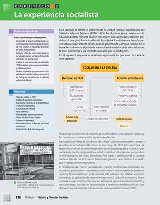 La experiencia socialista
Para ayudarte a entender el esquema, te recomendamos que agregues palabras a
los conectores, considerando la siguiente explicación.
presidencial de Salvador Allende en las elecciones de 1970. Estas elecciones se
Este capítulo se refiere al “socialismo a la chilena”, que fue consigna de la campaña
desarrollaron en un ambiente enrarecido, de polarización política y social, lo que,
sumadoalestrechomargendelosresultados,debióserelCongresoelquedecidiera
por el Partido Democratacristiano.
El “socialismo a la chilena” postulaba un conjunto de reformas estructurales a la
economía,queincluíanlanacionalizacióndelcobre,laprofundizacióndelareforma
agraria y la nacionalización de la industria y de la banca, que estaban en manos
extranjeras. La aplicación de estas reformas provocó una crisis económica, la que
sumada a una creciente intervención extranjera, generó desabastecimiento y
derivaron en movimientos militares,como el denominadoTancazo (1973).
Salvador Allende Gossens (1970- 1973). En el primer tema revisaremos la
situación política reinante el año 1970, año en que tuvo lugar la elección pre-
sidencial que ganó Salvador Allende. En el tema 2 analizaremos las reformas
estructurales que intentó llevar a cabo el gobierno de la Unidad Popular. En el
tema 3 estudiaremos algunos de los resultados inmediatos de estas reformas,
En el siguiente esquema se sintetizan algunos de los procesos centrales de
este capítulo:
Enestecapítuloesimportantequepuedan:
• Comprender lasituaciónpolíticaenlaquese
encontrabaChilealmomentodelaselecciones
de1970,yevalúeselimpactoquegeneraron
en la vida de las personas.
• Evaluar y valorar los esfuerzos del gobierno
de Salvador Allende por lograr el desarrollo
económico con justicia social.
• Analizar la crisis económica ocurrida desde
1971enadelante,ylasconsecuenciassociales
y políticas que tuvo.
• Analizar losprocesosqueprovocaronlacrisis
delainstitucionalidadpolíticaydemocrática
en Chile y que culminaron en la caída del
gobierno de Allende.
Objetivos de Aprendizajes
PC ÍA T U L O 2
• Situación política en 1970
• Estatuto de garantías democráticas
• ElprogramaeconómicodelaUnidadPopular
• Teoría de la Dependencia
• Nacionalización del cobre
• Crisis económica
• Mercado negro y desabastecimiento
• Último año de la Unidad Popular
• Intervención extranjera
• Nacionalización de la banca e industrias
estratégicas
• Profundización de la reforma agraria.
Temas clave
ElTancazo
sociales
Batallas de la
producción
Reformas estructuralesElecciones de 1970
Estatuto de
garantías
del Congreso
Nacionalización
del cobre
Intervención
extranjera
Crisis
económica
Nacionalización de
la industria y banca
Reforma agraria
Desabastecimiento
SOCIALISMO A LA CHILENA
Industria del área estatal.
Fuente:Filippi,E.yMillas,H.Chile,Anatomíadeunfracaso,
(1973). Santiago: Editorial Zig-Zag.
III Medio / Historia y Ciencias Sociales138
U3 HISTORIA IIIº MEDIO 2012.indd 138 08-01-13 17:20
 