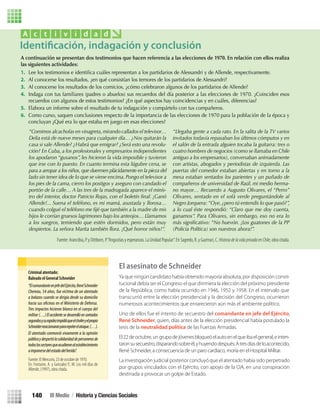 A continuación se presentan dos testimonios que hacen referencia a las elecciones de 1970. En relación con ellos realiza
las siguientes actividades:
1. Lee los testimonios e identiﬁca cuáles representan a los partidarios de Alessandri y de Allende, respectivamente.
2. Al conocerse los resultados, ¿en qué consistían los temores de los partidarios de Alessandri?
3. Al conocerse los resultados de los comicios, ¿cómo celebraron algunos de los partidarios de Allende?
4. Indaga con tus familiares (padres o abuelos) sus recuerdos del día posterior a las elecciones de 1970. ¿Coinciden esos
recuerdos con algunos de estos testimonios? ¿En qué aspectos hay coincidencias y en cuáles, diferencias?
5. Elabora un informe sobre el resultado de tu indagación y compártelo con tus compañeros.
6. Como curso, saquen conclusiones respecto de la importancia de las elecciones de 1970 para la población de la época y
concluyan ¿Qué era lo que estaba en juego en esas elecciones?
A c t i v i d a d
“Comimos alcachofas en vinagreta,mirando callados el televisor…
Delia está de nueve meses para cualquier día… ¿Nos quitarán la
casa si sale Allende? ¿Habrá que emigrar? ¿Será esto una revolu-
ción? En Cuba, a los profesionales y empresarios independientes
los apodaron “gusanos”, les hicieron la vida imposible y tuvieron
que irse con lo puesto. En cuanto termina esta lúgubre cena, se
para a arropar a los niños, que duermen plácidamente en la pieza del
lado sin tener idea de lo que se viene encima. Pongo el televisor a
los pies de la cama, cierro los postigos y aseguro con candado el
portón de la calle… A las tres de la madrugada aparece el minis-
tro del interior, doctor Patricio Rojas, con el boletín ﬁnal. ¡Ganó
Allende!... Suena el teléfono, es mi mamá, asustada y llorosa…
cuando colgué el teléfono me ﬁjé que también a la madre de mis
hijos le corrían gruesos lagrimones bajo los anteojos… Llamamos
a los suegros, temiendo que estén dormidos, pero están muy
despiertos. La señora Marita también llora. ¡Qué horror niños!”.
“Llegaba gente a cada rato. En la salita de la TV varios
invitados todavía repasaban los últimos cómputos y en
el salón de la entrada alguien tocaba la guitarra: tres o
cuatro hombres de negocios (como se llamaba en Chile
antiguo a los empresarios), conversaban animadamente
con artistas, abogados y periodistas de izquierda. Las
puertas del comedor estaban abiertas y en torno a la
mesa estaban sentados los parientes y un puñado de
compañeros de universidad de Raúl, mi medio herma-
no mayor… Recuerdo a Augusto Olivares, el “Perro”
Olivares, sentado en el sofá verde preguntándole al
Negro Jorquera:“Oye, ¿pero tú entendís lo que pasó?”,
a lo cual éste respondió: “Claro que me doy cuenta,
ganamos”. Para Olivares, sin embargo, eso no era lo
más signiﬁcativo: “No huevón. ¡Los guatones de la PP
(Policía Política) son nuestros ahora!”.
Fuente: Arancibia, P. y Dittborn, P.“Angustias y esperanzas. La Unidad Popular”. En Sagredo, R. y Gazmuri, C.HistoriadelavidaprivadaenChile, obra citada.
El asesinato de Schneider
Ya que ningún candidato había obtenido mayoría absoluta, por disposición consti-
tucional debía ser el Congreso el que dirimiera la elección del próximo presidente
de la República, como había ocurrido en 1946, 1952 y 1958. En el intervalo que
transcurrió entre la elección presidencial y la decisión del Congreso, ocurrieron
numerosos acontecimientos que enrarecieron aún más el ambiente político.
Uno de ellos fue el intento de secuestro del comandante en jefe del Ejército,
René Schneider, quien, días antes de la elección presidencial había postulado la
tesis de la neutralidad política de las Fuerzas Armadas.
El22deoctubre,ungrupodejóvenesbloqueóelautoenelqueibaelgeneral,einten-
taronsusecuestro,disparandosobreél,yhuyendodespués.Atresdíasdeloacontecido,
René Schneider, a consecuencia de un paro cardíaco, moría en el Hospital Militar.
La investigación judicial posterior concluyó que el atentado había sido perpetrado
por grupos vinculados con el Ejército, con apoyo de la CIA, en una conspiración
destinada a provocar un golpe de Estado.
Criminal atentado:
Baleado el General Schneider
“ElcomandanteenjefedelEjército,RenéSchneider
Chereau, 54 años, fue víctima de un atentado
a balazos cuando se dirigía desde su domicilio
Tres impactos hicieron blanco en el cuerpo del
militar (…)Elaccidentesedesarrollóencontados
segundosysurapidezimpidióqueelchoferyelpropio
Schneiderreaccionaranpararepelerelataque.(…).
El atentado conmovió vivamente a la opinión
públicaydespertólasolidaridaddepersonerosde
todoslossectoresqueacudieronalestablecimiento
aimponersedelestadodelherido”.
Fuente: El Mercurio, 23 de octubre de 1970.
En: Fontaine, A. y Gonzalez P., M. Los mil días de
Allende, (1997), obra citada.
Identificación, indagación y conclusión
III Medio / Historia y Ciencias Sociales140
U3 HISTORIA IIIº MEDIO 2012.indd 140 08-01-13 17:20
 