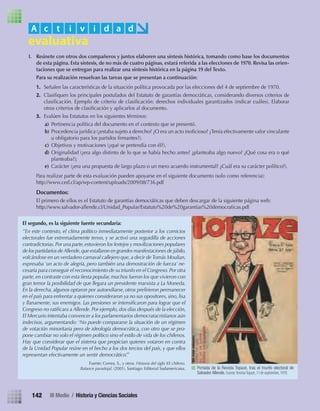 I. Reúnete con otros dos compañeros y juntos elaboren una síntesis histórica, tomando como base los documentos
de esta página. Esta síntesis, de no más de cuatro páginas, estará referida a las elecciones de 1970. Revisa las orien-
taciones que se entregan para realizar una síntesis histórica en la página 19 del Texto.
Para su realización resuelvan las tareas que se presentan a continuación:
1. Señalen las características de la situación política provocada por las elecciones del 4 de septiembre de 1970.
2. Clasiﬁquen los principales postulados del Estatuto de garantías democráticas, considerando diversos criterios de
clasiﬁcación. Ejemplo de criterio de clasiﬁcación: derechos individuales garantizados (indicar cuáles). Elaborar
otros criterios de clasiﬁcación y aplicarlos al documento.
3. Evalúen los Estatutos en los siguientes términos:
a) Pertinencia política del documento en el contexto que se presentó.
b) Procedencia jurídica (¿estaba sujeto a derecho? ¿O era un acto inoﬁcioso? ¿Tenía efectivamente valor vinculante
u obligatorio para los partidos ﬁrmantes?).
c) Objetivos y motivaciones (¿qué se pretendía con él?).
d) Originalidad (¿era algo distinto de lo que se había hecho antes? ¿planteaba algo nuevo? ¿Qué cosa era o qué
planteaba?);
e) Carácter (¿era una propuesta de largo plazo o un mero acuerdo instrumental? ¿Cuál era su carácter político?).
Para realizar parte de esta evaluación pueden apoyarse en el siguiente documento (solo como referencia):
http://www.ced.cl/ap/wp-content/uploads/2009/08/736.pdf
Documentos:
El primero de ellos es el Estatuto de garantías democráticas que deben descargar de la siguiente página web:
http://www.salvador-allende.cl/Unidad_Popular/Estatuto%20de%20garantias%20democraticas.pdf
A c t i v i d a d
El segundo, es la siguiente fuente secundaria:
“En este contexto, el clima político inmediatamente posterior a los comicios
electorales fue extremadamente tenso, y se activó una seguidilla de acciones
contradictorias.Por una parte,estuvieron los festejos y movilizaciones populares
de los partidarios deAllende,que estallaron en grandes manifestaciones de júbilo,
volcándose en un verdadero carnaval callejero que,a decir de Tomás Moulian,
expresaba ‘un acto de alegría, pero también una demostración de fuerza’ ne-
cesaria para conseguir el reconocimiento de su triunfo en el Congreso.Por otra
parte,en contraste con esta ﬁesta popular,muchos fueron los que vivieron con
gran temor la posibilidad de que llegara un presidente marxista a La Moneda.
En la derecha, algunos optaron por autoexiliarse, otros preﬁrieron permanecer
en el país para enfrentar a quienes consideraron ya no sus opositores, sino, lisa
y llanamente, sus enemigos. Las presiones se intensiﬁcaron para lograr que el
Congreso no ratiﬁcara a Allende. Por ejemplo, dos días después de la elección,
El Mercurio intentaba convencer a los parlamentarios democratacristianos aún
indecisos, argumentando: ‘No puede compararse la situación de un régimen
de votación minoritaria pero de ideología democrática, con otro que se pro-
pone cambiar no solo el régimen político sino el estilo de vida de los chilenos.
Hay que considerar que el sistema que propician quienes votaron en contra
de la Unidad Popular reúne en el hecho a los dos tercios del país, y que ellos
representan efectivamente un sentir democrático’.”
Fuente: Correa, S., y otros. Historia del siglo XX chileno.
Balance paradojal, (2001). Santiago: Editorial Sudamericana. Portada de la Revista Topaze, tras el triunfo electoral de
Salvador Allende. Fuente: RevistaTopaze, 11 de septiembre, 1970.
142 III Medio / Historia y Ciencias Sociales
U3 HISTORIA IIIº MEDIO 2012.indd 142 08-01-13 17:20
 