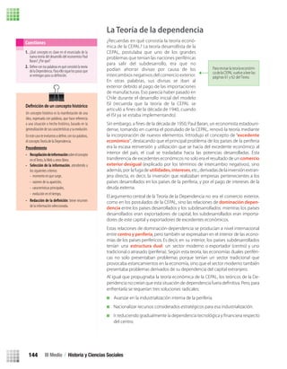 Al igual que propugnaba la teoría económica de la CEPAL, los teóricos de la De-
enfrentarla se requerían tres soluciones radicales:
Avanzar en la industrialización interna de la periferia.
Nacionalizar recursos considerados estratégicos para esa industrialización.
del centro.
1. ¿Qué concepto es clave en el enunciado de la
nueva teoría del desarrollo del economista Paul
Baran? ¿Por qué?
2.
delaDependencia.Paraellosiguelospasosque
se entregan para su deﬁnición.
Deﬁnecontuspalabrasenquéconsistiólateoría
Cuestiones
Un concepto histórico es la manifestación de una
Deﬁnición de un concepto histórico
idea, expresada con palabras, que hace referencia
a una situación o hecho histórico, basado en la
generalizacióndesuscaracterísticasysuevolución.
el conceptoTeoría de la Dependencia.
Procedimiento
• Recopilacióndeinformaciónsobreelconcepto
en elTexto, laWeb u otros libros.
• Selección de la información, atendiendo a
los siguientes criterios:
- momento en que surge,
- razones de su aparición,
- características principales,
- evolución en el tiempo,
• : breve resumen
de la información seleccionada.
La Teoría de la dependencia
¿Recuerdas en qué consistía la teoría econó-
mica de la CEPAL? La teoría desarrollista de la
CEPAL, postulaba que uno de los grandes
problemas que tenían las naciones periféricas
para salir del subdesarrollo, era que no
podían ahorrar divisas por causa de los
intercambios negativos del comercio exterior.
En otras palabras, sus divisas se iban al
exterior debido al pago de las importaciones
de manufacturas. Eso parecía haber pasado en
Chile durante el desarrollo inicial del modelo
ISI (recuerda que la teoría de la CEPAL se
articuló a ﬁnes de la década de 1940, cuando
el ISI ya se estaba implementando).
Sin embargo, a ﬁnes de la década de 1950, Paul Baran, un economista estadouni-
dense, tomando en cuenta el postulado de la CEPAL, renovó la teoría mediante
la incorporación de nuevos elementos. Introdujo el concepto de “excedente
económico”, destacando que el principal problema de los países de la periferia
era la escasa reinversión y utilización que se hacía del excedente económico al
interior del país, el cual se trasladaba hacia las potencias desarrolladas. Esta
transferencia de excedentes económicos no solo era el resultado de un comercio
exterior desigual (explicado por los términos de intercambio negativos), sino
además, por la fugade utilidades,intereses,etc.,derivadasdelainversión extran-
jera directa, es decir, la inversión que realizaban empresas pertenecientes a los
países desarrollados en los países de la periferia, y por el pago de intereses de la
deuda externa.
El argumento central de la Teoría de la Dependencia no era el comercio exterior,
como en los postulados de la CEPAL, sino las relaciones de dominación depen-
dencia entre los países desarrollados y los subdesarrollados: mientras los países
desarrollados eran exportadores de capital, los subdesarrollados eran importa-
dores de este capital y exportadores de excedentes económicos.
Estas relaciones de dominación-dependencia se producían a nivel internacional
entre centro y periferia, pero también se expresaban en el interior de las econo-
mías de los países perifericos. Es decir, en su interior, los países subdesarrollados
tenían una estructura dual: un sector moderno o exportador (centro) y uno
tradicional o atrasado (periferia). Según esta teoría, las economías duales periféri-
cas no solo presentaban problemas porque tenían un sector tradicional que
provocaba estancamientos en la economía, sino que el sector moderno también
presentaba problemas derivados de su dependencia del capital extranjero.
Para revisar la teoríaeconómi-
cadelaCEPALvuelvealeerlas
páginas 61 y 62 del Texto.
III Medio / Historia y Ciencias Sociales144
U3 HISTORIA IIIº MEDIO 2012.indd 144 08-01-13 17:20
 