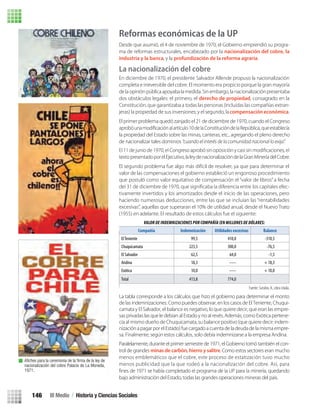 Reformas económicas de la UP
Desde que asumió, el 4 de noviembre de 1970, el Gobierno emprendió su progra-
ma de reformas estructurales, encabezado por la nacionalización del cobre, la
industria y la banca, y la profundización de la reforma agraria.
La nacionalización del cobre
En diciembre de 1970, el presidente Salvador Allende propuso la nacionalización
completa e irreversible del cobre. El momento era propicio porque la gran mayoría
de la opiniónpública apoyaba la medida. Sin embargo, la nacionalizaciónpresentaba
dos obstáculos legales: el primero, el derecho de propiedad, consagrado en la
Constitución, que garantizaba a todas las personas (incluidas las compañías extran-
jeras) la propiedad de sus inversiones; y el segundo, lacompensación económica.
El primer problema quedó zanjado el 21 de diciembre de 1970, cuando el Congreso
la propiedad del Estado sobre las minas, canteras, etc., agregando el pleno derecho
de nacionalizar tales dominios “cuando el interés de la comunidad nacional lo exija”.
textopresentadoporelEjecutivo,laleydenacionalizacióndelaGranMineríadelCobre.
El segundo problema fue algo más difícil de resolver, ya que para determinar el
valor de las compensaciones el gobierno estableció un engorroso procedimiento
que postuló como valor equitativo de compensación el “valor de libros” a fecha
-
tivamente invertidos y los amortizados desde el inicio de las operaciones, pero
haciendo numerosas deducciones, entre las que se incluían las “rentabilidades
excesivas”, aquellas que superaran el 10% de utilidad anual, desde el Nuevo Trato
(1955) en adelante. El resultado de estos cálculos fue el siguiente:
Paralelamente, durante el primer semestre de 1971, el Gobierno tomó también el con-
trol de grandes minas de carbón, hierro y salitre. Como estos sectores eran mucho
menos emblemáticos que el cobre, este proceso de estatización tuvo mucho
menos publicidad que la que rodeó a la nacionalización del cobre. Así, para
bajo administración del Estado, todas las grandes operaciones mineras del país.
Fuente: Sutulov, A., obra citada.
Compañía Indemnización Utilidades excesivas Balance
ElTeniente 99,5 410,0 -310,5
Chuquicamata 223,5 300,0 -76,5
El Salvador 62,5 64,0 -1,5
Andina 18,3 ----- + 18,3
Exótica 10,0 ----- + 10,0
Total 413,8 774,0
Aﬁches para la ceremonia de la ﬁrma de la ley de
nacionalización del cobre Palacio de La Moneda,
1971.
La tabla corresponde a los cálculos que hizo el gobierno para determinar el monto
de las indemnizaciones. Como puedes observar, en los casos de El Teniente, Chuqui-
camata y El Salvador, el balance es negativo, lo que quiere decir, que eran las empre-
sas privadas las que le debían al Estado y no al revés. Además, como Exótica pertene-
cía al mismo dueño de Chuquicamata, su balance positivo (que quiere decir: indem-
nizaciónapagarporelEstado)fuecargadoacuentadeladeudadelamismaempre-
sa. Finalmente, según estos cálculos, solo debía indemnizarse a la empresa Andina.
III Medio / Historia y Ciencias Sociales146
U3 HISTORIA IIIº MEDIO 2012.indd 146 08-01-13 17:21
 