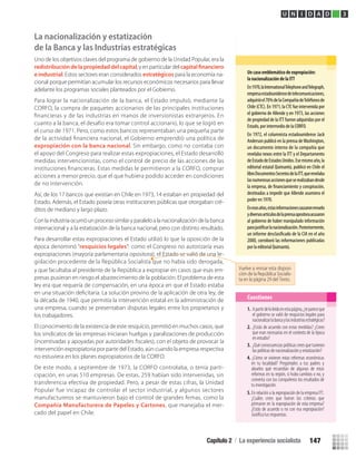 La nacionalización y estatización
de la Banca y las Industrias estratégicas
Uno de los objetivos claves del programa de gobierno de la Unidad Popular, era la
redistribución de la propiedad del capital, y en particular del
e industrial. Estos sectores eran considerados estratégicos para la economía na-
cional porque permitían acumular los recursos económicos necesarios para llevar
adelante los programas sociales planteados por el Gobierno.
Para lograr la nacionalización de la banca, el Estado impulsó, mediante la
CORFO, la compra de paquetes accionarios de las principales instituciones
ﬁnancieras y de las industrias en manos de inversionistas extranjeros. En
cuanto a la banca, el desafío era tomar control accionario, lo que se logró en
el curso de 1971. Pero, como estos bancos representaban una pequeña parte
de la actividad ﬁnanciera nacional, el Gobierno emprendió una política de
expropiación con la banca nacional. Sin embargo, como no contaba con
el apoyo del Congreso para realizar estas expropiaciones, el Estado desarrolló
medidas intervencionistas, como el control de precio de las acciones de las
instituciones ﬁnancieras. Estas medidas le permitieron a la CORFO, comprar
acciones a menor precio, que el que hubiera podido acceder en condiciones
de no intervención.
Así, de los 17 bancos que existían en Chile en 1973, 14 estaban en propiedad del
Estado. Además, el Estado poseía otras instituciones públicas que otorgaban cré-
ditos de mediano y largo plazo.
Con la industria ocurrió un proceso similar y paralelo a la nacionalización de la banca
internacional y a la estatización de la banca nacional, pero con distinto resultado.
Para desarrollar estas expropiaciones el Estado utilizó lo que la oposición de la
época denominó “resquicios legales”: como el Congreso no autorizaría esas
expropiaciones (mayoría parlamentaria opositora), el Estado se valió de una le-
gislación procedente de la República Socialista que no había sido derogada,
y que facultaba al presidente de la República a expropiar en casos que esas em-
presas pusieran en riesgo el abastecimiento de la población. El problema de esta
ley era que requería de compensación, en una época en que el Estado estaba
la década de 1940, que permitía la intervención estatal en la administración de
una empresa, cuando se presentaban disputas legales entre los propietarios y
los trabajadores.
El conocimiento de la existencia de este resquicio, permitió en muchos casos, que
los sindicatos de las empresas iniciaran huelgas y paralizaciones de producción
intervención expropiatoria por parte del Estado, aún cuando la empresa respectiva
no estuviera en los planes expropiatorios de la CORFO.
De este modo, a septiembre de 1973, la CORFO controlaba, o tenía parti-
cipación, en unas 510 empresas. De estas, 259 habían sido intervenidas, sin
transferencia efectiva de propiedad. Pero, a pesar de estas cifras, la Unidad
Popular fue incapaz de controlar el sector industrial, y algunos sectores
manufactureros se mantuvieron bajo el control de grandes ﬁrmas, como la
Compañía Manufacturera de Papeles y Cartones, que manejaba el mer-
cado del papel en Chile.
Un caso emblemático de expropiación:
la nacionalización de la ITT
En1970,laInternationalTelephoneandTelegraph,
empresaestadounidensedetelecomunicaciones,
adquirióel70%delaCompañíadeTeléfonosde
Chile (CTC). En 1971, la CTC fue intervenida por
el gobierno de Allende y en 1973, las acciones
de propiedad de la ITT fueron adquiridas por el
Estado, por intermedio de la CORFO.
En 1972, el columnista estadounidense Jack
Anderson publicó en la prensa deWashington,
un documento interno de la compañía que
revelaba nexos entre la ITT y el Departamento
deEstadodeEstadosUnidos.Esemismoaño,la
editorial estatal Quimantú, publicó en Chile el
libroDocumentosSecretosdelaITT,querevelaba
lasnumerosasaccionesqueserealizabandesde
la empresa, de y conspiración,
destinadas a impedir que Allende asumiera el
poder en 1970.
Enesosaños,estasinformacionescausaronrevuelo
ydiversosartículosdelaprensaopositoraacusaron
al gobierno de haber manipulado información
para lanacionalización.Posteriormente,
un informe de la CIA en el año
2000, corroboró las informaciones publicadas
por la editorial Quimantú.
U N I D A D 3
1. Apartirdeloleídoenestapágina,¿tepareceque
el gobierno se valió de resquicios legales para
nacionalizarlabancaylasindustriasestratégicas?
2. ¿Estás de acuerdo con estas medidas? ¿Crees
que eran necesarias en el contexto de la época
en estudio?
3. ¿Qué consecuencias políticas crees que tuvieron
las políticas de nacionalización y estatización?
Cuestiones
4. ¿Cómo se vivieron estas reformas económicas
en tu localidad? Pregúntales a tus padres y
abuelos qué recuerdan de algunas de estas
reformas en tu región, si hubo cambios o no, y
comenta con tus compañeros los resultados de
tu investigación.
5. En relación a la expropiación de la empresa ITT.
¿Cuáles crees que fueron los criterios que
primaron en la expropiación de esta empresa?
¿Estás de acuerdo o no con esa expropiación?
Justiﬁca tus respuestas.
Vuelve a revisar esta disposi-
ción de la República Socialis-
ta en la página 29 del Texto.
Capítulo 2 / La experiencia socialista 147
U3 HISTORIA IIIº MEDIO 2012.indd 147 08-01-13 17:21
 