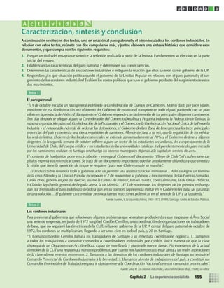 A continuación se ofrecen dos textos, uno en relación al paro patronal y el otro vinculado a los cordones industriales. En
relación con estos textos, reúnete con dos compañeros más, y juntos elaboren una síntesis histórica que considere esos
documentos, y que cumpla con los siguientes requisitos:
1. Pongan un título del ensayo que sintetice la reﬂexión realizada a partir de la lectura. Fundamenten su elección en la parte
inicial del ensayo.
2. Establezcan las características del paro patronal y determinen sus consecuencias.
3. Determinen las características de los cordones industriales e indaguen la relación que ellos tuvieron con el gobierno de la UP.
4. Respondan: ¿En qué situación política quedó el gobierno de la Unidad Popular en relación con el paro patronal y el sur-
gimiento de los cordones industriales? Evalúen los costos políticos que tuvo el gobierno producto del surgimiento de estos
dos movimientos.
Caracterización, síntesis y conclusión
A c t i v i d a d
Texto 1
El paro patronal
“El 9 de octubre iniciaba un paro general indeﬁnido la Confederación de Dueños de Camiones. Motivo dado por León Vilarín,
presidente de esa Confederación, era el intento del Gobierno de estatizar el transporte en todo el país, partiendo con un plan
piloto en la provincia de Aisén.Al día siguiente,el Gobierno responde con la detención de los principales dirigentes camioneros.
Tres días después se pliegan al paro la Confederación del Comercio Detallista y Pequeña Industria, la Federación de Taxistas, la
máxima organización patronal,Confederación de la Producción y el Comercio y la Confederación Nacional Única de la Pequeña
Industria y el Artesanado. Además de ordenar las detenciones, el Gobierno declara Zona de Emergencia a las trece principales
provincias del país y comienza una cierta requisición de camiones. Allende declara, a su vez, que la requisición de los vehícu-
los será deﬁnitiva. El cierre de los locales comerciales se extiende aproximadamente al 70% y el Gobierno detiene a algunos
dirigentes. En la segunda semana de octubre adhiere al paro un sector de los estudiantes secundarios, del cuerpo docente de la
Universidad de Chile, del cuerpo médico y los estudiantes de las universidades católicas. Independientemente del paro iniciado
por los camioneros, realizan en Santiago una huelga los obreros municipales dejando a la capital sin servicio de aseo.
El conjunto de huelguistas pone en circulación y entrega al Gobierno el documento “Pliego de Chile”, el cual en siete ca-
pítulos expresa sus reivindicaciones. Se trata de un documento importante, que fue ampliamente difundido y que sintetiza
la visión que tiene la oposición de lo que se requiere “para que Chile reanude su marcha”.
…El 31 de octubre renuncia todo el gabinete a ﬁn de permitir una reestructuración ministerial… A ﬁn de lograr un término
de la crisis Allende y la Unidad Popular incorporan el 2 de noviembre al gabinete a tres miembros de las Fuerzas Armadas.
Carlos Prats, general en jefe del Ejército, asume la cartera de Interior; Ismael Huerta, contraalmirante, la de Obras Públicas,
Y Claudio Sepúlveda, general de brigada aérea, la de Minería… El 5 de noviembre, los dirigentes de los gremios en huelga
dan por terminado el paro indeﬁnido debido a que, en su opinión, la presencia militar en el Gobierno les daba las garantías
de una solución… El gabinete cívico-militar provoca fuertes reacciones polémicas en el seno de la UP y la izquierda.”
Fuente: Fuentes,V.Laizquierdachilena,1969-1973, (1999). Santiago: Centro de Estudios Públicos.
Texto 2
Los cordones industriales
Para presionar al gobierno a que solucionara algunos problemas que se estaban produciendo y que traspasase al Área Social
una serie de empresas, en junio de 1972 surgió el Cordón Cerrillos, una coordinación de organizaciones de trabajadores
de base, que no seguía ni las directrices de la CUT, ni las del gobierno de la UP. A contar del paro patronal de octubre de
1972, los cordones se multiplicarían, llegando a ser unos cien en todo el país, y 20 en Santiago.
“El Comando Cordón Cerrillos llama a los Trabajadores de Santiago a su inmediata coordinación orgánica. 1. Llamamos
a todos los trabajadores a constituir comandos o coordinadores industriales por cordón, única manera de que la clase
disponga de un Organismo de Acción eﬁcaz, capaz de movilizarla y plantearle nuevas tareas. No esperamos de la actual
dirección de la CUT una respuesta a nuestros problemas, por cuanto nos ha demostrado estar ajena a las reales aspiraciones
de la clase obrera en estos momentos. 2. llamamos a las directivas de los cordones industriales de Santiago a construir el
Comando Provincial de Cordones Industriales a la brevedad. 3. Llamamos al resto de trabajadores del país, a constituir sus
Comandos Provinciales de Trabajadores para ir rápidamente a la Coordinación Nacional de estos comandos provinciales”.
Fuente:Silva,M.Loscordonesindustrialesyelsocialismodesdeabajo,(1999),sineditor.
U N I D A D 3
Capítulo 2 / La experiencia socialista 155
U3 HISTORIA IIIº MEDIO 2012.indd 155 08-01-13 17:21
 