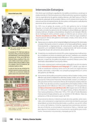 Intervención Extranjera
Otro factor que contribuyó a agudizar la crisis política, económica y social que se
interna, especialmente de agentes estadounidenses y de Fidel Castro en Chile. En
el ambiente polarizado de la sociedad chilena y en el contexto de la Guerra Fría,
estas actuaciones de representantes de otros países contribuyeron a radicalizar las
posiciones de los actores políticos chilenos.
A través de una coordinación entre la CIA y varias corporaciones multinaciona-
les, se realizaron acciones encubiertas para“arruinar”, mediante una campaña
del terror, la campaña presidencial de Allende en 1970, y posteriormente a su
elección, a través de una política de presión económica directa contra Chile,
destinada a desestabilizar la economía chilena.
Entre estas corporaciones multinacionales sobresalió la acción encubierta
de la International Telephone and Telegraph (ITT), desde cuya sede en
Chile se coordinaron esfuerzos tanto con la CIA como con organizaciones
locales, destinadas a desarrollar una campaña propagandística en contra
del gobierno de Allende.
Instrumentos de la política económica exterior de los Estados Unidos contra
Allende: toda asistencia bilateral fue detenida, Estados Unidos usó su inﬂuencia
para que las instituciones ﬁnancieras internacionales cesaran y se utilizó pre-
sión para desincentivar inversiones directas de empresarios estadounidenses
en Chile. Fruto de estas acciones, la ayuda directa de Estados Unidos a Chile
descendió de U$35 millones en 1959, a U$1,5 millones en 1971; los préstamos
del Banco Interamericano del Desarrollo (BID) bajaron de U$ 46 millones
en 1970 a U$ 2 millones en 1971. De igual manera, el Banco Mundial no
hizo nuevos préstamos a Chile entre 1970 y 1973. Solo el Fondo Monetario
Internacional entregó préstamos por un total de U$ 90 millones. Todos los
préstamos a Chile se reiniciaron a partir de 1974.
Visita de Fidel Castro a Chile
En noviembre de 1971, Fidel Castro realizó una
visita aChile,porinvitacióndelgobierno
delaUnidadPopular.Lavisitaestabaprogramada
inicialmente por 10 días, pero el líder de la
RevoluciónCubana,sequedópor23días,enlos
cualessededicóarecorrerelpaísy participar en
numerososmítinesydiscursospúblicosenapoyo
La visita de Castro fue muy criticada por los
partidosdeoposiciónylaprensaopositora,que
la como una intromisión indebida del
gobiernocubanoenlosasuntosinternosdelpaís.
Fidel Castro vestido de huaso, en su
recorrido por el país.
Fuente: Fontaine, A. y González Pino, M. (ed). Los
mil días de Allende, obra citada.
En 1975, tras el golpe de estado y el ﬁn del gobierno de la Unidad
Popular, en el seno del Congreso de Estados Unidos se creó una comisión
destinada a estudiar las operaciones de inteligencia desarrolladas por agentes
estadounidenses, dirigidas a desestabilizar al gobierno de Salvador Allende.
De la investigación de la comisión surgió un informe que se conoce como
“Acción encubierta en Chile, 1963-1973”. Este informe logró establecer
la participación directa del gobierno de Estados Unidos, entre otros, en las
siguientes acciones:
Operaciones encubiertas de la CentraldeInteligenciaAmericana(CIA), destinadas
a recabar información, entrar en contacto con la fuerza policial local, y apoyar
ﬁnancieramente a organizaciones de comunicación, partidos políticos de
oposición y, en cantidades limitadas, a organizaciones del sector privado,
incluyendo el paro de camioneros de octubre de 1972.
Financiamiento directo e indirecto (a través de otros partidos, tanto nacio-
nales como extranjeros) a organizaciones extremistas de derecha, para que
desarrollaran acciones terroristas destinadas a justiﬁcar una acción militar
en contra del Gobierno. Entre las organizaciones extremistas reconoci-
das por el Informe, se encontraba el movimiento Patria y Libertad, que
para algunos historiadores fue un movimiento nacionalista, poco autó-
nomo, meramente instrumental y manejado por la CÍA.
a las campañas a favor de la producción, que
encabezaba el gobierno chileno.
III Medio / Historia y Ciencias Sociales156
U3 HISTORIA IIIº MEDIO 2012.indd 156 08-01-13 17:21
 