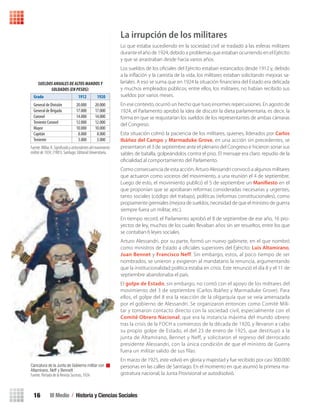 III Medio / Historia y Ciencias Sociales16
La irrupción de los militares
Lo que estaba sucediendo en la sociedad civil se trasladó a las esferas militares
durante el año de 1924, debido a problemas que estaban ocurriendo en el Ejército
y que se arrastraban desde hacía varios años.
Los sueldos de los oﬁciales del Ejército estaban estancados desde 1912 y, debido
a la inﬂación y la carestía de la vida, los militares estaban solicitando mejoras sa-
lariales. A eso se suma que en 1924 la situación ﬁnanciera del Estado era delicada
y muchos empleados públicos, entre ellos, los militares, no habían recibido sus
sueldos por varios meses.
En ese contexto, ocurrió un hecho que tuvo enormes repercusiones. En agosto de
1924, el Parlamento aprobó la idea de discutir la dieta parlamentaria, es decir, la
forma en que se reajustarían los sueldos de los representantes de ambas cámaras
del Congreso.
Esta situación colmó la paciencia de los militares, quienes, liderados por Carlos
Ibáñez del Campo y Marmaduke Grove, en una acción sin precedentes, se
presentaron el 3 de septiembre ante el plenario del Congreso e hicieron sonar sus
sables de batalla, golpeándolos contra el piso. El mensaje era claro: repudio de la
oﬁcialidad al comportamiento del Parlamento.
Como consecuencia de esta acción, Arturo Alessandri convocó a algunos militares
que actuaron como voceros del movimiento, a una reunión el 4 de septiembre.
Luego de esto, el movimiento publicó el 5 de septiembre un Manifiesto en el
que proponían que se aprobaran reformas consideradas necesarias y urgentes,
tanto sociales (código del trabajo), políticas (reformas constitucionales), como
propiamente gremiales (mejora de sueldos, necesidad de que el ministro de guerra
siempre fuera un militar, etc.).
En tiempo record, el Parlamento aprobó el 8 de septiembre de ese año, 16 pro-
yectos de ley, muchos de los cuales llevaban años sin ser resueltos, entre los que
se contaban 6 leyes sociales.
Arturo Alessandri, por su parte, formó un nuevo gabinete, en el que nombró
como ministros de Estado a oﬁciales superiores del Ejército: Luis Altamirano,
Juan Bennet y Francisco Neff. Sin embargo, estos, al poco tiempo de ser
nombrados, se unieron y exigieron al mandatario la renuncia, argumentando
que la institucionalidad política estaba en crisis. Este renunció el día 8 y el 11 de
septiembre abandonaba el país.
El golpe de Estado, sin embargo, no contó con el apoyo de los militares del
movimiento del 3 de septiembre (Carlos Ibáñez y Marmaduke Grove). Para
ellos, el golpe del 8 era la reacción de la oligarquía que se veía amenazada
por el gobierno de Alessandri. Se organizaron entonces como Comité Mili-
tar y tomaron contacto directo con la sociedad civil, especialmente con el
Comité Obrero Nacional, que era la instancia máxima del mundo obrero
tras la crisis de la FOCH a comienzos de la década de 1920, y llevaron a cabo
su propio golpe de Estado, el del 23 de enero de 1925, que destituyó a la
junta de Altamirano, Bennet y Neff, y solicitaron el regreso del derrocado
presidente Alessandri, con la única condición de que el ministro de Guerra
fuera un militar salido de sus filas.
En marzo de 1925, este volvió en gloria y majestad y fue recibido por casi 300.000
personas en las calles de Santiago. En el momento en que asumió la primera ma-
gistratura nacional, la Junta Provisional se autodisolvió.
SUELDOS ANUALES DE ALTOS MANDOS Y
SOLDADOS (EN PESOS):
Grado 1912 1920
General de División 20.000 20.000
General de Brigada 17.000 17.000
Coronel 14.000 14.000
Teniente Coronel 12.000 12.000
Mayor 10.000 10.000
Capitán 8.000 8.000
Teniente 3.000 3.000
Fuente:Millar,R.Signiﬁcadoyantecedentesdelmovimiento
militarde1924, (1981). Santiago: Editorial Universitaria.
Caricatura de la Junta de Gobierno militar con
Altamirano, Neff y Bennett
Fuente: Portada de la Revista Sucesos, 1924.
U1 HISTORIA IIIº MEDIO 2012.indd 16 07-01-13 16:34
 