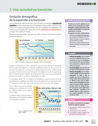 de la expansión a la transición
Hasta la década de 1960 nuestro país experimentaba una verdaderaexplosión de-
, producto de las altas tasas de natalidad y de fecundidad que presentaba,
junto con una reducción general de las tasas de mortalidad de la población. Este
proceso era el resultado del mejoramiento de las condiciones de salud pública, y
sanitarias de la población chilena.
-
1. Una sociedad en transición
Recuerda que uno de los objetivos de este
capítulo es que comprendas los cambios
viviendolasociedadchilenaensuprocesode
modernización económica.
Paralograrlo,enestetema,esimportanteque:
• Reconozcaslasprincipalestendenciasdemográ-
ocurridasenlasdécadasde1950a1970;
• Analices los factores económicos y políticos
que provocaron esos cambios;
• Determinesloscambiosocurridostantoenla
estructurasocialcomoenlosactoressociales
de esa época.
• :procesomediante
el cual crece la población de un país como
resultado de una mayor tasa de natalidad y
de una reducción de la tasa de mortalidad.
Como consecuencia, la población general
tiende a ser más joven.
• Tasa de fecundidad: número de niños vivos
pormujeresenedadreproductiva(15a49años).
•
Vocabulario
Deacuerdoconelcontenidodeestapágina,
responde las siguientes preguntas:
1. ¿Qué ocurría con la población chilena hasta la
década de 1960?
2. ¿Qué pasó a partir de 1961 en adelante?
¿Como explicas los cambios demográﬁcos que3.
empezaron a ocurrir a partir de 1961?
Cuestiones
U N I D A D 3
Transición demográfica: proceso mediante
elcuallassociedadescomienzanunprocesode
modernización, ven reducir su índice de
mortalidad, sobre todo por la importación de
medicina moderna desde los países avanzados
y la difusión de nuevas normas de higiene,
mientrassuíndicedenatalidadpermanecealto,
acorde con las pautas culturales tradicionales.
Seproduceentoncesuna"explosióndemográ-
fica"queluegocede,cuandoseadoptannuevas
pautas reproductivas, características de las
sociedades modernas, y entonces reaparece el
lento crecimiento demográfico, en un nuevo
contextosocio-cultural.
El gráﬁco muestra que en 1961 se alcanzó la mayor tasa de crecimiento natural de
la historia de Chile, debido a una tasa de natalidad del orden de 38 nacidos vivos
por cada mil habitantes y una tasa de mortalidad del orden de las 12 defunciones
por cada mil habitantes aunque la tasa de mortalidad venía disminuyendo de
forma sostenida desde mediados de la década de 1930, como consecuencia de la
aplicación de políticas sanitarias y hospitalarias en Chile.
Sin embargo, desde 1961 en adelante se produjo un sostenido descenso de la
mortalidad y la natalidad, esta última descendió desde 38 a 25 nacimientos por
mil habitantes (en los años 70). A esto se le denomina transición demográﬁca.
Hacia 1960 la tasa de fecundidad
disminuyó de alrededor de 5 niños
por mujer en 1950, a 4,4 en 1965 y a
2,8 en 1980.
Lasiguientetablamuestralatendencia
demográﬁcadelatasadefecundidad
en el período estudiado.
Fuente: adaptado de INE,
obra ya citada
Capítulo 3 / Sociedad y cultura, décadas de 1960 y 1970 161
U3 HISTORIA IIIº MEDIO 2012.indd 161 08-01-13 17:22
 
