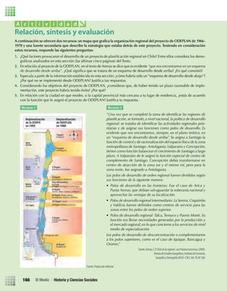 A continuación se ofrecen dos recursos: un mapa que graﬁca la organización regional del proyecto de ODEPLAN de 1966-
1970 y una fuente secundaria que describe la estrategia que estaba detrás de este proyecto. Teniendo en consideración
estos recursos, responde las siguientes preguntas:
1. ¿Qué factores provocaron el desarrollo de un proyecto de planiﬁcación regional en Chile? Entre ellos considera los demo-
gráﬁcos analizados en esta sección (las últimas cinco páginas) del Texto.
2. En relación al proyecto de la ODEPLAN, en el texto de Arenas se dice que es evidente “que nos encontramos en un esquema
de desarrollo desde arriba”. ¿Qué signiﬁca que se tratara de un esquema de desarrollo desde arriba? ¿En qué consistió?
3. Especula a partir de la información establecida en esta sección: ¿cómo habría sido un “esquema de desarrollo desde abajo”?
¿Por qué no se implementó desde ODEPLAN? Justiﬁca tus respuestas.
4. Considerando los objetivos del proyecto de ODEPLAN, ¿consideras que, de haber tenido un plazo razonable de imple-
mentación, este proyecto habría tenido éxito? ¿Por qué?
5. En relación con la ciudad en que resides, o la capital provincial más cercana a tu lugar de residencia, ¿estás de acuerdo
con la función que le asignó el proyecto de ODEPLAN? Justiﬁca tu respuesta.
Relación, síntesis y evaluación
A c t i v i d a d
Recurso 1 Recurso 2
“Una vez que se completó la tarea de identiﬁcar las regiones de
planiﬁcación, se formuló, a nivel nacional, la política de desarrollo
regional: se trataba de identiﬁcar las actividades regionales prio-
ritarias y de asignar sus funciones como polos de desarrollo. Es
evidente que nos encontramos, siempre, en el plano teórico, en
un “esquema de desarrollo desde arriba”. Se asigna a Santiago la
función de control y de racionalización del espacio físico de la zona
metropolitana de Santiago.Antofagasta,Valparaíso y Concepción,
tienen como función balancear el crecimiento de Santiago a largo
plazo. A Valparaíso de le asignó la función especial de centro de
complemento de Santiago. Concepción debía transformarse en
centro de atracción de la zona sur y el mismo rol, pero para la
zona norte, fue asignado a Antofagasta.
Los polos de desarrollo de orden regional fueron divididos según
sus funciones de la siguiente manera:
• Polos de desarrollo en las fronteras: Fue el caso de Arica y
Punta Arenas, que debían salvaguardar la soberanía nacional y
aprovechar las ventajas de su localización.
• Polos de desarrollo regional intermediario: La Serena,Coquimbo
y Valdivia fueron deﬁnidos como centros de servicio para las
zonas entre los polos de orden superior.
• Polos de desarrollo regional: Talca, Temuco y Puerto Montt. Su
función era llenar necesidades generadas por la producción y
el mercado regional, en lo que concierne a los servicios de nivel
medio de especialización.
Los polos de desarrollo de desconcentración o complementarios
a los polos superiores, como es el caso de Iquique, Rancagua y
Osorno.”
Fuente:Arenas,F.ElChiledelasregiones:unahistoriainconclusa,(2009).
GeografíayDemografía(IEGD-CSIC),Vol.70,Nº266.
Fuente: Producción editorial.
III Medio / Historia y Ciencias Sociales166
U3 HISTORIA IIIº MEDIO 2012.indd 166 08-01-13 17:22
 