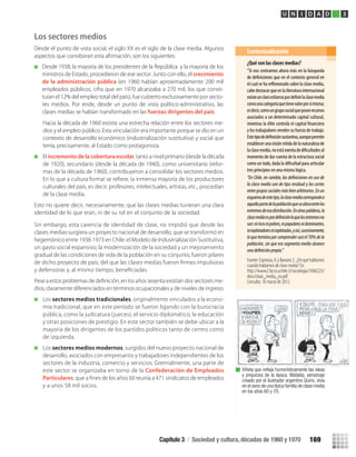 Los sectores medios
Desde el punto de vista social, el siglo XX es el siglo de la clase media. Algunos
Hacia la década de 1960 existía una estrecha relación entre los sectores me-
dios y el empleo público. Esta vinculación era importante porque se dio en un
contexto de desarrollo económico (industrialización sustitutiva) y social que
tenía, precisamente, al Estado como protagonista.
El incremento de la cobertura escolar, tanto a nivel primario (desde la década
de 1920), secundario (desde la década de 1940), como universitario (refor-
mas de la década de 1960), contribuyeron a consolidar los sectores medios.
culturales del país, es decir, profesores, intelectuales, artistas, etc., procedían
de la clase media.
Esto no quiere decir, necesariamente, que las clases medias tuvieran una clara
identidad de lo que eran, ni de su rol en el conjunto de la sociedad.
Sin embargo, esta carencia de identidad de clase, no impidió que desde las
clases medias surgiera un proyecto nacional de desarrollo, que se transformó en
hegemónico entre 1938-1973 en Chile: el Modelo de Industrialización Sustitutiva,
un gasto social expansivo, la modernización de la sociedad y un mejoramiento
gradual de las condiciones de vida de la población en su conjunto, fueron pilares
de dicho proyecto de país, del que las clases medias fueron ﬁrmes impulsoras
y defensoras y, al mismo tiempo, beneﬁciadas.
-
dios, claramente diferenciados en términos ocupacionales y de niveles de ingreso:
Los sectores medios tradicionales, originalmente vinculados a la econo-
mía tradicional, que en este período se fueron ligando con la burocracia
pública, como la judicatura (jueces), el servicio diplomático, la educación
y otras posiciones de prestigio. En este sector también se debe ubicar a la
mayoría de los dirigentes de los partidos políticos tanto de centro como
de izquierda.
Los sectores medios modernos, surgidos del nuevo proyecto nacional de
desarrollo, asociados con empresarios y trabajadores independientes de los
sectores de la industria, comercio y servicios. Gremialmente, una parte de
este sector se organizaba en torno de la Confederación de Empleados
Particulares, que a ﬁnes de los años 60 reunía a 471 sindicatos de empleados
y a unos 58 mil socios.
¿Qué son las clases medias?
“Si nos centramos ahora más en la búsqueda
de que en el contexto general en
el cual se ha sobre la clase media,
cabedestacarqueenlaliteraturainternacional
existeunclaroesfuerzopor laclasemedia
comounacategoríaquetienevalorporsímisma;
esdecir,comoungruposocialqueposeerecursos
asociados a un determinado capital cultural,
mientras la élite controla el capital
y los trabajadores venden su fuerza de trabajo.
Estetipode sustantiva,aunquepermite
establecerunavisiónnítidadelanaturalezade
laclasemedia,noestáexentade al
momento de dar cuenta de la estructura social
como un todo, dada la para articular
tres principios en una misma lógica.
la clase media son de tipo residual y los cortes
entregrupossocialesmásbienarbitrarios.Enun
esquemadeestetipo,laclasemediacorrespondea
aquellapartedelapoblaciónqueseubicaentrelos
extremosdeesadistribución.Enotraspalabras,la
son:niricosnipobres,nipopularesnidominantes,
niexplotadoresniexplotados,yasí,sucesivamente,
loqueterminaporcomprendercasiel70%dela
población, sin que ese segmento medio alcance
Fuente:Espinoza,V.yBarozet,E.¿Dequéhablamos
cuando hablamos de clase media? En.
http://www2.facso.uchile.cl/sociologia/1060225/
docs/clase_media_ex.pdf.
Consulta: 16 marzo de 2012.
Contextualización
Viñeta que reﬂeja humorísticamente las ideas
y prejuicios de la época. Mafalda, personaje
creado por el ilustrador argentino Quino, vivía
en el seno de una típica familia de clase media
en los años 60 y 70.
U N I D A D 3
Desde 1938, la mayoría de los presidentes de la República y la mayoría de los
ministros de Estado, procedieron de ese sector. Junto con ello, el crecimiento
de la administración pública (en 1960 habían aproximadamente 200 mil
empleados públicos, cifra que en 1970 alcanzaba a 270 mil, los que consti-
tuían el 12% del empleo total del país), fue cubierto exclusivamente por secto-
res medios. Por ende, desde un punto de vista político-administrativo, las
clases medias se habían transformado en las fuerzas dirigentes del país.
Capítulo 3 / Sociedad y cultura, décadas de 1960 y 1970 169
U3 HISTORIA IIIº MEDIO 2012.indd 169 08-01-13 17:23
 
