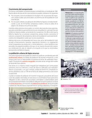Población callampa,Santiago,
década de 1960.
Pobladores, 1970.
Cuestiones
U N I D A D 3
Crecimiento del campesinado
La población urbana de bajos recursos
Una parte importante de la población urbana no podía ser considerada parte del
proletariado urbano. Se trataba de población de reciente inmigración, o más
antigua, pero que no había podido incorporarse al sector de asalariados indus-
triales. Constituían los sectores marginales, excluidos de las ventajas del modelo
de desarrollo hacia adentro.
Este sector, en su mayoría, estaba integrado por trabajadores por cuenta propia
(artesanos, técnicos inferiores, y mano de obra no caliﬁcada), que realizaban
labores ocasionales, y en gran medida, población femenina, empleada en
servicio doméstico (casi un 10% de la fuerza de trabajo pertenecía a este sector
ocupacional).
Cuando se trataba de población de reciente inmigración, procedente del sector
rural o de ciudades intermedias, en este sector se concentraba la mayor parte de los
“allegados”, es decir, carecían de casa propia y arrendaban o subarrendaban, parte
de la propiedad de familiares.Estapoblación allegada fue el principal factorsocial de
las tomas de terreno y formaciones de poblaciones periféricas, de las principales
ciudades de Chile de la época, especialmente en Santiago,Valparaíso y Concepción.
1. A partir de la lectura de esta página, establece la
diferenciaqueexisteentrelosconceptos:proletaria-
dourbanoysectoresmarginalesurbanos.
En el sector rural estaban ocurriendo procesos contradictorios, en la década de 1960.
Para los efectos de esta sección, estos procesos se pueden sintetizar en los siguientes:
Por una parte, como lo anotábamos en la página 163, los procesos de migra-
ción campo ciudad, que provocaban una disminución de la población rural
total del país.
Por otra parte, debido a la aplicación de la Reforma Agraria, se estaba beneﬁ-
ciando a unas 30 mil familias campesinas (vuelve a revisar la tabla de la
página 129, donde se encuentra ese dato).
Uniendo ambos procesos enunciados, es correcto decir para las zonas agrícolas,
que pese a la tendencia general de disminución de población rural total, fruto de
la Reforma Agraria estaban aumentando los campesinos. Por ello se dice que la
Reforma Agraria fue un proceso campesinista, porque tendió a aumentar el
volumen y proporción de campesinos, dentro de la población rural total, beneﬁ-
ciando a los trabajadores rurales que no eran propietarios.
Además del acceso a la propiedad de la tierra, este sector de la población rural,
accedió a ﬁnanciamiento, asesorías, capacitación, fomento a su organización
social (cooperativas de producción y comercialización), y otros beneﬁcios que
procedían de programas públicos, los que, sin ser masivos, les permitió mejorar
sus condiciones de vida, en relación a la situación en la que se encontraban
previamente a la Reforma Agraria.
• Poblaciónrural:esunconceptodemográfico
queenChilesedefineapartirdeladistinción
deentidadesurbanasyrurales.Lasentidades
rurales son aquellas en que se presenta un
asentamiento concentrado o disperso de
viviendas, cuya población es de 1.000 habi-
tantesomenos.Enaquellosasentamientosen
quelapoblaciónfluctúeentre1.001y2.000
habitantes, se consideran rurales aquellos
en que la mayor parte de su población está
dedicada a actividades primarias (pesca,
agricultura,silvicultura,minería,ganadería).
• Campesino:“a)Elcampesinoesunproductor
agrícola; b) es propietario de la tierra y con-
trola efectivamente el terreno que cultiva; y
c) cultiva para su propia subsistencia, pues
aunquevendapartedesuscosechaslohace
paracubrirsusnecesidadescotidianasypara
mantenerunestatusestablecido(enoposición
alfarmer–hacendado,estancieroodueñode
fundo-,quevendesuscosechasparaobtener
ganancias reinvertibles).”(Wolf, E.,Types of
Latinamericanpeasantry,en revistaAmerican
Antropologist,vol.57,1955.Traducciónpropia).
Vocabulario
Capítulo 3 / Sociedad y cultura, décadas de 1960 y 1970 171
U3 HISTORIA IIIº MEDIO 2012.indd 171 08-01-13 17:23
 