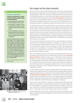 Ser mujer en los años sesenta
Como ya sabes, la mujer se había ganado un lugar en la historia política del país
desde hacía varias décadas, pero, curiosamente, a contar de la conquista de la
igualdad política (1948), el movimiento sufragista femenino comenzó una lenta
e inexorable decadencia. La única fuerza que sobrevivió, para representar en
forma especíﬁca los intereses femeninos, fue el Partido Femenino, que perduró
hasta que su principal dirigente, María de la Cruz, no lograra la reelección en
las elecciones parlamentarias de 1957. Ese mismo año se disolvía el PF y con
él desaparecía la última manifestación política del movimiento feminista chileno.
La desaparición del movimiento feminista fue una opción que surgió de las
propias mujeres debido al cambio de eje de la política general durante la dé-
cada de 1960. La gran mayoría de las mujeres políticas de la década de 1950
se incorporaron a los partidos políticos tradicionales en búsqueda de una
integración real en ellos, cosa que raramente ocurrió. Por otro lado, lo que es-
taba en juego, durante la década de 1960, era la revolución social o liberación
global, por lo que en todos los partidos y programas de gobierno, las demandas
especíﬁcas de lo femenino quedaron bloqueadas, invisibilizadas o postergadas
con carácter de secundarias.
Pese a esta tendencia general, continuaron existiendo organizaciones sociales
de mujeres que lucharon por sus reivindicaciones. Fue el caso de la Unión de
Mujeres de Chile, fundada en 1952, que en 1966 realizó su Tercer Congreso
de Mujeres, al que asistieron 700 delegadas, y cuyas resoluciones abarcaron
una diversidad de temas relativos a: la higiene en las poblaciones, la obtención
de viviendas, la ley de fuero maternal. A estas reivindicaciones el departa-
mento femenino de la CUT agregaría la jubilación a los 25 años de servicio, la
eliminación de la discriminación salarial y el derecho a la capacitación de las
trabajadoras chilenas.
A nivel de políticas públicas, el gobierno de Eduardo Frei M. inauguró un proce-
dimiento que, a partir de entonces, se volvería normal: canalizar todas las políticas
propias de lo femenino en la visión que se hacía desde el Estado, a través de la
Central de Centros de Madres (CEMA). En 1970 había en Chile 10 mil centros de
madres, y éstos aumentarían a 20 mil en 1973, durante el gobierno de Salvador
Allende, a la vez que surgiría la Secretaría Nacional de la Mujer, en la perspectiva
de crear el Ministerio de la Familia (que nunca llegó a concretarse).
Estos avances institucionales, sin embargo, se hicieron dentro de perspectivas
políticas conservadoras, que apuntaban a desarrollar una imagen pública de
las mujeres,ligadas a su supuesta condición “natural”, de madres y dueñas de
casa, imagen que no difería demasiado de la visión que se divulgaba en esos
años en medios de comunicación, políticamente más conservadores.
De este modo, pese a que se vivía una época de creciente participación social,
política y electoral por parte de la población en general, lo femenino perdió terreno
en este período.
Análisis y evaluación
Enrelaciónconelsiguientetexto,yconside-
randoelcontenidodeestapágina,responde
las siguientes preguntas:
1. ¿Por qué desapareció el movimiento femi-
nista en Chile durante los años sesenta?
2. ¿Qué dificultades y problemas presentó
la integración entre hombres y mujeres
en el quehacer político durante la década
de 1960?
3. ¿Cómo fue abordado por el Estado lo es-
pecíficamente femenino durante la década
de 1960? ¿Estás de acuerdo? Justifica tu
respuesta y coméntala con tus compañeros
y/o compañeras.
Gaviola, E. Movimiento de mujeres en Chile (1912-
1978). Obra citada.
A c t i v i d a d
Mujeres participantes de un Centro de
Madres en Coyhaique, 1970.
“Durantelascampañaselectoralesoalmomentode
diseñar políticas a nivel de gobierno, aparecían
temasquemostrabanquelaintegraciónnopasaba
de ser un espejismo: la previsión para la dueña de
casa, planteaba en todas las campañas electorales
deesteperíodo,nollegóamaterializarse.Elladaba
cuentadeun70%demujeresqueseguíarealizando
comoúnicalaboreltrabajodomésticonoremunera-
do. La creación de guarderías infantiles que se
transformó recién en ley en 1970, evidencia las
seriasdificultadesquetenianlasmujeresparatener
accesoauntrabajoasalariado,todavezqueenella
recaía (recae) la responsabilidad principal de los
hijosyeltrabajoenelhogar.”
Entre la demanda de liberación de lo femenino, y las necesidades de reforma
estructural de la sociedad, los partidos se orientaron a resolver este último
eje, postergando lo especíﬁcamente femenino. Entre las mujeres que tuvie-
ron una actuación política durante la década de 1960, esta postergación
provocó que se consolidaran en la política chilena lógicas de subordinación
al orden, y de obediencia a la autoridad y a la jerarquía de los partidos
tradicionales de la política chilena.
III Medio / Historia y Ciencias Sociales174
U3 HISTORIA IIIº MEDIO 2012.indd 174 08-01-13 17:23
 