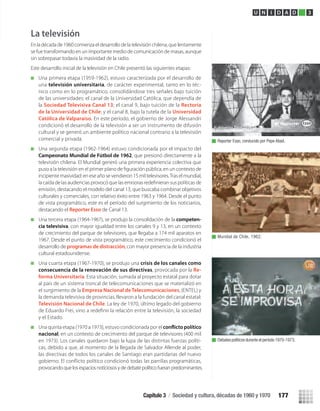 La televisión
En la década de 1960 comienza el desarrollo de la televisión chilena, que lentamente
se fue transformando en un importante medio de comunicación de masas, aunque
sin sobrepasar todavía la masividad de la radio.
Este desarrollo inicial de la televisión en Chile presentó las siguientes etapas:
Una primera etapa (1959-1962), estuvo caracterizada por el desarrollo de
una televisión universitaria, de carácter experimental, tanto en lo téc-
nico como en lo programático, consolidándose tres señales bajo tuición
de las universidades: el canal de la Universidad Católica, que dependía de
la Sociedad Televisiva Canal 13; el canal 9, bajo tuición de la Rectoría
de la Universidad de Chile; y el canal 8, bajo la tutela de la Universidad
Católica de Valparaíso. En este período, el gobierno de Jorge Alessandri
condicionó el desarrollo de la televisión a ser un instrumento de difusión
cultural y se generó un ambiente político nacional contrario a la televisión
comercial y privada.
Una segunda etapa (1962-1964) estuvo condicionada por el impacto del
Campeonato Mundial de Fútbol de 1962, que presionó directamente a la
televisión chilena. El Mundial generó una primera experiencia colectiva que
incipiente masividad: en ese año se vendieron 15 mil televisores.Tras el mundial,
emisión, destacando el modelo del canal 13, que buscaba combinar objetivos
culturales y comerciales, con relativo éxito entre 1963 y 1964. Desde el punto
de vista programático, este es el período del surgimiento de los noticiarios,
destacando el Reporter Esso de Canal 13.
Una tercera etapa (1964-1967), se produjo la consolidación de la competen-
cia televisiva, con mayor igualdad entre los canales 9 y 13, en un contexto
de crecimiento del parque de televisores, que llegaba a 174 mil aparatos en
1967. Desde el punto de vista programático, este crecimiento condicionó el
desarrollo de programas de distracción, con mayor presencia de la industria
cultural estadounidense.
Una cuarta etapa (1967-1970), se produjo una crisis de los canales como
consecuencia de la renovación de sus directivas, provocada por la Re-
forma Universitaria. Esta situación, sumada al proyecto estatal para dotar
al país de un sistema troncal de telecomunicaciones que se materializó en
el surgimiento de la Empresa Nacional de Telecomunicaciones, (ENTEL) y
la demanda televisiva de provincias, llevaron a la fundación del canal estatal:
Televisión Nacional de Chile. La ley de 1970, último legado del gobierno
de Eduardo Frei, vino a redeﬁnir la relación entre la televisión, la sociedad
y el Estado.
Una quinta etapa (1970 a 1973), estuvo condicionada por el
nacional, en un contexto de crecimiento del parque de televisores (400 mil
en 1973). Los canales quedaron bajo la lupa de las distintas fuerzas políti-
cas, debido a que, al momento de la llegada de Salvador Allende al poder,
las directivas de todos los canales de Santiago eran partidarias del nuevo
provocando que los espacios noticiosos y de debate político fueran predominantes.
Reporter Esso, conducido por Pepe Abad.
Mundial de Chile, 1962.
Debates políticos durante el período 1970-1973.
U N I D A D 3
Capítulo 3 / Sociedad y cultura, décadas de 1960 y 1970 177
U3 HISTORIA IIIº MEDIO 2012.indd 177 08-01-13 17:23
 