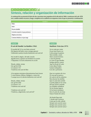 A continuación se presenta la letra de dos canciones muy populares de la década de 1960 y comienzos de la de 1970.
Lee y analiza ambos recursos y luego, completa en tu cuaderno un esquema como el que se presenta a continuación:
Síntesis, relación y organización de información
A c t i v i d a d
Canción 1 Canción 2
Título
Autor
Proceso aludido
Corriente musical a la que pertenece
Objetivo de la letra
Contexto histórico en que surge
Canción 1
El rock del Mundial- Los Ramblers (1962)
El mundial del ’62 es una ﬁesta universal
Del deporte del balón como consigna general
Celebrando nuestros triunfos bailaremos rock and roll
Nos invade la alegría y de todo corazón
Agradecemos a quienes nos brindaron la ocasión
Y dispuestos a la lucha entraremos en acción
Tómala, métete, remata
Gol, gol de Chile
Un sonoro C H I
Y bailemos rock and roll (Bis)
A los equipos extranjeros demostraremos buen humor
Y como buenos chilenos, hidalguía y corrección
Y aunque sea en la derrota bailaremos rock and roll
Tómala, métete, remata
Gol, gol de Chile
Un sonoro C H I
Y bailemos rock and roll
Y bailemos rock and roll
Y bailemos, alegremente, rock and roll.”
Canción 2
Maniﬁesto- Víctor Jara (1973)
Yo no canto por cantar
Ni por tener buena voz
Canto porque la guitarra
Tiene sentido y razón
Tiene corazón de tierra
Y alas de palomita
Es como el agua bendita
Santigua glorias y penas
Aquí se encajó mi canto
Como dijeraVioleta
Guitarra trabajadora
Con olor a primavera
Que no es guitarra de ricos
Ni cosa que se parezca
Mi canto es de los andamios
Para alcanzar las estrellas
Que el canto tiene sentido
Cuando palpita en las venas
Del que morirá cantando
Las verdades verdaderas
No las lisonjas fugaces
Ni las famas extranjeras
Sino el canto de una lonja
Hasta el fondo de la tierra
Ahí donde llega todo
Y donde todo comienza
Canto que ha sido valiente
Siempre será canción nueva
Siempre será canción nueva
Siempre será canción nueva.”
U N I D A D 3
Capítulo 3 / Sociedad y cultura, décadas de 1960 y 1970 179
U3 HISTORIA IIIº MEDIO 2012.indd 179 08-01-13 17:23
 
