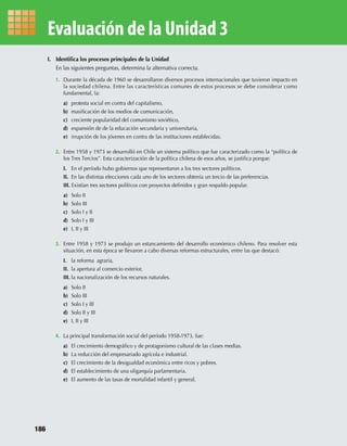 I. Identiﬁca los procesos principales de la Unidad
En las siguientes preguntas, determina la alternativa correcta.
1. Durante la década de 1960 se desarrollaron diversos procesos internacionales que tuvieron impacto en
la sociedad chilena. Entre las características comunes de estos procesos se debe considerar como
fundamental, la:
a) protesta social en contra del capitalismo,
b) masiﬁcación de los medios de comunicación,
c) creciente popularidad del comunismo soviético,
d) expansión de de la educación secundaria y universitaria,
e) irrupción de los jóvenes en contra de las instituciones establecidas.
2. Entre 1958 y 1973 se desarrolló en Chile un sistema político que fue caracterizado como la “política de
los Tres Tercios”. Esta caracterización de la política chilena de esos años, se justiﬁca porque:
I. En el período hubo gobiernos que representaron a los tres sectores políticos.
II. En las distintas elecciones cada uno de los sectores obtenía un tercio de las preferencias.
III. Existían tres sectores políticos con proyectos deﬁnidos y gran respaldo popular.
a) Solo II
b) Solo III
c) Solo I y II
d) Solo I y III
e) I, II y III
3. Entre 1958 y 1973 se produjo un estancamiento del desarrollo económico chileno. Para resolver esta
situación, en esta época se llevaron a cabo diversas reformas estructurales, entre las que destacó:
I. la reforma agraria,
II. la apertura al comercio exterior,
III. la nacionalización de los recursos naturales.
a) Solo II
b) Solo III
c) Solo I y III
d) Solo II y III
e) I, II y III
4. La principal transformación social del período 1958-1973, fue:
a) El crecimiento demográﬁco y de protagonismo cultural de las clases medias.
b) La reducción del empresariado agrícola e industrial.
c) El crecimiento de la desigualdad económica entre ricos y pobres.
d) El establecimiento de una oligarquía parlamentaria.
e) El aumento de las tasas de mortalidad infantil y general.
Evaluación de la Unidad 3
186
U3 HISTORIA IIIº MEDIO 2012.indd 186 08-01-13 17:24
 