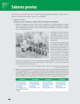 I.	 Reflexión	y	debate
	 Reúnete	con	tres	compañeros	y	juntos	realicen	las	siguientes	actividades:
1.	 Observen	los	siguientes	recursos	y	analicen	tanto	la	imagen	como	la	opinión	del	general	Fernando	
Matthei,	comandante	en	jefe	de	la	Fuerza	Aérea,	desde	1977	en	adelante.	Reflexionen	y	debatan	
sobre	el	objetivo	(político,	militar	u	otro)	que	estuvo	detrás	del	bombardeo	a	La	Moneda,	la	mañana	
del	11	de	septiembre	de	1973.
2.	 Indaguen	en	los	planteamientos	de	diversos	historiadores	sobre	los	factores	del	quiebre	institucional	
del	11	de	septiembre	de	1973.	A	continuación	se	ofrecen	cuatro	entrevistas	realizadas	a	historiadores	y	
antropólogos.	Establezcan	los	argumentos	que	esgrime	cada	uno	de	ellos	para	explicar	la	acción	militar	
del	11	de	septiembre	de	1973.	Escuchen	las	entrevistas	en	las	páginas	que	se	presentan	para	cada	uno	
de	ellos.	Establezcan	esos	argumentos	en	una	tabla	similar	a	la	que	se	propone	a	continuación:
Al	comenzar	el	estudio	de	esta	Unidad	resulta	importante	establecer	qué	conoci-
mientos	tienes	de	esta	época	que	se	va	a	estudiar.
En	vísperas	de	las	elecciones	pre-
sidenciales	de	1989,	el	entonces	
comandante	en	jefe	de	la	Fuerza	
Aérea,	Fernando	Matthei,	fue	invi-
tado	a	participar	en	un	programa	
de	televisión.
A	la	pregunta	de	la	periodista	Raquel	
Correa	sobre	si	de	haber	estado	él	
al	mando	de	la	Fuerza	Aérea,	hu-
biera	autorizado	el	bombardeo,	la	
respuesta	de	Matthei	fue	categórica:	
“Esa es una pregunta que me he
hecho muchas veces,y mi respuesta
es, francamente, no, y por ningún
motivo. Creo que no se utilizan
aviones para eso. Los aviones son
para proteger a la patria de ataques
enemigos.”	A	la	pregunta	de	si	fue	un	acto	innecesario,	respondió	Matthei:	“Fue mucho peor.Yo creo
que no solamente innecesario, sino contraproducente, y dañó mucho, yo lo vi afuera, la imagen del
país. Dañó también a la Fuerza Aérea.”
Fuente:	Archivo	Diario	El	País,	España.	En	http://elpais.com/diario/1989/12/09/internacional/629161226_850215.html
Consulta:	23	de	marzo	de	2012.
GonzaloVial SergioVillalobos Sonia Montecino Gabriel Salazar
http://www.educarchile.cl/
Portal.Base/Web/VerConte-
nido. aspx?GUID=2f3f5d73-
d96a-47b6-a00f-
9fa545b05cd5&ID=76923
(sigan el vínculo de la entrevista
completa)
http://www.educarchile.cl/
Portal.Base/Web/VerConte-
nido. aspx?GUID=2f3f5d73-
d96a-47b6-a00f-
9fa545b05cd5&ID=107128
http://www.educarchile.cl/
Portal.Base/Web/VerConte-
nido. aspx?GUID=2f3f5d73-
d96a-47b6-a00f-
9fa545b05cd5&ID=107210
http://www.educarchile.cl/
Portal.Base/Web/VerConte-
nido. aspx?GUID=2f3f5d73-
d96a-47b6-a00f-
9fa545b05cd5&ID=76097
190
Saberes previos
U4 HISTORIA IIIº MEDIO 2012.indd 190 08-01-13 18:06
 