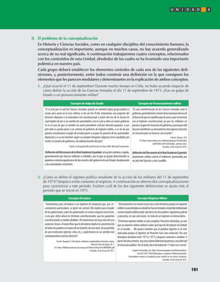 II.	 El	problema	de	la	conceptualización
	 En	Historia	y	Ciencias	Sociales,	como	en	cualquier	disciplina	del	conocimiento	humano,	la	
conceptualización	es	importante,	aunque	en	muchos	casos,	no	hay	acuerdo	generalizado	
acerca	de	su	real	significado.	A	continuación	trabajaremos	cuatro	conceptos,	relacionados	
con	los	contenidos	de	esta	Unidad,	alrededor	de	los	cuales	se	ha	levantado	una	importante	
polémica	en	nuestro	país.
			 Cada	grupo	deberá	establecer	los	elementos	centrales	de	cada	una	de	las	siguientes	defi-
niciones,	y,	posteriormente,	entre	todos	construir	una	definición	en	la	que	consignen	los	
elementos	que	les	parecen	medulares	y	determinantes	en	la	explicación	de	ambos	conceptos.
1.	 ¿Qué	ocurrió	el	11	de	septiembre?	Durante	mucho	tiempo	en	Chile,	no	hubo	acuerdo	respecto	de	
cómo	definir	la	acción	de	las	Fuerzas	Armadas	el	día	11	de	septiembre	de	1973.	¿Fue	un	golpe	de	
Estado	o	un	pronunciamiento	militar?	
2.	 ¿Cómo	se	define	el	régimen	político	resultante	de	la	acción	de	los	militares	del	11	de	septiembre	
de	1973?	Tampoco	existe	consenso	al	respecto.	A	continuación	se	ofrecen	dos	conceptualizaciones	
para	caracterizar	a	este	período.	Evalúen	cuál	de	las	dos	siguientes	definiciones	se	ajusta	más	al	
período	que	se	inició	en	1973.
Concepto de Golpe de Estado Concepto de Pronunciamiento militar
“Es el acto por el cual las Fuerzas Armadas (puede ser también algún grupo político o
social, pero como en el caso chileno se da con las FF.AA, tomaremos esa acepción del
término) deponen a la autoridad civil constitucional a través del uso de la fuerza (lo
cualimplicadeporsiuncambiodeautoridades)conlocualseabreunnuevogobierno
(si es el caso de que se nombre un nuevo presidente civil por elección popular), o por
otro lado se puede pasar a un sistema de gobierno de régimen militar, si se da de que
quienes encabezaron el golpe de estado pasen a ocupar los puestos de las autoridades
depuestasyasuvezrearmensegúnsuspropiosdesignios(algunasvecesayudadospor
civiles)elsistemadegobiernoydeadministracióndelpaís”.
Fuente: Enciclopedia Microsoft Encarta en línea 2000. Microsoft Corporation.
DefinicióndelDiccionariodelaRealAcademiaEspañola:actuaciónviolentayrápida,
generalmente por fuerzas militares o rebeldes, por la que un grupo determinado se
apoderaointentaapoderarsedelosresortesdelgobiernodeunEstado,desplazando
a las autoridades existentes.
“Es una manifestación de las Fuerzas Armadas ante el
gobierno,generalmenteatravésdelaamenazadelusode
lafuerza(loquenosignificaquelausen)yquenotermina
con el régimen constitucional, ya que los militares no
pasanaocuparlasfuncionesdegobierno,puestoquesólo
buscanmanifestarsudescontentoantealgunasituación
enconcretaperonohacerseconelpoder”.
Fuente: Enlaces, UCV.
En http://www.odisea.ucv.cl/download/guias/2%20medio/
unid%205/cont%204/Golpe_pronunc.doc).
Consulta: 26 de marzo de 2012.
DefinicióndelDiccionariodelaRealAcademiaEspañola:
alzamiento militar contra el Gobierno, promovido por
un jefe del Ejército u otro caudillo.
Concepto Dictadura Concepto Régimen Militar
“Llamaremos pues dictadura a un régimen de excepción que, por cir-
cunstancias particulares, se ejerce sin control. Ello implica que el poder
delosgobernantessobrelosgobernadosnoconoceningunarestricción,
o sea que, dicho ahora en términos constitucionales, que las garantías
constitucionalessehallanabolidas.Permanecemosasímuycercadeuna
acepciónclásica.Alespecificarqueladictaduraimplicalaconcentración
detodoslospoderesenmanosdeunhombre,deunaclase,deunpartido,
de una institución (ejército, clero, etc.), explicitamos en un sentido más
contemporáneonuestradenición”.
Fuente: Rouquié, A. Dictadores, militares y legitimidad en América Latina,
Revista Crítica & Utopía, Nº 5,
En: http://bibliotecavirtual.clacso.org.ar/ar/libros/critica/nro5/ROUQUIE.pdf
Consulta: 26 de marzo de 2012.
“Técnicamenteeslomismo(usarunouotrotérmino)porqueunrégimen
militaresunadictaduraendondelaFuerzaArmadaoelpartidomilitarizado
asumeelpoderpolíticototal;valedecir,lostrespoderes:legislativo,judicial
yejecutivo,enunasolamano.Setratadeunrégimennodemocrático.
“Eltérminorégimenmilitaresmáscompleto.Paradecirdictadura,yocreo
que un alumno chileno debería saber qué tipo de dictaduras ha habido
en el mundo… Me parece también que la palabra régimen es la más
adecuada porque el régimen de Pinochet tuvo una evolución: fue una
dictadura absoluta entre 1973 y 1977 y después comenzó a cambiar. A
partirdelañoochenta,hayunarelativalibertaddeprensayunalibertad
dediscusiónpública.Porlotanto,decirdictadurade17añosnoescierto.”
Joaquín Fermandois, En: http://www.lasegunda.com/Noticias/Nacio-
nal/2012/01/710639/dictadura-o-regimen-militarconnotados-
historiadores-entran-a-la-polemica-por-cambio-en-los-textos-escolares).
Consulta: 26 de marzo de 2012.
U N I D A D 4
191
U4 HISTORIA IIIº MEDIO 2012.indd 191 08-01-13 18:06
 
