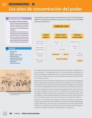 Los años de concentración del poder
El esquema hace referencia al período inicial del régimen instaurado tras
los sucesos del 11 de septiembre de 1973. De este período revisaremos tres
temas principales: el establecimiento de la Junta de Gobierno, el surgimiento
de un nuevo modelo económico y lo que estaba ocurriendo en las relaciones
con los países vecinos.
Respecto de la Junta de Gobierno estudiaremos las características del golpe de
Estado, seguido de la constitución de una Junta de Gobierno y la evolución que
tuvo posteriormente; la persecución de los opositores al Régimen, la supresión
de la institucionalidad democrática y las violaciones de los Derechos Humanos.
En lo que se refiere a la evolución económica, estudiaremos la crisis económica
en la que se hallaba el país en 1974, y “El Ladrillo”, que correspondió a una
estrategia económica que comenzó a impulsar el nuevo régimen desde 1975
en adelante, cuyos principales pilares de desarrollo fueron la liberalización
de los mercados, la apertura comercial exterior y el control de la inflación.
Respecto a las relaciones internacionales, esta fue una época de gran aisla-
miento internacional para Chile, debido, por una parte, al rechazo generalizado
al golpe de Estado, y por otra parte, al conocimiento que se fue adquiriendo
respecto a las violaciones a los derechos humanos dentro de Chile. Además,
se vivieron conflictos limítrofes, especialmente con Argentina.
Este capítulo se refiere al período comprendido entre 1973 y 1979 del Gobierno
Militar. A continuación se presenta un esquema conceptual con los principales
temas que revisaremos:En	este	capítulo	nos	interesa	que	puedan:
• Analizarlasetapasdedesarrollodelrégimen
militarqueseinstauródesde11deseptiembre
de 1973, y reconocer el impacto que tuvo
este régimen en los Derechos Humanos de
la población.
• Comprenderlascaracterísticasdelnuevomo-
deloeconómicoquecomenzóaimplementarse
yelimpactoquetuvoenlaeconomíachilena.
• Reconocer la situación internacional en que
seencontrabaChiledesdelainstauracióndel
régimen,analizarsusfactoresyespecialmente
losconictoslimítrofesconlospaísesvecinos.
Objetivos de aprendizajes
• Golpe de Estado
• Dictadura
• Régimen o gobierno militar
• Quiebre democrático
• Supresión estado de derecho
• Violación Derechos Humanos
• Neoliberalismo
• Contrarreforma agraria.
Temas clave
PC ÍA T U L O 1
III Medio / Historia y Ciencias Sociales192
Control de la inflación
Constitución
de la Junta
Crisis de
1974
Crisis de
1974
Conﬂictos
limítrofes
Aislamiento
El Ladrillo
Persecución
de opositores
Clausura del
Congreso
Violaciones a
los DDHH.
Hacia	un	nuevo	
modelo	económico
Junta	de	
Gobierno
Relaciones	
internacionales
ETAPA	1973-	1979
AperturaLiberalización
Argentina
Cartel de apoyo al presidente Pinochet,1983.
Fuente: Memoria Chilena.
U4 HISTORIA IIIº MEDIO 2012.indd 192 08-01-13 18:06
 