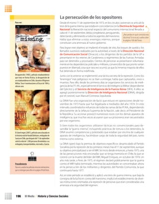 La persecución de los opositores
Desde el mismo 11 de septiembre de 1973, en los círculos castrenses se articuló la
tesisdelaguerrainterna,queestabaenconcordanciaconla DoctrinadeSeguridad
Nacional: la liberación nacional respecto del comunismo internacional, llevada a
cabo el 11 de septiembre, debía completarse, persiguiendo,
detectando y eliminando a todos los agentes del marxismo.
Había que eliminar a estos enemigos internos, porque
constituían una amenaza al nuevo gobierno.
Para lograr este objetivo se implantó el estado de sitio, los toques de queda y los
llamados sucesivos realizados por la autoridad, a través de la Dirección Nacional
de Comunicación Social (Dinacos), a los dirigentes de los partidos de la UP a
presentarse en los retenes de Carabineros o regimientos de las Fuerzas Armadas
para ser detenidos y procesados. Cientos de personas se presentaron voluntaria-
mente en las dependencias policiales y militares, convencidos de que pronto serían
puestos en libertad, cosa que rara vez ocurrió, ya que la inmensa mayoría de ellos
fue detenida en forma indeﬁnida.
Junto con lo anterior se implementó una táctica secreta de la represión. Como los
“enemigos” más peligrosos no se iban a entregar, había que capturarlos, vivos o
muertos. Para ello, desde los primeros días se organizaron los servicios de inteli-
gencia de las FF. AA., especialmente el Servicio de Inteligencia Militar (dependiente
del Ejército) y el Servicio de Inteligencia de la Fuerza Aérea (SIFA). A ellos se
agregó posteriormente la Dirección de Inteligencia Nacional (DINA), dirigida
por el coronel, Juan Manuel Contreras Sepúlveda.
La DINA fue una organización de facto que estuvo en operaciones desde no-
viembre de 1973 hasta que fue legalizada a mediados del año 1974. En este
intervalo coordinaba los esfuerzos de todas las ramas de las FF.AA., dependiendo
directamente de la Jefatura Suprema de la Nación, vale decir, el Presidente de
la República. Su accionar provocó numerosos roces con los demás aparatos de
inteligencia, que muchas veces acusaron que sus prisioneros eran secuestrados
por ese organismo.
Si bien todos los organismos utilizaron tácticas no convencionales para de-
sarrollar la “guerra interna”, incluyendo prácticas de tortura a los detenidos, la
DINA asumió competencias y potestades que estaban por encima de cualquier
aparato de inteligencia, haciéndose cargo de toda la seguridad del país, tanto
interna como externa.
La DINA operó bajo la premisa de objetivos especíﬁcos: desarticulado al Partido
Socialista por la represión de los primeros meses tras el 11 de septiembre, aunque
su objetivo principal pasó a ser el MIR. Se inicio desde entonces, y hasta 1975, una
de las persecuciones más enconadas que se tenga memoria en Chile, la que se
coronó con la muerte del líder del MIR, Miguel Enríquez, en octubre de 1974. Un
año más tarde, a ﬁnes de 1975, el régimen declaró públicamente que la guerra
contra el MIR había terminado, mientras las autoridades se concentraban ahora
en la persecución de los militantes y dirigentes del Partido Comunista, la que
continuaría hasta 1977.
Así, en este período se estableció y aplicó una tesis de guerra interna, que bajo la
consigna de la lucha en contra del marxismo, implicó el establecimiento de diver-
sas instituciones orientadas a la represión de personas que eran consideradas una
amenaza a la seguridad del régimen.
Para	ver:
Desaparecido (1983), película estadounidense
que trata en forma ficticia, la desaparición de
unestadounidenseenChile,duranteelRégimen
Militar.Tuvo4nominacionesalOscarde1984y
obtuvo uno.
Elclavelnegro(2007),películasuecabasadaen
lahistoriarealdeHaraldEdelstam,embajadorde
SueciaenChile,quedespuésdel11deseptiembre
salvólavidade1.300personasllevándolasasu
embajadaytransportándolas,mástarde,aSuecia.
III Medio / Historia y Ciencias Sociales196
Procedimiento
Paraveryanalizarlaspelículasrevisalasorientaciones
queseentreganparaelloenlapágina99delTexto.
¿Recuerdasenquéconsistíaesta
doctrina?Sinoesasí,vuelvealeer
la página 109 del Texto
U4 HISTORIA IIIº MEDIO 2012.indd 196 08-01-13 18:06
 