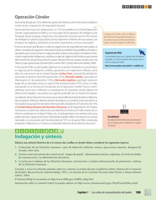 Operación Cóndor
Duranteladécadade1970,diferentespaísesdeAméricaLatinaintentaronestablecer
instancias de cooperación de seguridad nacional.
Dentro de este marco de colaboración, en 1975 se estableció en Chile la Operación
Cóndor, organizada por la DINA y con el acuerdo de los aparatos de inteligencia de
Paraguay, Brasil, Uruguay y Argentina. Esta operación buscaba reunir información
de inteligencia sobre los opositores de los regímenes militares de esos países, con
el objeto de vigilarlos, arrestarlos, torturarlos, repatriarlos e incluso asesinarlos.
Entre las acciones que llevaron a cabo los organismos de seguridad de estos países, se
debenconsiderarlassiguientes:eliminacióndelasactividadesdeguerrilleros,activistasu
opositoresqueseencontraranenalgunosdelospaísesinvolucrados;centralizarlainfor-
maciónregionaldeinteligencia;coordinarunplandevigilanciadefronteras,paracontrol
del movimiento de personas entre los países del área;“formar equipos de ejecución de
‘blancos’para operar fuera del área”(Documento Plan Cóndor, Memoria Debida, 2000).
En el caso de Chile, sus principales objetivos en un primer momento se concentraron
en algunos de los dirigentes y líderes opositores a los regímenes militares, entre
ellos, los exministros de la Unidad Popular, Carlos Prats, General (R) del Ejército,
asesinado en Buenos Aires (30 septiembre 1974), Orlando Letelier, asesinado en
Washington (21 de septiembre 1976), y Bernardo Leighton, que logró sobrevivir
luego de un atentado contra su vida en Roma (6 de octubre 1975). Junto con ello,
avanzando en el tiempo, los tentáculos de la Operación Cóndor fueron exten-
diéndose hacia otros militantes y simpatizantes de izquierda, siendo objetos de
detenciones ilegales y secuestros por agentes policiales de sus respectivos países.
LaviolacióndelosDerechosHumanosquesedesarrollóduranteladictaduramilitarfue
denunciadaenChilepordistintosactoresdelaépoca.Lacondenainternacionalnose
hizoesperar,loquegenerótensionesinternacionalesalGobierno.El5deenerode1976,
el Comité Interamericano de Derechos Humanos de la Organización de Estados
Americanos condenó las violaciones a los Derechos Humanos en Chile a través de un
informe, publicado en el diario El Mercurio, constituyéndose en la primera denuncia
públicadeestamagnitudhechaenChiledesdeelgolpemilitar.Aloanteriorsesumaría
más tarde un comunicado del 5 de diciembre de 1977, en el que la ONU, condenaba
al régimen chileno por su “continuaeinadmisibleviolacióndelosDerechosHumanos”.
Elabora	una	síntesis	histórica	de	a	lo	menos	dos	carillas	en	donde	debes	considerar	los	siguientes	tópicos:
1.	 Violaciones	de	los	Derechos	Humanos:	casos	de	detención	arbitraria,	tortura,	ejecuciones	sumarias,	desaparición	
forzada,	entre	otras.
2.	 El	terror	como	mecanismo	de	control	social:	“toques	de	queda”,	allanamientos	masivos,	soplonaje,	el	rol	de	los	medios	
de	comunicación	y	la	administración	de	justicia.
3.	 La	lucha	por	la	defensa	de	los	Derechos	Humanos:	convenciones	y	tratados	internacionales	de	promoción	y	defensa	
de	los	Derechos	Humanos.	
Consulta	y	revisa	los	informes	estatales	sobre	los	crímenes	ocurridos	durante	el	gobierno	militar:	Informe	de	la	Comisión	
de	Verdad	y	Reconciliación	(Informe	Rettig,	1991);	y	el	informe	de	la	Comisión	Nacional	sobre	Prisión	y	Tortura	(Informe	
Valech,	2004).
El	Informe	Rettig	lo	encuentras	en	http://www.ddhh.gov.cl/ddhh_rettig.html
Información	sobre	la	comisión	Valech	la	puedes	obtener	en	http://www.comisionvalech.gov.cl/frmPrisionPolitica.html	
Indagación y síntesis
A c t i v i d a d
Sugerencias Web
Te recomendamos que veas el siguiente video de National
Geographic, en el que el periodista Álvaro Vargas Llosa se
refiere a la Operación Cóndor.
http://www.youtube.com/watch?v=1xzbCDLczcU	
LaOperaciónCóndorsedioenelMarco
delaDoctrinadeSeguridadNacional.Sino
recuerdasenquéconsistíaestadoctrina,
vuelve a revisar la página 109 del Texto.
Capítulo 1 / Los años de concentración del poder 199
U N I D A D 4
Procedimiento
Pararealizarlasíntesishistóricarevisalasorientaciones
que se entregan para su realización en la página
19 delTexto.
U4 HISTORIA IIIº MEDIO 2012.indd 199 08-01-13 18:06
 