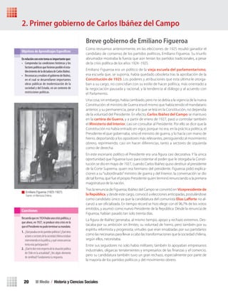 III Medio / Historia y Ciencias Sociales20
Breve gobierno de Emiliano Figueroa
Como revisamos anteriormente, en las elecciones de 1925 resultó ganador el
candidato de consenso de los partidos políticos, Emiliano Figueroa. Su triunfo
abrumador mostraba la fuerza que aún tenían los partidos tradicionales, a pesar
de la crisis política de los años 1924 -1925.
Emiliano Figueroa era un político de la vieja escuela del parlamentarismo,
esa escuela que, se suponía, había quedado obsoleta tras la aprobación de la
Constitución de 1925. Los poderes y atribuciones que esta última le otorga-
ban a su cargo, no coincidían con su estilo de hacer política, más orientado a
la negociación pausada y racional, y la tendencia al diálogo y al acuerdo con
el Parlamento.
Una cosa, sin embargo, había cambiado, pero no se debía a la vigencia de la nueva
Constitución: el ministro de Guerra era el mismo que había tenido el mandatario
anterior, y su permanencia, pese a lo que se leía en la Constitución, no dependía
de la voluntad del Presidente. En efecto, Carlos Ibáñez del Campo se mantuvo
en la cartera de Guerra, y a partir de enero de 1927, pasó a controlar también
el Ministerio del Interior, casi sin consultar al Presidente. Por ello se dice que la
Constitución no había entrado en vigor, porque no era, en la práctica política, el
Presidente el que gobernaba, sino el ministro de guerra, y lo hacía con mano de
hierro, deportando a los opositores más relevantes, persiguiendo al movimiento
obrero, reprimiendo, casi sin hacer diferencias, tanto a sectores de izquierda
como de derecha.
En este escenario político el Presidente era una ﬁgura casi decorativa. Y la única
oportunidad que Figueroa tuvo para ostentar el poder que le otorgaba la Consti-
tución se dio en mayo de 1927, cuando Carlos Ibáñez quiso destituir al presidente
de la Corte Suprema, quien era hermano del presidente. Figueroa pidió explica-
ciones a su“subordinado”ministro de guerra y del Interior; la conversación se dio
de tal forma, que fue el propio Presidente quien terminó renunciando a la primera
magistratura de la nación.
Tras la renuncia de Figueroa, Ibáñez del Campo se convirtió en Vicepresidente de
la República, y desde este cargo, convocó a elecciones anticipadas, postulándose
como candidato único ya que la candidatura del comunista Elías Laﬀerte no al-
canzó a ser oﬁcializada. En tiempo récord se hizo elegir con el 96,7% de los votos
emitidos, y asumió como nuevo Presidente de la República. Desde la renuncia de
Figueroa, habían pasado tan solo treinta días.
La ﬁgura de Ibáñez generaba, al mismo tiempo, apoyo y rechazo extremos. Des-
tacaba por su ambición sin límites, su voluntad de hierro, pero también por su
espíritu reformista y progresista; virtudes que eran ensalzadas por sus partidarios
como las necesarias para llevar a cabo las transformaciones que la sociedad chilena,
según ellos, necesitaba.
Entre sus seguidores no solo había militares; también lo apoyaban empresarios
industriales, oligarcas terratenientes y empresarios de las ﬁnanzas y el comercio,
pero su candidatura también tuvo un gran rechazo, especialmente por parte de
la mayoría de los partidos políticos y del movimiento obrero.
En	relación	con	este	tema	es	importante	que:	
• Comprendas las condiciones históricas y los
factorespolíticosquehicieronposibleelesta-
blecimientodeladictaduradeCarlosIbáñez.
• ReconozcasyevalúeselgobiernodeIbáñez,
en el cual se desarrollaron importantes
obras públicas de modernización de la
sociedad y del Estado, en un contexto de
restricciones políticas.
Objetivos de Aprendizajes Específicos
Recuerdaqueen1924hubounacrisispolítica,y
que ahora, en 1927, se produce otra crisis en la
queelPresidentenopudoterminarsumandato.
1. ¿Quépasabaconlospartidospolíticos?¿Quéotros
actoresosectoresdelasociedadchilenaestaban
interviniendoenlapolítica,yquéconsecuencias
tenía esta participación?
2. ¿Quétediceestorespectodelasituaciónpolítica
de Chile en la actualidad? ¿Ves algún elemento
de similitud? Fundamenta tu respuesta.
Cuestiones
2. Primer gobierno de Carlos Ibáñez del Campo
Emiliano Figueroa (1925-1927).
Fuente: en Memoria Chilena.
U1 HISTORIA IIIº MEDIO 2012.indd 20 07-01-13 16:34
 