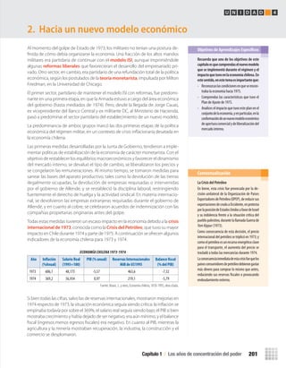 Al momento del golpe de Estado de 1973, los militares no tenían una postura de-
ﬁnida de cómo debía organizarse la economía. Una fracción de los altos mandos
militares era partidaria de continuar con el modelo ISI, aunque imprimiéndole
algunas reformas liberales que favorecieran el desarrollo del empresariado pri-
vado. Otro sector, en cambio, era partidario de una refundación total de la política
económica, según los postulados de la teoría monetarista, impulsada por Milton
Friedman, en la Universidad de Chicago.
El primer sector, partidario de mantener el modelo ISI con reformas, fue predomi-
nante en una primera etapa, en que la Armada estuvo a cargo del área económica
del gobierno (hasta mediados de 1974). Pero, desde la llegada de Jorge Cauas,
ex vicepresidente del Banco Central y ex militante DC, al Ministerio de Hacienda,
pasó a predominar el sector partidario del establecimiento de un nuevo modelo.
La predominancia de ambos grupos marcó las dos primeras etapas de la política
económica del régimen militar, en un contexto de crisis inﬂacionaria desatada en
la economía chilena.
Las primeras medidas desarrolladas por la Junta de Gobierno, tendieron a imple-
mentar políticas de estabilización de la economía de carácter monetarista. Con el
objetivo de restablecer los equilibrios macroeconómicos y favorecer el dinamismo
del mercado interno, se devaluó el tipo de cambio, se liberalizaron los precios y
se congelaron las remuneraciones. Al mismo tiempo, se tomaron medidas para
sanear las bases del aparato productivo, tales como la devolución de las tierras
ilegalmente ocupadas, la devolución de empresas requisadas o intervenidas
por el gobierno de Allende, y se restableció la disciplina laboral, restringiendo
fuertemente el derecho de huelga y la actividad sindical. En materia internacio-
nal, se devolvieron las empresas extranjeras requisadas durante el gobierno de
Allende, y en cuanto al cobre, se celebraron acuerdos de indemnización con las
compañías propietarias originarias antes del golpe.
Todas estas medidas tuvieron un escaso impacto en la economía debido a la crisis
internacional de 1973, conocida como la Crisis del Petróleo, que tuvo su mayor
impacto en Chile durante 1974 y parte de 1975. A continuación se ofrecen algunos
indicadores de la economía chilena para 1973 y 1974.
2. Hacia un nuevo modelo económico
Recuerda	que	uno	de	los	objetivos	de	este	
capítulo	es	que	comprendas	el	nuevo	modelo	
que	se	implementó	durante	el	régimen	y	el	
impacto	que	tuvo	en	la	economía	chilena.	En	
este	sentido,	en	este	tema	es	importante	que:
• Reconozcaslascondicionesenqueseencon-
traba la economía hacia 1975.
• Comprendas las características que tuvo el
Plan de Ajuste de 1975.
• Analices el impacto que tuvo este plan en el
conjuntodelaeconomía,yenparticular,enla
conformacióndeunnuevomodeloeconómico
deaperturacomercialydeliberalizacióndel
mercado interno.
Objetivos de Aprendizajes Específicos
La	Crisis	del	Petróleo
En breve, esta crisis fue provocada por la de-
cisión unilateral de la Organización de Países
ExportadoresdePetróleo(OPEP),dereducirsus
exportacionesdecrudoaOccidente,enprotesta
porlaposicióndeEstadosUnidosafavordeIsrael
y su indolencia frente a la situación crítica del
pueblopalestino,durantelallamadaGuerrade
YomKippur (1973).
Como consecuencia de esta decisión, el precio
internacionaldelpetróleosetriplicóen1973;y
comoelpetróleoesunrecursoenergéticoclave
para el transporte, el aumento del precio se
trasladó a todas las mercancías durante 1974.
Laconsecuenciainmediatadeestacrisisfuequelos
paísesconsumidoresdepetróleodebierongastar
más dinero para comprar lo mismo que antes,
reduciendo sus reservas fiscales o provocando
endeudamiento externo.
Contextualización
ECONOMÍA CHILENA 1973-1974
Año Inflación
(%Anual)
Salario Real
(1995=100)
PIB (% anual) Reservas Internacionales
Mill de U$1995
Balance fiscal
(% del PIB)
1973 606,1 48,175 -5,57 463,6 -7,32
1974 369,2 56,934 0,97 219,1 -5,79
Fuente: Braun, J., y otros, Economía chilena, 1810-1995, obra citada.
Si bien todas las cifras, salvo las de reservas internacionales, mostraron mejorías en
1974 respecto de 1973, la situación económica seguía siendo crítica: la inﬂación se
empinaba todavía por sobre el 369%, el salario real seguía siendo bajo; el PIB si bien
mostraba crecimiento y había dejado de ser negativo, era aún mínimo, y el balance
ﬁscal (ingresos menos egresos ﬁscales) era negativo. En cuanto al PIB, mientras la
agricultura y la minería mostraban recuperación, la industria, la construcción y el
comercio se desplomaron.
Capítulo 1 / Los años de concentración del poder 201
U N I D A D 4
U4 HISTORIA IIIº MEDIO 2012.indd 201 08-01-13 18:06
 