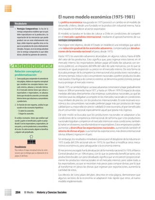 El nuevo modelo económico (1975-1981)
La política económica inaugurada en 1975 provocó un cambio en el modelo de
desarrollo chileno, desde uno fundado en la producción industrial interna, hacia
otro, basado en fortalecer al sector exportador.
El modelo se basaba en la idea de colocar a Chile en condiciones de competir
en el mercado capitalista internacional, mediante el aprovechamiento de sus
ventajas comparativas.
Para lograr este objetivo, desde el Estado se estableció una estrategia que aplicó
una reducción gradual de los aranceles aduaneros, compensada por devalua-
ciones de la moneda nacional (el peso, desde 1975).
Hasta 1973, los aranceles aduaneros alcanzaban, en algunos rubros, hasta el 60%
del valor de los productos. Esto signiﬁca que, para ingresar estos bienes en el
mercado interno, los importadores debían pagar al Estado (las aduanas son ser-
vicios públicos), un impuesto del 60% del valor de cada mercancía, con lo que se
encarecía en igual proporción su precio en el mercado interno. De esta forma se
buscaba proteger de la competencia internacional a los productores nacionales, y
al mismo tiempo, inducir a los consumidores nacionales a preferir productos locales
más baratos. Esta lógica de comercio exterior, se denomina proteccionista, porque
busca proteger al mercado interno.
Desde1975,secambiólalógica.Lastasasaduanerascomenzaronabajargradualmente
hasta un 30% en promedio hacia 1977, y hasta un 10% en 1979. El impacto de estas
medidas afectaba directamente a las empresas sustituidoras nacionales, ya que las
menores tasas las obligaban a competir en los mercados nacionales en condiciones
muy similares de precios, con los productos internacionales. En este escenario eco-
nómico, los consumidores nacionales preferían pagar más por productos de mejor
calidad (por su mejor relación precio- calidad). En este escenario, el gran beneﬁciado
era el consumidor nacional, especialmente aquel que poseía más ingresos.
De este modo se buscaba que los productores nacionales se adaptaran a las
condiciones de la competencia internacional, de tal forma que si los productores
nacionales lograban competir en el mercado interno en estas condiciones, también
lo harían en el externo, transformándose en exportadores. Estos empresarios podían
aumentar y diversificar las exportaciones nacionales, aumentando también el
retornodedivisasalpaís: si aumentan las exportaciones, más dinero internacional
(divisa, dólares) ingresa en el país.
Sin embargo, los resultados inmediatos provocaron el desplome de la industria en
1975 (caída del 25% sectorial solo en 1975), lo que llevó a modiﬁcar otros meca-
nismos económicos, para salvaguardar a la economía interna.
El mecanismo escogido fue la devaluación de la moneda nacional. En 1976, el Banco
Central devaluó en un 10% el peso, con lo que se pretendía beneﬁciar tanto a los
productores locales (un peso devaluado signiﬁca que se encarecen proporcional-
mente los productos internacionales en el mercado interno), pero sobre todo, a
los exportadores, ya que se necesitan más pesos para comprar divisas, por lo que
al transformar en pesos las divisas que ingresan por exportaciones, aumenta la
cantidad de estos.
Los efectos de corto plazo del plan, descritos en esta página, demostraron que
algunos sectores de la economía se adaptaron más rápido que otros, al nuevo
modelo implementado.
• Ventajas Comparativas: la ley de la
ventaja comparativa establece que un país
debe especializarse en la producción y la
exportación de las mercancías que puede
producir con un costo relativamente más
bajo y debe importar aquellas otras en las
queesunproductordecostosrelativamente
elevados.Asípues,noeslaventajaabsoluta
sino la ventaja comparativa la que debe
dictar y decidir los patrones de comercio.
Vocabulario
Relación conceptual y
problematización
1. Comoayudaparacomprenderelcontenidode
estapágina,elaboraunesquemaconceptual
que considere tres conceptos básicos: mer-
cado externo, aduanas y mercado interno.
En el mercado externo tienes que colocar a
exportadores e importadores, en aduanas
tienesquevincularlosarancelesyenmercado
Internotienesquerelacionaraconsumidores
y productores.
2. En función de este esquema, analiza lo que
sucede en dos escenarios hipotéticos:
- Si suben los aranceles.
- Si bajan los aranceles.
En ambos escenarios, tienes que analizar qué
sucede(¿quiénesbeneficiadoyquiénesperju-
dicado?)conlosimportadoresyexportadores,de
unaparte,yconlosproductoresyconsumidores,
delaotra.Encadaescenario,alguiensebeneficia
y alguien sale perjudicado.
A c t i v i d a d
III Medio / Historia y Ciencias Sociales204
Procedimiento
Para realizar el mapa conceptual revisa las orien-
taciones que se entregan para su elaboración en la
página 35 delTexto.
U4 HISTORIA IIIº MEDIO 2012.indd 204 08-01-13 18:06
 