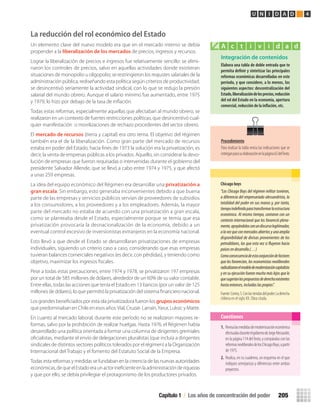 Integración de contenidos
Elabora	una	tabla	de	doble	entrada	que	te	
permita	defi	nir	y	sintetizar	las	principales	
reformas	económicas	desarrolladas	en	este	
período,	y	que	considere,	a	lo	menos,	los	
siguientes	aspectos:	descentralización	del	
Estado,	liberalización	de	los	precios,	reducción	
del	rol	del	Estado	en	la	economía,	apertura	
comercial,	reducción	de	la	inﬂ	ación,	etc.
A c t i v i d a d
Chicago	boys
“Los Chicago Boys del régimen militar tuvieron,
a diferencia del empresariado alessandrista, la
totalidad del poder en sus manos y, por tanto,
tiempoindefinidoparatransformarlaestructura
económica. Al mismo tiempo, contaron con un
contexto internacional que los favoreció plena-
mente,apoyándolosconundiscursolegitimador,
alavezqueconmercadosabiertosyunaamplia
disponibilidad de divisas provenientes de los
petrodólares, las que esta vez si fluyeron hacia
paísesendesarrollo.(…)
Comoconsecuenciadeestaconjuncióndefactores
que les favorecían, los economistas neoliberales
radicalizaronelmodelodemodernizacióncapitalista
y en su ejecución fueron mucho más lejos que lo
quesugeríanlaspropuestasdederechaexistentes
hastaentonces,incluidaslaspropias”.
Fuente:Correa,S.Conlasriendasdelpoder.Laderecha
chilena en el siglo XX. Obra citada.
1. Revisalasmedidasdemodernizacióneconómica
efectuadasduranteelgobiernodeJorgeAlessandri,
enlapágina114delTexto,ycompáralasconlas
reformasneoliberalesdelosChicagoBoys,apartir
de 1975.
2. Realiza, en tu cuaderno, un esquema en el que
indiques semejanzas y diferencias entre ambos
proyectos.
Cuestiones
Capítulo 1 / Los años de concentración del poder 205
U N I D A D 4
Procedimiento
Para realizar la tabla revisa las indicaciones que se
entreganparasuelaboraciónenlapágina65delTexto.
La reducción del rol económico del Estado
Un elemento clave del nuevo modelo era que en el mercado interno se debía
propender a la liberalización de los mercados de precios, ingresos y recursos.
Lograr la liberalización de precios e ingresos fue relativamente sencillo: se elimi-
naron los controles de precios, salvo en aquellas actividades donde existieran
situaciones de monopolio u oligopolio; se restringieron los reajustes salariales de la
administración pública, rediseñando esta política según criterios de productividad;
se desincentivó seriamente la actividad sindical, con lo que se redujo la presión
salarial del mundo obrero. Aunque el salario mínimo fue aumentado, entre 1975
y 1979, lo hizo por debajo de la tasa de inﬂación.
Todas estas reformas, especialmente aquellas que afectaban al mundo obrero, se
realizaron en un contexto de fuertes restricciones políticas, que desincentivó cual-
quier manifestación o movilizaciones de rechazo procedentes del sector obrero.
El mercado de recursos (tierra y capital) era otro tema. El objetivo del régimen
también era el de la liberalización. Como gran parte del mercado de recursos
estaba en poder del Estado, hacia ﬁnes de 1973 la solución era la privatización, es
decir, la venta de empresas públicas a los privados. Aquello, sin considerar la devo-
lución de empresas que fueron requisadas o intervenidas durante el gobierno del
presidente Salvador Allende, que se llevó a cabo entre 1974 y 1975, y que afectó
a unas 259 empresas.
La idea del equipo económico del Régimen era desarrollar una privatización a
gran escala. Sin embargo, esto generaba inconvenientes debido a que buena
parte de las empresas y servicios públicos servían de proveedores de subsidios
a los consumidores, a los proveedores y a los empleadores. Además, la mayor
parte del mercado no estaba de acuerdo con una privatización a gran escala,
como se planteaba desde el Estado, especialmente porque se temía que esa
privatización provocaría la desnacionalización de la economía, debido a un
eventual control excesivo de inversionistas extranjeros en la economía nacional.
Esto llevó a que desde el Estado se desarrollaran privatizaciones de empresas
individuales, siguiendo un criterio caso a caso, considerando que esas empresas
tuvieran balances comerciales negativos (es decir, con pérdidas), y teniendo como
objetivo, maximizar los ingresos ﬁscales.
Pese a todas estas precauciones, entre 1974 y 1978, se privatizaron 197 empresas
por un total de 585 millones de dólares, alrededor de un 60% de su valor contable.
Entre ellas, todas las acciones que tenía el Estado en 13 bancos (por un valor de 125
millones de dólares), lo que permitió la privatización del sistema ﬁnanciero nacional.
Los grandes beneﬁciados por esta ola privatizadora fueron losgrupos económicos
que predominaban en Chile en esos años:Vial, Cruzat- Larraín,Yarur, Luksic y Matte.
En cuanto al mercado laboral, durante este período no se realizaron mayores re-
formas, salvo por la prohibición de realizar huelgas. Hasta 1976, el Régimen había
desarrollado una política orientada a formar una columna de dirigentes gremiales
oﬁcialistas, mediante el envío de delegaciones pluralistas (que incluía a dirigentes
sindicales de distintos sectores políticos tolerados por el régimen) a la Organización
Internacional del Trabajo y el fomento del Estatuto Social de la Empresa.
Todas esta reformas y medidas se fundaban en la creencia de las nuevas autoridades
económicas,dequeelEstadoeraunactorineﬁcienteenlaadministraciónderiquezas
y que por ello, se debía privilegiar el protagonismo de los productores privados.
U4 HISTORIA IIIº MEDIO 2012.indd 205 08-01-13 18:06
 
