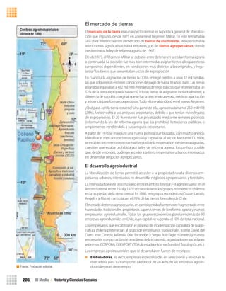 Fuente: Producción editorial.
III Medio / Historia y Ciencias Sociales206
El mercado de tierras
El mercado de la tierra era un aspecto central en la política general de liberaliza-
ción que impulsó, desde 1975 en adelante el Régimen Militar. En este tema había
una clara diferencia entre el mercado de tierras de uso forestal, donde no había
restricciones signiﬁcativas hasta entonces, y el de tierras agropecuarias, donde
predominaba la ley de reforma agraria de 1967.
Desde 1973, el Régimen Militar se debatió entre detener en seco la reforma agraria
o continuarla. La decisión fue más bien intermedia: asignar tierras a los parceleros
campesinos dependientes, en condiciones muy distintas a las originales, y“regu-
larizar”las tierras que presentaban vicios de expropiación.
En cuanto a la asignación de tierras, la CORA entregó predios a unas 32 mil familias,
las que adquirieron estos en condiciones de pago de hasta 30 años plazo. Las tierras
asignadas equivalían a462mil HRB (hectáreas deriegobásico),que representabaun
52% de la tierra expropiada hasta 1973. Estas tierras se asignaron individualmente, a
diferenciadesupolíticaoriginal,quesehacíaofreciendoasesoría,crédito,capacitación
y asistencia para formar cooperativas.Todo ello se abandonó en el nuevo Régimen.
¿Qué pasó con la tierra restante? Una parte de ella, aproximadamente 250 mil HRB
(28%), fue devuelta a sus antiguos propietarios, debido a que tenían vicios legales
de expropiación. El 20 % restante fue privatizado mediante remates públicos
(reformando la ley de reforma agraria que los prohibía), licitaciones públicas, o
simplemente, vendiéndola a sus antiguos propietarios.
A partir de 1976 se inauguró una nueva política que buscaba, con mucho ahínco,
liberalizar el mercado de tierras agrícolas y capitalizar al sector. Mediante DL 1600,
se establecieron requisitos que hacían posible la enajenación de tierras asignadas,
cuestión que estaba prohibida por la ley de reforma agraria, lo que hizo posible
que, desde entonces, pudieran acceder a la tierra empresarios urbanos interesados
en desarrollar negocios agropecuarios.
El desarrollo agroindustrial
La liberalización de tierras permitió acceder a la propiedad rural a diversos em-
presarios urbanos, interesados en desarrollar negocios agropecuarios y forestales.
La intensidad de este proceso varió entre el ámbito forestal y el agropecuario: en el
ámbito forestal, entre 1974 y 1979 se consolidaron los grupos económicos chilenos
en la propiedad de la tierra forestal. En 1980, tres grupos económicos (Cruzat- Larraín,
Angelini y Matte) controlaban el 70% de las tierras forestales de Chile.
Elmercadodetierrasagropecuarias,encambio,estabafuertementefragmentadoentre
hacendados tradicionales, propietarios supervivientes de la reforma agraria y nuevos
empresarios agroindustriales. Todos los grupos económicos poseían no más de 90
empresasagroindustrialesenChile,cuyocapitalnosuperabael10%deltotalnacional.
Los empresarios que encabezaron el proceso de modernización capitalista de la agri-
cultura chilena pertenecían al grupo de empresarios tradicionales (como David del
Curto, José Cánepa, la familia Díaz Escandón y Sergio Ruíz-Tagle Húmeres) y nuevos
empresariosqueprocedíandeotrasáreasdelaeconomía,organizadosensociedades
anónimas(CORPORA,COEXPORTLTDA.,laestadounidenseStandardTraddingCo.,etc.).
Las empresas agroindustriales que se desarrollaron fueron de tres tipos:
Embaladoras, es decir, empresas especializadas en seleccionar y envolver la
mercadería para su transporte. Alrededor de un 40% de las empresas agroin-
dustriales eran de este tipo.
U4 HISTORIA IIIº MEDIO 2012.indd 206 08-01-13 18:06
 