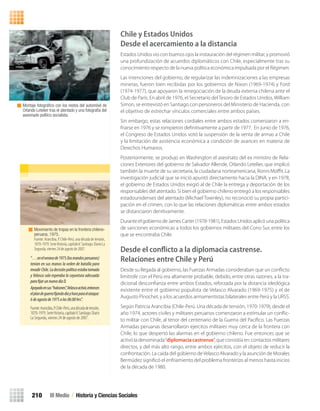 “…enelveranode1975(losmandosperuanos)
tenían en sus manos la orden de batalla para
invadir Chile. La decisión política estaba tomada
y Velasco solo esperaba la coyuntura adecuada
parafijarunnuevodíaD.
Apoyadoensus“halcones”,Velascoactivó,entonces
elplandeguerrafijandodíayhoraparaelataque:
6deagostode1975alas06:00hrs”.
Fuente:Arancibia,P.Chile-Perú,unadécadadetensión,
1070-1979.SerieHistoria,capítuloV.Santiago:Diario
La Segunda, viernes 24 de agosto de 2007.
Movimiento de tropas en la frontera chileno-
peruana, 1975.
Fuente: Arancibia, P. Chile-Perú, una década de tensión,
1070-1979.SerieHistoria,capítuloV.Santiago:DiarioLa
Segunda, viernes 24 de agosto de 2007.
Montaje fotográﬁco con los restos del automóvil de
Orlando Letelier tras el atentado y una fotografía del
asesinado político socialista.
III Medio / Historia y Ciencias Sociales210
Chile y Estados Unidos
Desde el acercamiento a la distancia
Estados Unidos vio con buenos ojos la instauración del régimen militar, y promovió
una profundización de acuerdos diplomáticos con Chile, especialmente tras su
conocimiento respecto de la nueva política económica impulsada por el Régimen.
Las intenciones del gobierno, de regularizar las indemnizaciones a las empresas
mineras, fueron bien recibidas por los gobiernos de Nixon (1969-1974) y Ford
(1974-1977), que apoyaron la renegociación de la deuda externa chilena ante el
Club de París. En abril de 1976, el Secretario delTesoro de Estados Unidos, William
Simon, se entrevistó en Santiago con personeros del Ministerio de Hacienda, con
el objetivo de estrechar vínculos comerciales entre ambos países.
Sin embargo, estas relaciones cordiales entre ambos estados comenzaron a en-
friarse en 1976 y se rompieron deﬁnitivamente a partir de 1977. En junio de 1976,
el Congreso de Estados Unidos votó la suspensión de la venta de armas a Chile
y la limitación de asistencia económica a condición de avances en materia de
Derechos Humanos.
Posteriormente, se produjo en Washington el asesinato del ex ministro de Rela-
ciones Exteriores del gobierno de Salvador Allende, Orlando Letelier, que implicó
también la muerte de su secretaria, la ciudadana norteamericana, Ronni Moﬃt. La
investigación judicial que se inició apuntó directamente hacia la DINA, y en 1978,
el gobierno de Estados Unidos exigió al de Chile la entrega y deportación de los
responsables del atentado. Si bien el gobierno chileno entregó a los responsables
estadounidenses del atentado (Michael Townley), no reconoció su propia partici-
pación en el crimen, con lo que las relaciones diplomáticas entre ambos estados
se distanciaron denitivamente.
Durante el gobierno de James Carter (1978-1981), Estados Unidos aplicó una política
de sanciones económicas a todos los gobiernos militares del Cono Sur, entre los
que se encontraba Chile.
Desde el conﬂicto a la diplomacia castrense.
Relaciones entre Chile y Perú
Desde su llegada al gobierno, las Fuerzas Armadas consideraban que un conﬂicto
limítrofe con el Perú era altamente probable, debido, entre otras razones, a la tra-
dicional desconﬁanza entre ambos Estados, reforzada por la distancia ideológica
existente entre el gobierno populista de Velasco Alvarado (1969-1975) y el de
Augusto Pinochet, y a los acuerdos armamentistas bilaterales entre Perú y la URSS.
Según Patricia Arancibia (Chile-Perú. Una década de tensión, 1970-1979), desde el
año 1974, actores civiles y militares peruanos comenzaron a estimular un conﬂic-
to militar con Chile, al tenor del centenario de la Guerra del Pacíﬁco. Las Fuerzas
Armadas peruanas desarrollaron ejercitos militares muy cerca de la frontera con
Chile, lo que despertó las alarmas en el gobierno chileno. Fue entonces que se
activó la denominada“diplomacia castrense”, que consistía en: contactos militares
directos, y del más alto rango, entre ambos ejércitos, con el objeto de reducir la
confrontación. La caída del gobierno deVelasco Alvarado y la asunción de Morales
Bermúdez signiﬁcó el enfriamiento del problema fronterizo al menos hasta inicios
de la década de 1980.
U4 HISTORIA IIIº MEDIO 2012.indd 210 08-01-13 18:06
 