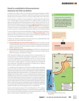 Integración de contenidos
En	relación	con	el	contenido	de	estas	dos	
páginas,	elabora	una	tabla	de	doble	entrada	
que	te	permita	sintetizar	las	relaciones	inter-
nacionales	que	desarrolló	el	régimen	militar	
durante	la	década	de	1970,	diferenciando	
entre	los	diversos	países	vecinos.
A c t i v i d a d
Capítulo 1 / Los años de concentración del poder 211
U N I D A D 4
Desde la cordialidad al distanciamiento:
relaciones de Chile con Bolivia
La hipótesis de conﬂicto militar con Perú, habría provocado que el gobierno chileno
buscara acercamientos con el gobierno boliviano, lo cual desincentivaría una posi-
ble alianza peruano-boliviana, ante un eventual conﬂicto bélico entre Chile y Perú.
El acercamiento con Bolivia, entre dos gobiernos militares (general Hugo Banzer
(1971-1978), en Bolivia y Augusto Pinochet (1973-1990) en Chile) no era ajeno a una
deﬁnición geopolítica que impulsa el gobierno militar chileno. A partir de 1973, se
habían producido algunos acercamientos entre ambos presidentes, entre otros, lo
que se conoce como el despliegue de la Operación Cóndor (1975), destinada a
coordinar los esfuerzos de los regímenes militares de América Latina para perseguir
en forma conjunta a sus opositores de izquierda o caliﬁcados como revolucionarios.
En este contexto de acercamientos bilaterales cordiales, donde Brasil manifestó su
visión favorable, se produjo lo que se denominó el“Abrazo de Charaña”, el 8 de
febrero de 1975, que marcó el inicio de un proceso signado por la generación de
un ambiente de cordialidad entre ambos estados.
El Abrazo de Charaña fue seguido de negociaciones en las cuales Bolivia formuló
su planteamiento sobre la base de lo siguiente:
CesiónaBoliviadeunacostamarítimasoberanaentrelaLíneadelaConcordia
y el límite del radio urbano de Arica, extendiendo la franja territorial soberana
desde la costa hasta la frontera boliviano-chilena, incluyendo la transferencia
del ferrocarril Arica-La Paz.
Cesión a Bolivia de un territorio soberano de 5 kilómetros de extensión a lo
largo de la costa y 15 kilómetros de profundidad, en zonas que se determinarían,
próximas a Iquique, Antofagasta o Pisagua.
Chile respondió señalando que aceptaba entrar en negociaciones, con
compensaciones territoriales equivalentes, destinadas a la cesión de
un territorio medido desde el actual límite con Perú, así como una zona
marítima de 200 millas entre los paralelos de los puntos extremos de las
costas. Chile no aceptó negociar un enclave, y destacó que el Tratado de
Paz y Amistad de 1904 debía ser respetado. El corredor que se cedería a
Bolivia tendría la calidad de desmilitarizado.
En consideración de lo previsto en el Protocolo Complementario delTratado
de Lima de 1929 con el Perú, Chile consultó a este país sobre la propuesta
indicada,remitiendolosdocumentosintercambiadosconBolivia.Elgobierno
delgeneralMoralesBermúdezrespondióen1976,despuésdereunionesentre
delegaciones de ambos países, con una contrapropuesta que implicaba una
modiﬁcacióndelostérminoscontenidosenlosdocumentosintercambiados
entre Chile y Bolivia. Básicamente, Perú propuso un condominio tripartito en
unazonaentrelacarreterapanamericanayelmar,ylajurisdicciónbolivianaen
lazonamarítima,ademásdesolicitarunaadministracióntripartitaenelpuerto
deArica.Chileestimóqueestacontrapropuestaibamásalládeloestablecido
enlaconsultasegúnelProtocolode1929yquePerúsehabíaextendidosobre
materias fuera del marco de la negociación y de su competencia.
El proceso de Charaña iniciado en 1975 se fue diluyendo en 1977, surgieron
críticas al interior del régimen boliviano y ninguna otra gestión diplomática
de 1975 (entre Chile y Bolivia) basada en ese enfoque, fructiﬁcó. En 1978,
Bolivia rompió relaciones diplomáticas con Chile.
Procedimiento
Revisalasorientacionesquesedanparalaelaboración
deunatabladedobleentradaenlapágina65delTexto.
Si no recuerdas en qué consiste,
revisa la información que se en-
tregasobreesteorganismoenla
página 199 del Texto.
Acuerdo de Charaña.
Fuente: adaptado de Ministerio de Relaciones Exteriores.
*Acuerdo de 1998.
U4 HISTORIA IIIº MEDIO 2012.indd 211 08-01-13 18:06
 