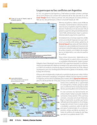 III Medio / Historia y Ciencias Sociales212
Límites en la zona en disputa, según la
cartografía argentina.
*Acuerdo de 1998.
Laudo arbitral británico.
Fuente:Produccióneditorial,segúndatosdel
Ministerio de Relaciones Exteriores.
*Acuerdode1998.
La guerra que no fue: conﬂictos con Argentina
En 1971, los gobiernos de Argentina y Chile habían acordado someter a arbitraje
de la Corona Británica la cuestión de la soberanía de las islas ubicadas al sur del
Canal Beagle (Picton, Nueva y Lennox). Seis años después, la Corona emitió su
fallo: las tres islas pertenecían a Chile en virtud del Tratado de 1881.
Mientras el gobierno chileno acató el fallo de
inmediato, manteniendo la soberanía territo-
rial en la zona, el gobierno argentino dilató su
decisión. Finalmente, el 25 de enero de 1978, el
gobierno argentino del generalVidela declaró
nulo el fallo arbitral porque según su parecer,
distorsionaba los argumentos argentinos.
Inmediatamente, el rechazo argentino al fallo
activó una ronda de negociaciones que culmi-
nó en un acuerdo entre ambos gobiernos el
Acta deTepual (base aérea de Puerto Montt),
mediante la cual se establecía el mecanismo de
comisionesmixtas(formadasporrepresentantes
de ambos estados), con el objeto de estudiar,
por la vía diplomática, una solución pacíﬁca
al conﬂicto.
Pese a estos mecanismos diplomáticos, en
1978 la situación se volvió crítica y se avizoró
un probable enfrentamiento. Según Gustavo
Delgado y Karen Mariángel, mientras las FF.AA. argentinas diseñaron un enfrenta-
miento que planteaba dos objetivos estratégicos (la captura de las islas en disputa,
y si Chile no se rendía, la conquista de alguna ciudad importante), las FF.AA. chilenas
se prepararon para una estrategia de enfrentamiento global, no localizado, a todo
lo largo de la frontera.
El fracaso de la vía diplomática implicaría un período de alta tensión militar. Ambos
estados comenzaron a desplegar contingentes militares hacia las regiones australes.
EnArgentina,eliniciodelashostilidadesteníanombreyfecha:OperaciónSoberanía,
para el 22 de diciembre de 1978, a las 22 horas. En los medios militares argentinos
existía cierta conﬁanza de su superioridad
en contingentes y medios, aunque se sabía
que un enfrentamiento naval podía resultar
decisivo,porelequilibrioentreambasfuerzas.
En este contexto, los representantes de
ambos estados habían avanzado mediante
comisiones mixtas, durante 1978. La primera
comisión, conocida como la de Distensión,
llegó a importantes acuerdos que fueron
ratiﬁcadosporambosgobiernos.Sinembargo,
la segunda comisión mixta no pudo arribar
a resultados sustantivos sobre el valor de
principios fundamentales. En un esfuerzo
postrero, ambas cancillerías acordaron so-
meter el conﬂicto a la mediación del Papa,
que ejerció sus poderes desde 1979.
U4 HISTORIA IIIº MEDIO 2012.indd 212 08-01-13 18:06
 