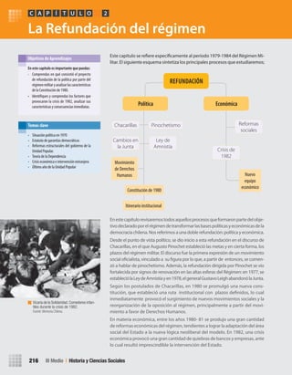 La Refundación del régimen
Enestecapítulorevisaremostodosaquellosprocesosqueformaronpartedelobje-
tivodeclaradoporelrégimendetransformarlasbasespolíticasyeconómicasdela
democraciachilena.Nosreferimosaunadoblerefundación:políticayeconómica.
Desde el punto de vista político, se dio inicio a esta refundación en el discurso de
Chacarillas, en el que Augusto Pinochet estableció las metas y en cierta forma, los
plazos del régimen militar. El discurso fue la primera expresión de un movimiento
social oficialista, vinculado a su figura por lo que, a partir de entonces, se comen-
zó a hablar de pinochetismo. Además, la refundación dirigida por Pinochet se vio
fortalecida por signos de renovación en las altas esferas del Régimen: en 1977, se
estableciólaLeydeAmnistíayen1978,elgeneralGustavoLeighabandonólaJunta.
Según los postulados de Chacarillas, en 1980 se promulgó una nueva cons-
titución, que estableció una ruta institucional con plazos definidos, lo cual
inmediatamente provocó el surgimiento de nuevos movimientos sociales y la
reorganización de la oposición al régimen, principalmente a partir del movi-
miento a favor de Derechos Humanos.
En materia económica, entre los años 1980- 81 se produjo una gran cantidad
de reformas económicas del régimen, tendientes a lograr la adaptación del área
social del Estado a la nueva lógica neoliberal del modelo. En 1982, una crisis
económica provocó una gran cantidad de quiebras de bancos y empresas, ante
lo cual resultó imprescindible la intervención del Estado.
Este capítulo se refiere específicamente al período 1979-1984 del Régimen Mi-
litar. El siguiente esquema sintetiza los principales procesos que estudiaremos;
En	este	capítulo	es	importante	que	puedas:
• Comprendas en qué consistió el proyecto
de refundación de la política por parte del
régimenmilitaryanalizarlascaracterísticas
de la Constitución de 1980.
• Identifiques y comprendas los factores que
provocaron la crisis de 1982, analizar sus
características y consecuencias inmediatas.
Objetivos de Aprendizajes
PC ÍA T U L O 2
III Medio | Historia y Ciencias Sociales216
• Situación política en 1970
• Estatuto de garantías democráticas
• Reformas estructurales del gobierno de la
Unidad Popular.
• Teoría de la Dependencia
• Crisis económica e intervención extranjera
• Último año de la Unidad Popular
Temas clave
Constitución de 1980
Itinerario institucional
Movimiento
de Derechos
Humanos Nuevo
equipo
económico
Política Económica
PinochetismoChacarillas
Cambios en
la Junta
Ley de
Amnistía
Crisis de
1982
Reformas
sociales
REFUNDACIÓN
Vicaria de la Solidaridad.Comedores infan-
tiles durante la crisis de 1982.
Fuente: Memoria Chilena.
U4 HISTORIA IIIº MEDIO 2012.indd 216 08-01-13 18:06
 