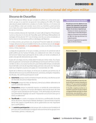 Discurso de Chacarillas
En 1977 el Régimen Militar dio por cerrado el conflicto en contra de la opo-
sición, ya que, en su opinión, la oposición más peligrosa (PS, MIR y PC) había
sido desarticulada totalmente o estaba en el exilio. Además, en el interior de
la Junta Militar, si bien aún existían roces entre sus miembros, prácticamente
ya no había discusión respecto de la preeminencia de Augusto Pinochet sobre
los demás miembros.
En este contexto, deseoso de imprimirle un nuevo sello al régimen, Pinochet pro-
nunció un discurso en el cerro de Chacarillas (parte del Parque Metropolitano de
Santiago), el 9 de julio de 1977. Con el tiempo, este discurso sería considerado un
hecho clave en la refundación política e ideológica del Régimen.
En el documento, por primera vez, el general Pinochet habló de considerar
3 etapas del proceso hacia el establecimiento de una democracia: la de recupe-
ración, la de transición y la de consolidación y cada una de ellas involucraba
tareas y metas especícas.
La etapa de recuperación, en la que se estaba, consistía en el control de todo el
poder político por las Fuerzas Armadas, con colaboración de civiles. En la etapa
de transición habría mayor participación de los civiles y en la de consolidación, el
poder sería ejercido directamente por civiles.
El paso de una etapa a la otra, estaba determinado por ciertas metas. Así, el paso
de la recuperación a la transición sería deﬁnido por la dictación de“Actas Constitu-
cionales”, es decir, una nueva Constitución y por el desarrollo de leyes consideradas
trascendentales como las de seguridad, trabajo, previsión, educación, etc. Para lograr
todo eso, el régimen se ponía como plazo el 31 de diciembre de 1980.
Aparte de la referencia a las etapas, en el Discurso se planteó, por primera vez, el
ideal de democracia que se pretendía alcanzar: autoritaria, protegida, integradora,
tecniﬁcada y“de auténtica participación social”:
Autoritaria, porque estaría sometida al imperio de la ley y a la efectiva acción
de tribunales de justicia independientes.
Protegida, porque las ideas de libertad y democracia debían defenderse de
quienes pretendían destruirla.
Integradora, porque se pretendía imprimir un sentido de continuidad entre
los gobiernos sucesivos, en función del Objetivo Nacional de hacer de Chile
una gran nación (Declaración de Principios, 1974), eliminando a los elementos
que pretendieran disgregar a la nación “impulsando una lucha de clases que no
existe y no debe existir.”
Tecnificada, en cuanto a incorporar a los técnicos y profesionales al estudio
de las decisiones, reduciendo el debate ideológico y aprovechando el aporte
de los más capaces. El perﬁl técnico de los gobernantes era más importante
que su perﬁl político.
De auténticaparticipación social, porque solo una democracia fundada en el
principio de la subsidiariedad consagra la real autonomía de las agrupaciones
intermedias: gremios, sindicatos, etc.
1. El proyecto político e institucional del régimen militar
Recuerda	que	uno	de	los	objetivos	de	este	
capítulo	es	que	comprendas	en	qué	consistió	
el	proyecto	de	refundación	de	la	política	del	
régimen.	En	este	tema	es	importante	que:
• Reconozcas los factores que provocaron el
cambiodeetapaeneldesarrollodelrégimen.
• AnaliceslascaracterísticasdelaConstitución
de 1980 y las críticas que ella tuvo en la
incipiente oposición.
• Reconozcaselsurgimientodeunaoposición
ligada a los Derechos Humanos.
Objetivos de Aprendizajes Específicos
U N I D A D 3
Discurso	de	Chacarillas:
El discurso se desarrolló en el marco de la cele-
bracióndelDíadelaJuventud,instauradoporel
régimenen1975,paraconmemorarlabatallade
La Concepción (durante la Guerra del Pacífico).
En Chacarillas se organizó, por primera vez un
movimientosocialjuvenil,deapoyoalrégimen
yalafiguradePinochet,porloqueseleconoció
posteriormente como pinochetismo y pasó a
denominarseFrenteJuvenildeUnidadNacional.
Capítulo 2 / La Refundación del Régimen 217
U4 HISTORIA IIIº MEDIO 2012.indd 217 08-01-13 18:06
 
