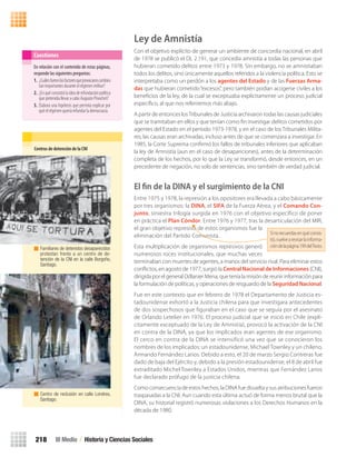 Ley de Amnistía
Con el objetivo explícito de generar un ambiente de concordia nacional, en abril
de 1978 se publicó el DL 2.191, que concedía amnistía a todas las personas que
hubieran cometido delitos entre 1973 y 1978. Sin embargo, no se amnistiaban
todos los delitos, sino únicamente aquellos referidos a la violencia política. Esto se
interpretaba como un perdón a los agentes del Estado y de las Fuerzas Arma-
das que hubieran cometido“excesos”, pero también podían acogerse civiles a los
beneﬁcios de la ley, de la cual se exceptuaba explícitamente un proceso judicial
especíﬁco, al que nos referiremos más abajo.
A partir de entonces losTribunales de Justicia archivaron todas las causas judiciales
que se tramitaban en ellos y que tenían como ﬁn investigar delitos cometidos por
agentes del Estado en el período 1973-1978, y en el caso de los Tribunales Milita-
res, las causas eran archivadas, incluso antes de que se comenzara a investigar. En
1985, la Corte Suprema conﬁrmó los fallos de tribunales inferiores que aplicaban
la ley de Amnistía (aun en el caso de desapariciones), antes de la determinación
completa de los hechos, por lo que la Ley se transformó, desde entonces, en un
precedente de negación, no solo de sentencias, sino también de verdad judicial.
El ﬁn de la DINA y el surgimiento de la CNI
Entre 1975 y 1978, la represión a los opositores era llevada a cabo básicamente
por tres organismos: la DINA, el SIFA de la Fuerza Aérea, y el Comando Con-
junto, siniestra trilogía surgida en 1976 con el objetivo específico de poner
en práctica el Plan Cóndor. Entre 1976 y 1977, tras la desarticulación del MIR,
el gran objetivo represivo de estos organismos fue la
eliminación del Partido Comunista.
Esta multiplicación de organismos represivos generó
numerosos roces institucionales, que muchas veces
terminaban con muertes de agentes, a manos del servicio rival. Para eliminar estos
conﬂictos, en agosto de 1977, surgió la Central Nacional de Informaciones (CNI),
dirigida por el general Odlanier Mena, que tenía la misión de reunir información para
la formulación de políticas, y operaciones de resguardo de la Seguridad Nacional.
Fue en este contexto que en febrero de 1978 el Departamento de Justicia es-
tadounidense exhortó a la Justicia chilena para que investigara antecedentes
de dos sospechosos que figuraban en el caso que se seguía por el asesinato
de Orlando Letelier en 1976. El proceso judicial que se inició en Chile (explí-
citamente exceptuado de la Ley de Amnistía), provocó la activación de la CNI
en contra de la DINA, ya que los implicados eran agentes de ese organismo.
El cerco en contra de la DINA se intensificó una vez que se conocieron los
nombres de los implicados: un estadounidense, Michael Townley y un chileno,
Armando Fernández Larios. Debido a esto, el 20 de marzo Sergio Contreras fue
dado de baja del Ejército y, debido a la presión estadounidense, el 8 de abril fue
extraditado Michel Townley a Estados Unidos, mientras que Fernández Larios
fue declarado prófugo de la justicia chilena.
Como consecuencia de estos hechos, la DINA fue disuelta y sus atribuciones fueron
traspasadas a la CNI. Aun cuando esta última actuó de forma menos brutal que la
DINA, su historial registró numerosas violaciones a los Derechos Humanos en la
década de 1980.
En relación con el contenido de estas páginas,
responde las siguientes preguntas:
1. ¿Cuálesfueronlosfactoresqueprovocaroncambios
tan importantes durante el régimen militar?
2. ¿Enquéconsistiólaideaderefundaciónpolítica
que pretendía llevar a cabo Augusto Pinochet?
3. Elabora una hipótesis que permita explicar por
qué el régimen quería refundar la democracia.
Cuestiones
Centros	de	detención	de	la	CNI
Familiares de detenidos desaparecidos
protestan frente a un centro de de-
tención de la CNI en la calle Borgoño,
Santiago.
Centro de reclusión en calle Londres,
Santiago.
III Medio / Historia y Ciencias Sociales218
Sinorecuerdasenquéconsis-
tió,vuelvearevisarlainforma-
cióndelapágina199delTexto.
U4 HISTORIA IIIº MEDIO 2012.indd 218 08-01-13 18:06
 