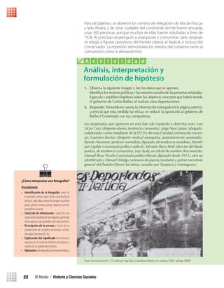 III Medio / Historia y Ciencias Sociales22
¿Cómo interpretar una fotografía?
Procedimiento
• Identifi	cación	de	la	fotografía: autor (si
es posible), tema, lugar, fecha características
técnicas:color,plano:generaloimagenenprimer
plano,género:retrato,paisaje,deportes,acción,
periodismo, humor.
• Selección de información a partir de una
observacióndetalladadelasimágenes,partiendo
delosaspectosmásgeneralesalosmásconcretos.
• Descripción de la escena a través de su
composición de conjunto: personajes, acción,
decorado, iluminación, etc.
• Explicación del signifi	cado de la escena:
situación en el contexto histórico de la época y
análisis de su signiﬁcado histórico.
• Valoracióndelafotografíacomofuentehistórica.
Para tal objetivo, se abrieron los centros de relegación de Isla de Pascua
y Más Afuera, y de otras ciudades del continente donde fueron enviadas
unas 300 personas, aunque muchas de ellas fueron indultadas a ﬁnes de
1928. Al principio se persiguió a anarquistas y comunistas, pero después
se relegó a ﬁguras opositoras del Partido Liberal, el Radical, e incluso del
Conservador. La represión demostraba los miedos del Gobierno tanto al
comunismo como al alessandrismo.
Análisis, interpretación y
formulación de hipótesis
A c t i v i d a d
1. Observa la siguiente imagen y lee los datos que se aportan.
Identifica los sectores políticos y los sectores sociales de las personas señaladas.
Especula y establece hipótesis sobre los objetivos concretos que habría tenido
el gobierno de Carlos Ibáñez al realizar estas deportaciones.
2. Responde:Tomando en cuenta la información entregada en la página anterior,
¿crees tú que esta medida fue eficaz en reducir la oposición al gobierno de
Ibáñez? Coméntalo con tus compañeros.
Los deportados que aparecen en esta foto (de izquierda a derecha) eran: Luis
Víctor Cruz (dirigente obrero,tendencia comunista),Jorge Neut Latour (abogado,
colaborador como estudiante de la FECH y Revista Claridad, orientación marxis-
ta), Casimiro Barrios (dirigente sindical anarquista, posteriormente asesinado),
Ramón Alzamora (profesor normalista,diputado,de tendencia socialista),Ramón
Luis Ugalde (connotado político radical), Salvador Barra Woll (director del diario
Justicia, de tendencia comunista), Luis Ayala, un oficial de nombre desconocido,
Manuel Rivas Vicuña (connotado político liberal, diputado desde 1912), otro no
identificado y Manuel Hidalgo (artesano de joyería, fundador y primer secretario
general del Partido Obrero Socialista, senador por Tarapacá y Antofagasta).
Fuente.RevistaSucesosNº1.275,citadoporJorgeRojas.LadictaduradeIbáñezylossindicatos,(1993).Santiago:DIBAM.
U1 HISTORIA IIIº MEDIO 2012.indd 22 07-01-13 16:34
 