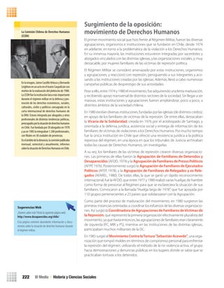 La	Comisión	Chilena	de	Derechos	Humanos	
(CCDH)
Enlaimagen,JaimeCastilloVelascoyBernardo
LeightonenunactoenelteatroCaupolicáncon
motivo de la realización del plebiscito de 1980.
LaCCDHfuelainstituciónlaicamásimportante
durante el régimen militar en la defensa y pro-
moción de los derechos económicos, sociales,
culturales, civiles y políticos consagrada en la
carta internacional de derechos humanos de
la ONU. Estuvo integrada por abogados y otros
profesionales de distintas tendencias políticas,
preocupadosporlasituacióndederechoshumanos
enChile.Fuefundadapor30abogadosen1978
yyaen1985laintegraban1.500profesionales,
con filiales en 30 ciudades de provincias.
Enelámbitodeladenuncia,lacomisiónpublicaba
mensual, semestral y anualmente, informes
sobrelasituacióndeDerechosHumanosenChile.
Sugerencias Web
¿Quieres saber más?Visita la siguiente página web:
http://www.desaparecidos.org/chile/	
Esta página contiene abundante información y docu-
mentos sobre la situación de derechos humanos durante
el régimen militar.
III Medio / Historia y Ciencias Sociales222
Surgimiento de la oposición:
movimiento de Derechos Humanos
El primer movimiento social que hizo frente al Régimen Militar, fueron las diversas
agrupaciones, organismos e instituciones que se fundaron en Chile, desde 1974
en adelante, en torno a la problemática de la violación a los Derechos Humanos.
En su inmensa mayoría, las instituciones estuvieron integradas por sacerdotes y
abogados vinculados con las distintas iglesias, y las organizaciones sociales, y, muy
destacable, por mujeres familiares de las víctimas de represión política.
El Régimen Militar se consideró amenazado por estas instituciones, organismos
y agrupaciones, y reaccionó con represión, persiguiendo a sus integrantes y aco-
sando a las instituciones creadas por las iglesias. Además, llevó a cabo numerosas
campañas públicas de desprestigio de sus actividades.
Pese a ello, entre 1974 y 1980 el movimiento, fue adquiriendo una lenta maduración,
y recibiendo apoyo transversal de distintos sectores de la sociedad. Sin llegar a ser
masivas, estas instituciones y agrupaciones fueron ampliándose, poco a poco, a
distintos ámbitos de la sociedad chilena.
En 1980 existían diversas instituciones, fundadas por las iglesias (de distintos credos),
en apoyo de los familiares de víctimas de la represión. De entre ellas, destacaban
la Vicaría de la Solidaridad, creada en 1976 por el arzobispado de Santiago, y
orientada a la defensa jurídica, asistencia social y entrega de información de los
familiares de víctimas de violaciones a los Derechos Humanos. Por mucho tiempo
fue la única institución en Chile que ofreció una resistencia jurídica a la política
represiva del régimen, en una época en que los tribunales de Justicia archivaban
todas las causas de Derechos Humanos, sin investigarlas.
A su vez, los familiares de las víctimas de represión crearon diversas organizacio-
nes. Las primeras de ellas fueron la Agrupación de Familiares de Detenidos y
Desaparecidos (AFDD, 1974) y la Agrupación de Familiares de Presos Políticos
(AFPP, 1976). Posteriormente surgió la Agrupación de Familiares de Ejecutados
Políticos (AFEP, 1978), y la Agrupación de Familiares de Relegados y ex Rele-
gados (AFAREL, 1980). De todas ellas, la que se ganó un rápido reconocimiento
internacional, fue la AFDD, que entre 1977 y 1980 realizó varias huelgas de hambre
como forma de presionar al Régimen para que se esclareciera la situación de sus
familiares. Convocaron a la llamada “Huelga larga de 1978”, que fue apoyada por
110 grupos pertenecientes a 23 países que solidarizaron con la Agrupación.
Como parte del proceso de maduración del movimiento, en 1980 surgieron las
primeras instancias orientadas a coordinar los esfuerzos de las diversas organizacio-
nes. Así surgió la Coordinadora de Agrupaciones de Familiares deVíctimas de
la Represión, que representó la primera organización efectivamente pluralista del
movimiento, ya que hasta entonces, las agrupaciones de familiares eran claramente
de izquierda (PC, MIR y PS), mientras en las instituciones de las distintas iglesias,
participaban muchos militantes de la DC.
En 1983 surgió el Movimiento Contra laTortura“Sebastián Acevedo”, una orga-
nización que rompió moldes en términos de compromiso personal para enfrentar
la represión del régimen: utilizando el método de la no violencia activa, el grupo
hacia demostraciones y denuncias públicas en los lugares donde se sabía que se
practicaban torturas a los detenidos.
U4 HISTORIA IIIº MEDIO 2012.indd 222 08-01-13 18:06
 