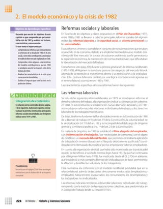 Reformas sociales y laborales
En función de los objetivos y plazos propuestos en el Plan de Chacarillas (1977),
entre 1980 y 1981 se llevaron a cabo las principales reformas sociales del régimen
militar: las reformas laborales, a la seguridad social, al sistema previsional y a
las universidades.
Estas reformas vinieron a completar el conjunto de transformaciones que estaban
ocurriendo en la economía, debido a la implementación del nuevo modelo eco-
nómico de libre mercado. Se trataba de subsanar problemas que le generaban a
la expansión económica, la mantención de normas tradicionales que diﬁcultaban
la liberalización del mercado del trabajo.
Comohemosvisto(pág.206)durantelaprimerageneracióndereformasneoliberales
(1973-1978), el Régimen no tomó una postura clara respecto del mercado laboral,
además de la represión al movimiento obrero y las restricciones a la sindicaliza-
ción. Esta postura defensiva, cambió por una lógica económica más agresiva en
el terreno laboral, ocurrida entre 1980 y 1981.
Las características especíﬁcas de estas reformas fueron las siguientes:
Las reformas laborales
Se trata de las siguientes reformas laborales: en 1979, se introdujeron reformas al
derecho colectivo del trabajo, a la organización sindical y a la negociación colectiva;
en 1980, en la Constitución se establecieron nuevas libertades laborales; y en 1981
se introdujeron reformas a las relaciones individuales del trabajo y a los derechos
laborales de los trabajadores portuarios.
De éstas, la reforma fundamental fue el establecimiento en la Constitución de 1980
de la libertad de trabajo (nº 16 del art. 19 de la Constitución), la voluntariedad de
la sindicalización (nº 19 del art. 19), y la incompatibilidad del cargo de dirigente
gremial y la militancia política (inc. 1º del art. 23 de la Constitución).
En materia de despidos, en 1980 se estableció el libre despido del empleador,
con indemnización al trabajador,“por necesidades de la empresa”, con el objeto
de establecer un mercado laboral flexible, que permitiera destrabar la aplicación
de la legislación anterior (basada en el “despido debidamente justiﬁcado”) consi-
derada como“demasiado burocrática”por los empresarios y demás empleadores.
En cuanto a la organización sindical, que había sido incentivada por la práctica del
reparto de beneﬁcios a través de distintas leyes hasta 1973 (y que fue continuada
por el Régimen Militar hasta 1978), fue modicada, desde el DL 2.756 en adelante,
que estableció la más completa libertad de sindicalización de base, permitiendo
la aﬁliación y desaﬁliación voluntaria de los trabajadores.
Esta normativa era coherente con el modelo neoliberal; postulaba que en la
relación laboral, además de las partes directamente involucradas (empleadores y
empleados) había terceros involucrados: los consumidores, los desempleados y
los trabajadores no sindicalizados.
Las reformas indicadas tendieron a desarrollar relaciones individuales de trabajo,
rompiendo con la tradición de las negociaciones colectivas, que predominaba en
el Código del Trabajo desde su creación (1931).
2. El modelo económico y la crisis de 1982
Recuerda	que	uno	de	los	objetivos	de	este	
capítulo	es	que	comprendas	en	qué	consis-
tió	la	crisis	de	1982	y	analices	sus	factores,	
características	y	consecuencias.	
En	este	tema	es	importante	que:
• Comprendaslasreformasquesedesarrollaron
a comienzos de la década de 1980 en el área
social,ycómoellascontribuyeronaprofundizar
elmodelodelibremercadoimplantadoenChile.
• Comprendas cómo algunas características
del modelo contribuyeron a que en 1982
se produjera una de las mayores crisis de la
historia de Chile.
• Analices las características de la crisis y sus
consecuencias inmediatas.
• Evalúes el impacto que tuvo la crisis en la
población chilena.
Objetivos de Aprendizajes Específicos
Integración de contenidos
En	relación	con	los	contenidos	de	esta	página,	
y	de	la	siguiente,	elabora	un	esquema	concep-
tual	que	te	permita	sintetizar	las	principales	
reformas	sociales	desarrolladas	por	el	régimen	
militar	entre	1979	y	1981.
A c t i v i d a d
III Medio / Historia y Ciencias Sociales224
Procedimiento
Recuerdaqueenlapágina35delTextoseentregan
orientaciones para la elaboración de un esquema
conceptual.
U4 HISTORIA IIIº MEDIO 2012.indd 224 08-01-13 18:06
 