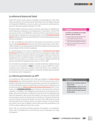 La reforma al sistema de Salud
Hasta 1979 existían cuatro sectores vinculados a la salud pública en Chile: el Mi-
nisterio de Salud, el Servicio Nacional de Salud (SNS), el Servicio Médico Nacional
de Empleados (SERMENA) y el sector privado. Las funciones de administración y
operación del sistema público radicaban en el SNS.
El Régimen Militar comenzó a modicar ese sistema, apuntando a su liberalización,
descentralización, privatización y municipalización, a contar del DL 2.763 de 1979,
que fusionó el SNS con el SERMENA, creándose el Sistema Nacional de Servicios
de Salud (SNSS), integrado por nuevas instituciones, como el Fondo Nacional de
Salud (FONASA), el Instituto de Salud Pública (ISP), y la Central de Abastecimientos
del SNSS (CENABAST).
En 1981 se establecieron dos reformas importantes: por una parte, se inició el
proceso de municipalización de los Centros de Atención Primaria, y entre 1981 y
1988 se estableció un traspaso gradual del 70% de los establecimientos de atención
primaria desde el SNSS a las Municipalidades.
En segundo lugar, por DL 3.626, se establecieron las Instituciones de Salud
Previsional (ISAPRE), de carácter privado; ahora los trabajadores podían elegir
libremente el tipo de institución médica en que deseaban realizar sus cotizaciones
de salud, ya fuera en el ámbito privado con las ISAPRE, o en el público a través de
FONASA. Para estos efectos se estableció una cotización obligatoria del 4% del
ingreso imponible del trabajador, el que subió a un 7% en 1986.
Con esta reforma se produjeron cambios culturales importantes. Desde entonces
se reconoció como legítimo el lucro en la salud, ya que las ISAPRE eran admi-
nistradoras de las cotizaciones, y podían invertir esos dineros como capitales en
instituciones ﬁnancieras u otros negocios. Finalmente, el Estado dejó de subsidiar
las cotizaciones de los trabajadores.
La reforma previsional. Las AFP
En noviembre de 1980 se publicó el DL 3.500, que estableció un nuevo sistema
de pensiones por el sector privado. A partir de esa fecha, las pensiones de los
jubilados dependían de los montos que alcanzaran a acumular los trabajadores en
cuentas individuales, durante su vida laboral. Esos fondos previsionales pasaron a
ser administrados por Administradoras de Fondos de Pensiones (AFP), consti-
tuidas como sociedades anónimas, que se ﬁnancian sobre la base de comisiones
cobradas a sus aﬁliados, y las utilidades que obtuvieran en el movimiento de ca-
pitales del sistema ﬁnanciero. La aﬁliación al sistema de AFP fue obligatoria para
todos los trabajadores, salvo los del sector público, a los que se les permitió optar
entre el antiguo sistema de administración (radicado en el Instituto de Normali-
zación Previsional, institución del Estado) y el nuevo. Hasta 1980, todas las Fuerzas
Armadas optaron por el antiguo sistema, que ofrecía ventajas a los pensionados,
por cuanto una vez que se jubilaran, estos recibían pensiones equivalentes a los
2/3 de su último sueldo por el resto de sus vidas.
Hasta 1981, las cotizaciones debían pagarlas el trabajador y el empleador.
Desde 1981, la totalidad de las contribuciones fueron traspasadas con cargo
al trabajador.
En relación a los contenidos de esta página,
responde las siguientes preguntas:
1. ¿Cuál era el sentido de estas reformas? Es decir,
¿qué necesidades pretendían satisfacer?
2. ¿Qué relación existía entre estas reformas y el
modeloeconómicodesarrolladoporelrégimen?
3. ¿Cuálfue(es)elimpactodeestasreformasenla
vida de las personas?
Cuestiones
• Lucro: ganancia o beneficio obtenido de
alguna actividad.
• Sociedadanónima:esaquellacuyossocios
participandelcapitaldelaempresaatravés
detítulosoacciones,loscualessetransanen
la Bolsa deValores.
Vocabulario
Capítulo 2 / La Refundación del Régimen 225
U N I D A D 4
U4 HISTORIA IIIº MEDIO 2012.indd 225 08-01-13 18:06
 